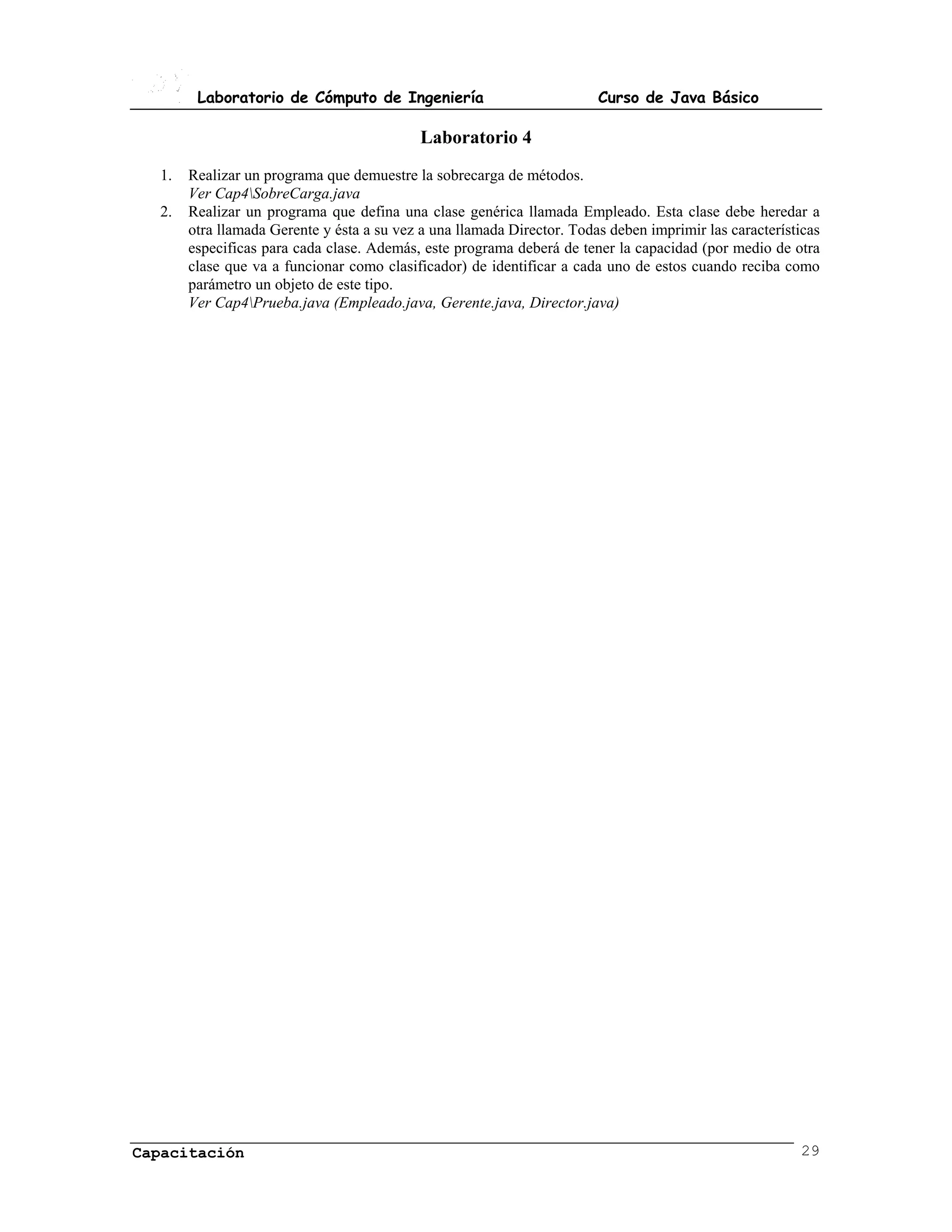 Laboratorio de Cómputo de Ingeniería                            Curso de Java Básico

                                            Laboratorio 4
  1.   Realizar un programa que demuestre la sobrecarga de métodos.
       Ver Cap4SobreCarga.java
  2.   Realizar un programa que defina una clase genérica llamada Empleado. Esta clase debe heredar a
       otra llamada Gerente y ésta a su vez a una llamada Director. Todas deben imprimir las características
       especificas para cada clase. Además, este programa deberá de tener la capacidad (por medio de otra
       clase que va a funcionar como clasificador) de identificar a cada uno de estos cuando reciba como
       parámetro un objeto de este tipo.
       Ver Cap4Prueba.java (Empleado.java, Gerente.java, Director.java)




Capacitación                                                                                             29
 