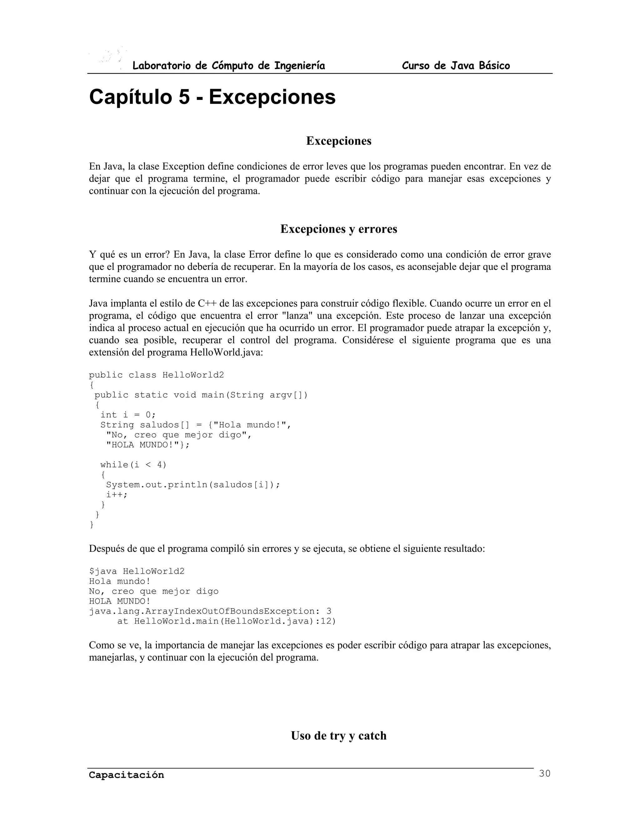 Laboratorio de Cómputo de Ingeniería                             Curso de Java Básico


Capítulo 5 - Excepciones
                                                    Excepciones
En Java, la clase Exception define condiciones de error leves que los programas pueden encontrar. En vez de
dejar que el programa termine, el programador puede escribir código para manejar esas excepciones y
continuar con la ejecución del programa.


                                             Excepciones y errores
Y qué es un error? En Java, la clase Error define lo que es considerado como una condición de error grave
que el programador no debería de recuperar. En la mayoría de los casos, es aconsejable dejar que el programa
termine cuando se encuentra un error.

Java implanta el estilo de C++ de las excepciones para construir código flexible. Cuando ocurre un error en el
programa, el código que encuentra el error "lanza" una excepción. Este proceso de lanzar una excepción
indica al proceso actual en ejecución que ha ocurrido un error. El programador puede atrapar la excepción y,
cuando sea posible, recuperar el control del programa. Considérese el siguiente programa que es una
extensión del programa HelloWorld.java:

public class HelloWorld2
{
 public static void main(String argv[])
 {
  int i = 0;
  String saludos[] = {"Hola mundo!",
   "No, creo que mejor digo",
   "HOLA MUNDO!"};

  while(i < 4)
  {
   System.out.println(saludos[i]);
   i++;
  }
 }
}

Después de que el programa compiló sin errores y se ejecuta, se obtiene el siguiente resultado:

$java HelloWorld2
Hola mundo!
No, creo que mejor digo
HOLA MUNDO!
java.lang.ArrayIndexOutOfBoundsException: 3
     at HelloWorld.main(HelloWorld.java):12)

Como se ve, la importancia de manejar las excepciones es poder escribir código para atrapar las excepciones,
manejarlas, y continuar con la ejecución del programa.




                                                Uso de try y catch


Capacitación                                                                                              30
 