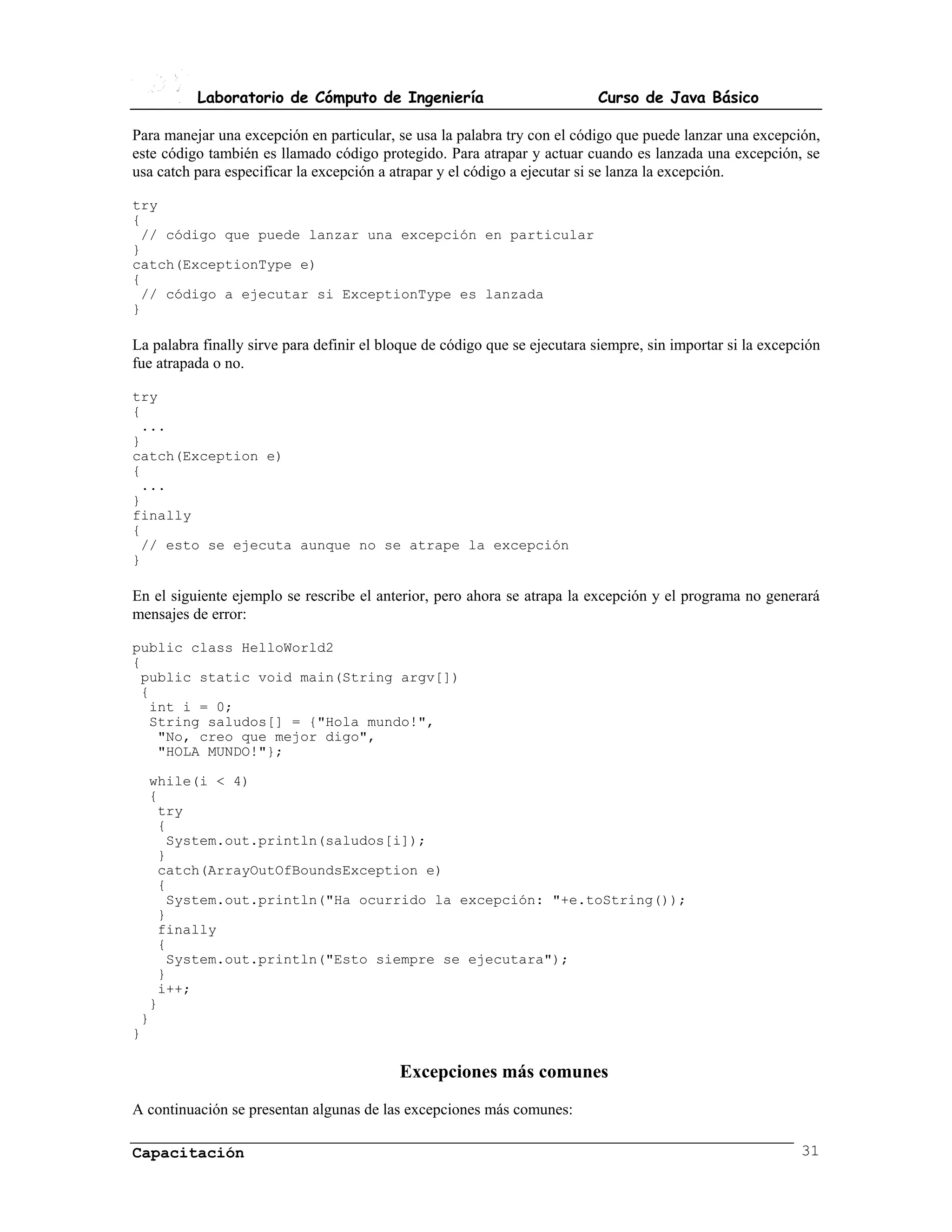 Laboratorio de Cómputo de Ingeniería                             Curso de Java Básico

Para manejar una excepción en particular, se usa la palabra try con el código que puede lanzar una excepción,
este código también es llamado código protegido. Para atrapar y actuar cuando es lanzada una excepción, se
usa catch para especificar la excepción a atrapar y el código a ejecutar si se lanza la excepción.

try
{
 // código que puede lanzar una excepción en particular
}
catch(ExceptionType e)
{
 // código a ejecutar si ExceptionType es lanzada
}

La palabra finally sirve para definir el bloque de código que se ejecutara siempre, sin importar si la excepción
fue atrapada o no.

try
{
 ...
}
catch(Exception e)
{
 ...
}
finally
{
 // esto se ejecuta aunque no se atrape la excepción
}

En el siguiente ejemplo se rescribe el anterior, pero ahora se atrapa la excepción y el programa no generará
mensajes de error:

public class HelloWorld2
{
 public static void main(String argv[])
 {
  int i = 0;
  String saludos[] = {"Hola mundo!",
   "No, creo que mejor digo",
   "HOLA MUNDO!"};

  while(i < 4)
  {
   try
   {
    System.out.println(saludos[i]);
   }
   catch(ArrayOutOfBoundsException e)
   {
    System.out.println("Ha ocurrido la excepción: "+e.toString());
   }
   finally
   {
    System.out.println("Esto siempre se ejecutara");
   }
   i++;
  }
 }
}

                                           Excepciones más comunes
A continuación se presentan algunas de las excepciones más comunes:

Capacitación                                                                                                31
 