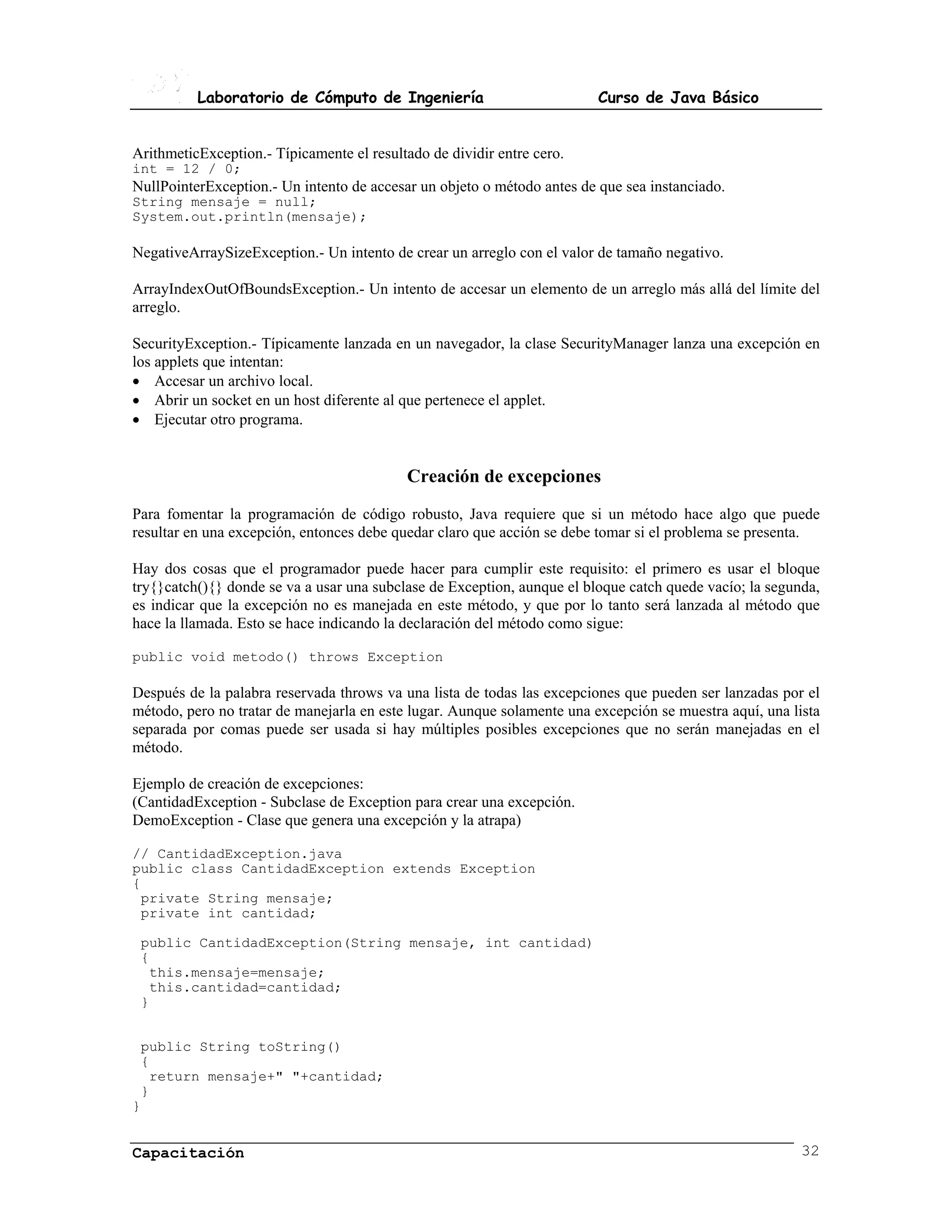 Laboratorio de Cómputo de Ingeniería                           Curso de Java Básico


ArithmeticException.- Típicamente el resultado de dividir entre cero.
int = 12 / 0;
NullPointerException.- Un intento de accesar un objeto o método antes de que sea instanciado.
String mensaje = null;
System.out.println(mensaje);

NegativeArraySizeException.- Un intento de crear un arreglo con el valor de tamaño negativo.

ArrayIndexOutOfBoundsException.- Un intento de accesar un elemento de un arreglo más allá del límite del
arreglo.

SecurityException.- Típicamente lanzada en un navegador, la clase SecurityManager lanza una excepción en
los applets que intentan:
• Accesar un archivo local.
• Abrir un socket en un host diferente al que pertenece el applet.
• Ejecutar otro programa.


                                           Creación de excepciones
Para fomentar la programación de código robusto, Java requiere que si un método hace algo que puede
resultar en una excepción, entonces debe quedar claro que acción se debe tomar si el problema se presenta.

Hay dos cosas que el programador puede hacer para cumplir este requisito: el primero es usar el bloque
try{}catch(){} donde se va a usar una subclase de Exception, aunque el bloque catch quede vacío; la segunda,
es indicar que la excepción no es manejada en este método, y que por lo tanto será lanzada al método que
hace la llamada. Esto se hace indicando la declaración del método como sigue:

public void metodo() throws Exception

Después de la palabra reservada throws va una lista de todas las excepciones que pueden ser lanzadas por el
método, pero no tratar de manejarla en este lugar. Aunque solamente una excepción se muestra aquí, una lista
separada por comas puede ser usada si hay múltiples posibles excepciones que no serán manejadas en el
método.

Ejemplo de creación de excepciones:
(CantidadException - Subclase de Exception para crear una excepción.
DemoException - Clase que genera una excepción y la atrapa)

// CantidadException.java
public class CantidadException extends Exception
{
 private String mensaje;
 private int cantidad;

 public CantidadException(String mensaje, int cantidad)
 {
  this.mensaje=mensaje;
  this.cantidad=cantidad;
 }


 public String toString()
 {
  return mensaje+" "+cantidad;
 }
}


Capacitación                                                                                             32
 