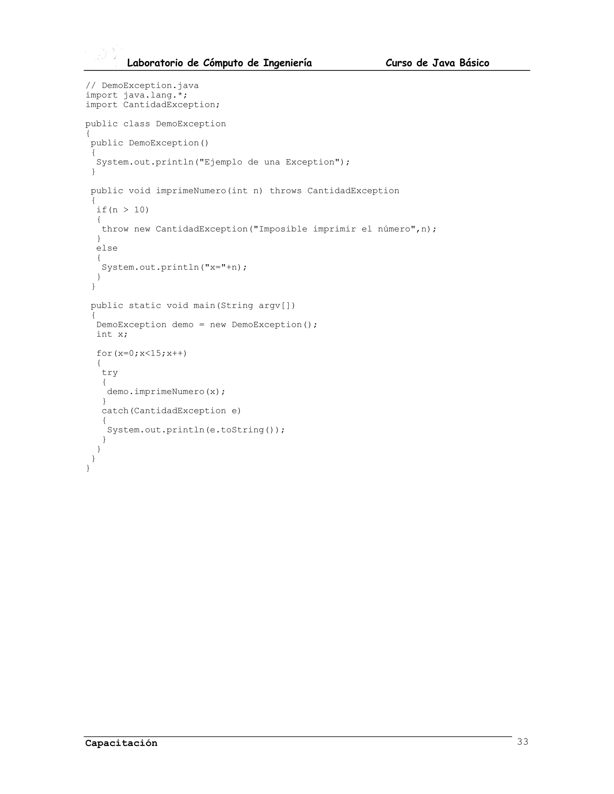 Laboratorio de Cómputo de Ingeniería           Curso de Java Básico

// DemoException.java
import java.lang.*;
import CantidadException;

public class DemoException
{
 public DemoException()
 {
  System.out.println("Ejemplo de una Exception");
 }

public void imprimeNumero(int n) throws CantidadException
{
 if(n > 10)
 {
  throw new CantidadException("Imposible imprimir el número",n);
 }
 else
 {
  System.out.println("x="+n);
 }
}

public static void main(String argv[])
{
 DemoException demo = new DemoException();
 int x;

  for(x=0;x<15;x++)
  {
   try
   {
    demo.imprimeNumero(x);
   }
   catch(CantidadException e)
   {
    System.out.println(e.toString());
   }
  }
 }
}




Capacitación                                                                 33
 
