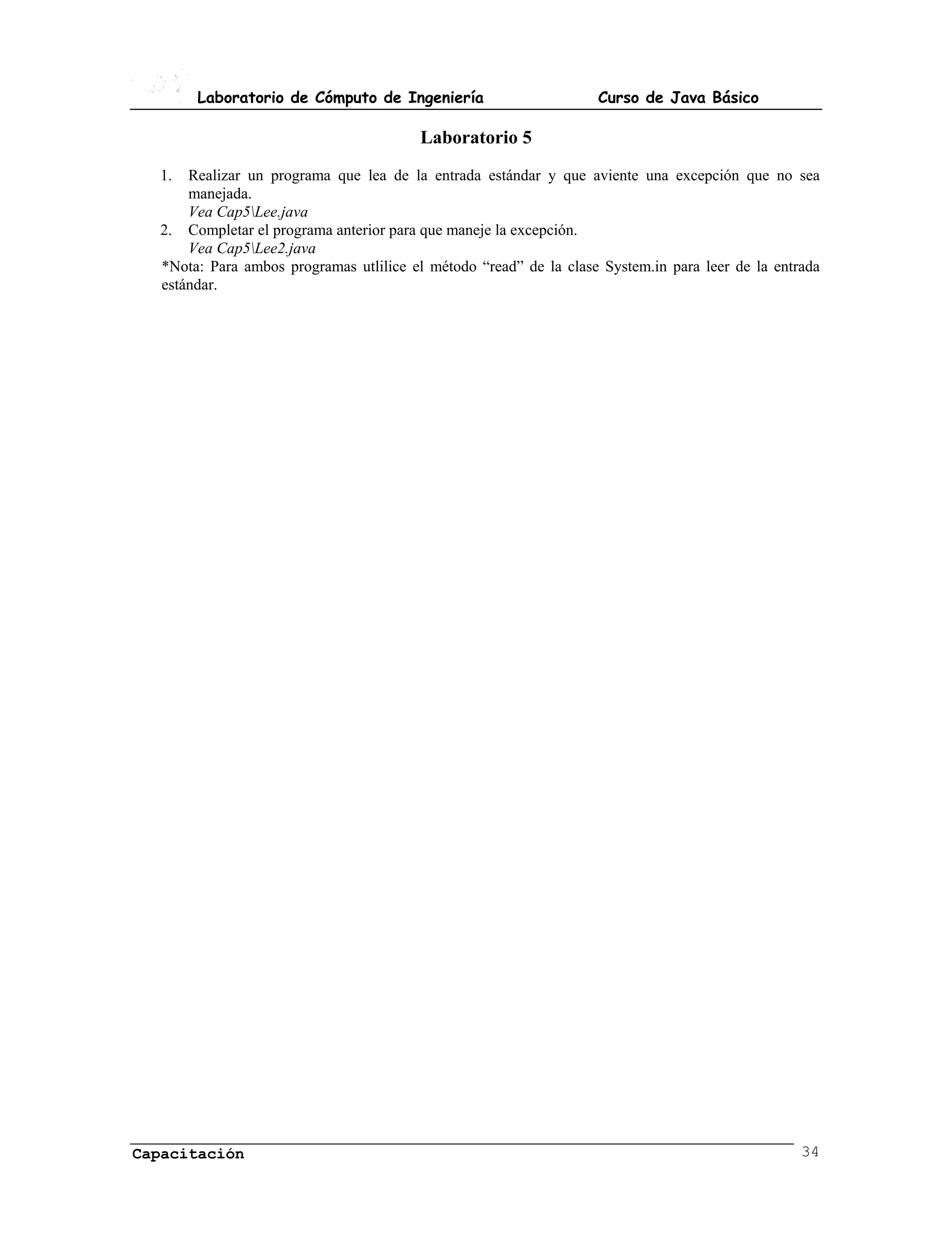 Laboratorio de Cómputo de Ingeniería                        Curso de Java Básico

                                         Laboratorio 5
  1.  Realizar un programa que lea de la entrada estándar y que aviente una excepción que no sea
      manejada.
      Vea Cap5Lee.java
  2. Completar el programa anterior para que maneje la excepción.
      Vea Cap5Lee2.java
  *Nota: Para ambos programas utlilice el método “read” de la clase System.in para leer de la entrada
  estándar.




Capacitación                                                                                      34
 