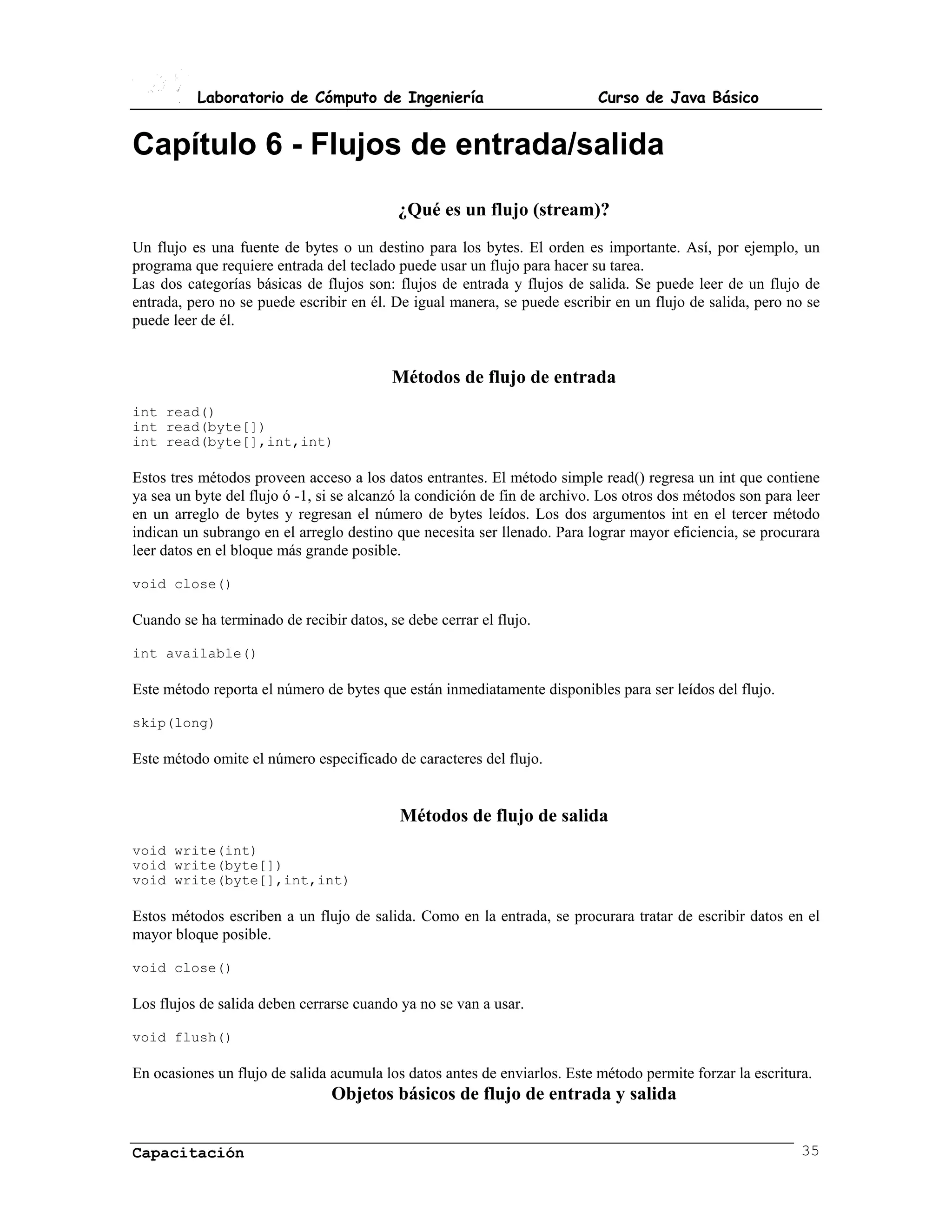 Laboratorio de Cómputo de Ingeniería                             Curso de Java Básico


Capítulo 6 - Flujos de entrada/salida
                                           ¿Qué es un flujo (stream)?
Un flujo es una fuente de bytes o un destino para los bytes. El orden es importante. Así, por ejemplo, un
programa que requiere entrada del teclado puede usar un flujo para hacer su tarea.
Las dos categorías básicas de flujos son: flujos de entrada y flujos de salida. Se puede leer de un flujo de
entrada, pero no se puede escribir en él. De igual manera, se puede escribir en un flujo de salida, pero no se
puede leer de él.


                                          Métodos de flujo de entrada
int read()
int read(byte[])
int read(byte[],int,int)

Estos tres métodos proveen acceso a los datos entrantes. El método simple read() regresa un int que contiene
ya sea un byte del flujo ó -1, si se alcanzó la condición de fin de archivo. Los otros dos métodos son para leer
en un arreglo de bytes y regresan el número de bytes leídos. Los dos argumentos int en el tercer método
indican un subrango en el arreglo destino que necesita ser llenado. Para lograr mayor eficiencia, se procurara
leer datos en el bloque más grande posible.

void close()

Cuando se ha terminado de recibir datos, se debe cerrar el flujo.

int available()

Este método reporta el número de bytes que están inmediatamente disponibles para ser leídos del flujo.

skip(long)

Este método omite el número especificado de caracteres del flujo.


                                           Métodos de flujo de salida
void write(int)
void write(byte[])
void write(byte[],int,int)

Estos métodos escriben a un flujo de salida. Como en la entrada, se procurara tratar de escribir datos en el
mayor bloque posible.

void close()

Los flujos de salida deben cerrarse cuando ya no se van a usar.

void flush()

En ocasiones un flujo de salida acumula los datos antes de enviarlos. Este método permite forzar la escritura.
                                Objetos básicos de flujo de entrada y salida


Capacitación                                                                                                35
 