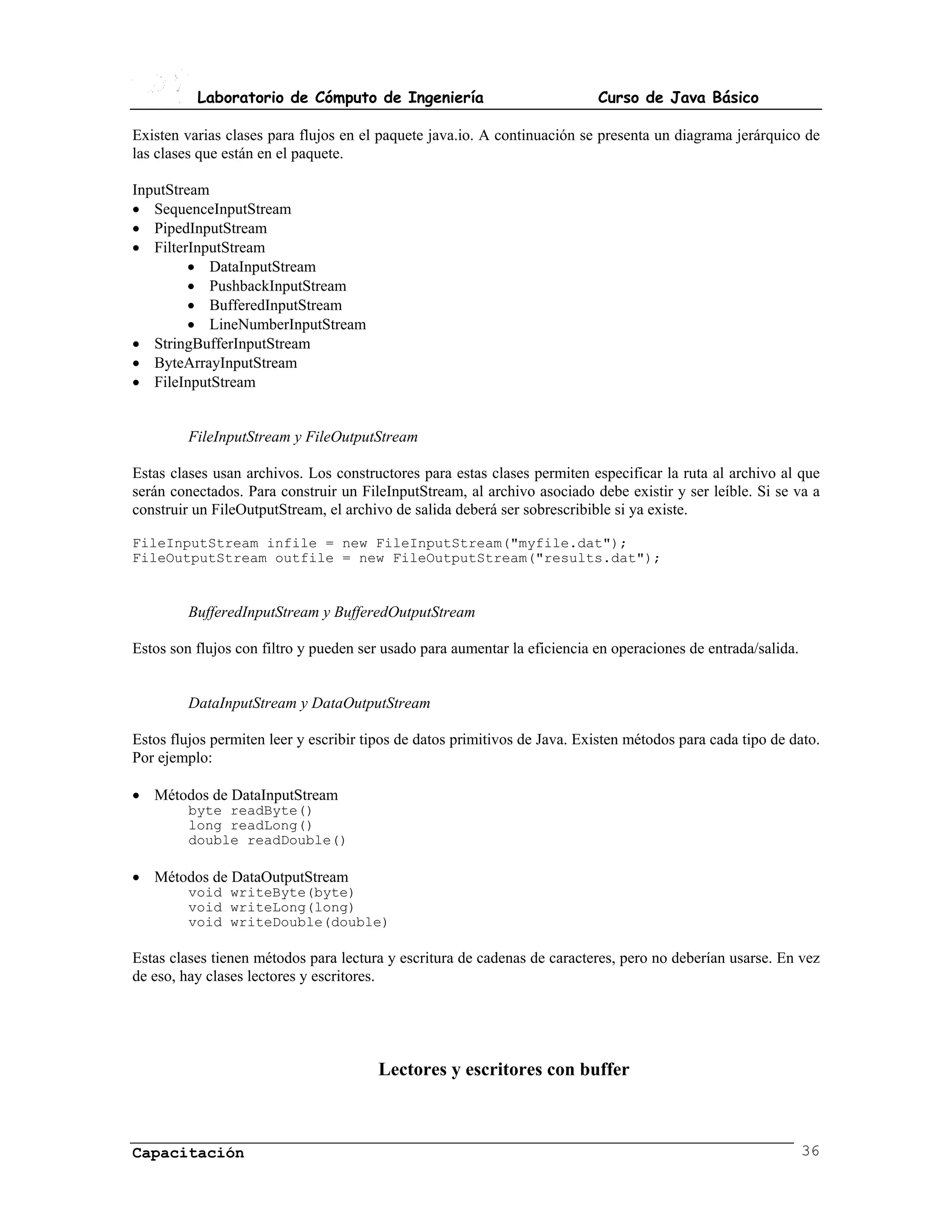 Laboratorio de Cómputo de Ingeniería                             Curso de Java Básico

Existen varias clases para flujos en el paquete java.io. A continuación se presenta un diagrama jerárquico de
las clases que están en el paquete.

InputStream
• SequenceInputStream
• PipedInputStream
• FilterInputStream
         • DataInputStream
         • PushbackInputStream
         • BufferedInputStream
         • LineNumberInputStream
• StringBufferInputStream
• ByteArrayInputStream
• FileInputStream


         FileInputStream y FileOutputStream

Estas clases usan archivos. Los constructores para estas clases permiten especificar la ruta al archivo al que
serán conectados. Para construir un FileInputStream, al archivo asociado debe existir y ser leíble. Si se va a
construir un FileOutputStream, el archivo de salida deberá ser sobrescribible si ya existe.

FileInputStream infile = new FileInputStream("myfile.dat");
FileOutputStream outfile = new FileOutputStream("results.dat");


         BufferedInputStream y BufferedOutputStream

Estos son flujos con filtro y pueden ser usado para aumentar la eficiencia en operaciones de entrada/salida.


         DataInputStream y DataOutputStream

Estos flujos permiten leer y escribir tipos de datos primitivos de Java. Existen métodos para cada tipo de dato.
Por ejemplo:

• Métodos de DataInputStream
         byte readByte()
         long readLong()
         double readDouble()

• Métodos de DataOutputStream
         void writeByte(byte)
         void writeLong(long)
         void writeDouble(double)

Estas clases tienen métodos para lectura y escritura de cadenas de caracteres, pero no deberían usarse. En vez
de eso, hay clases lectores y escritores.




                                        Lectores y escritores con buffer



Capacitación                                                                                                   36
 