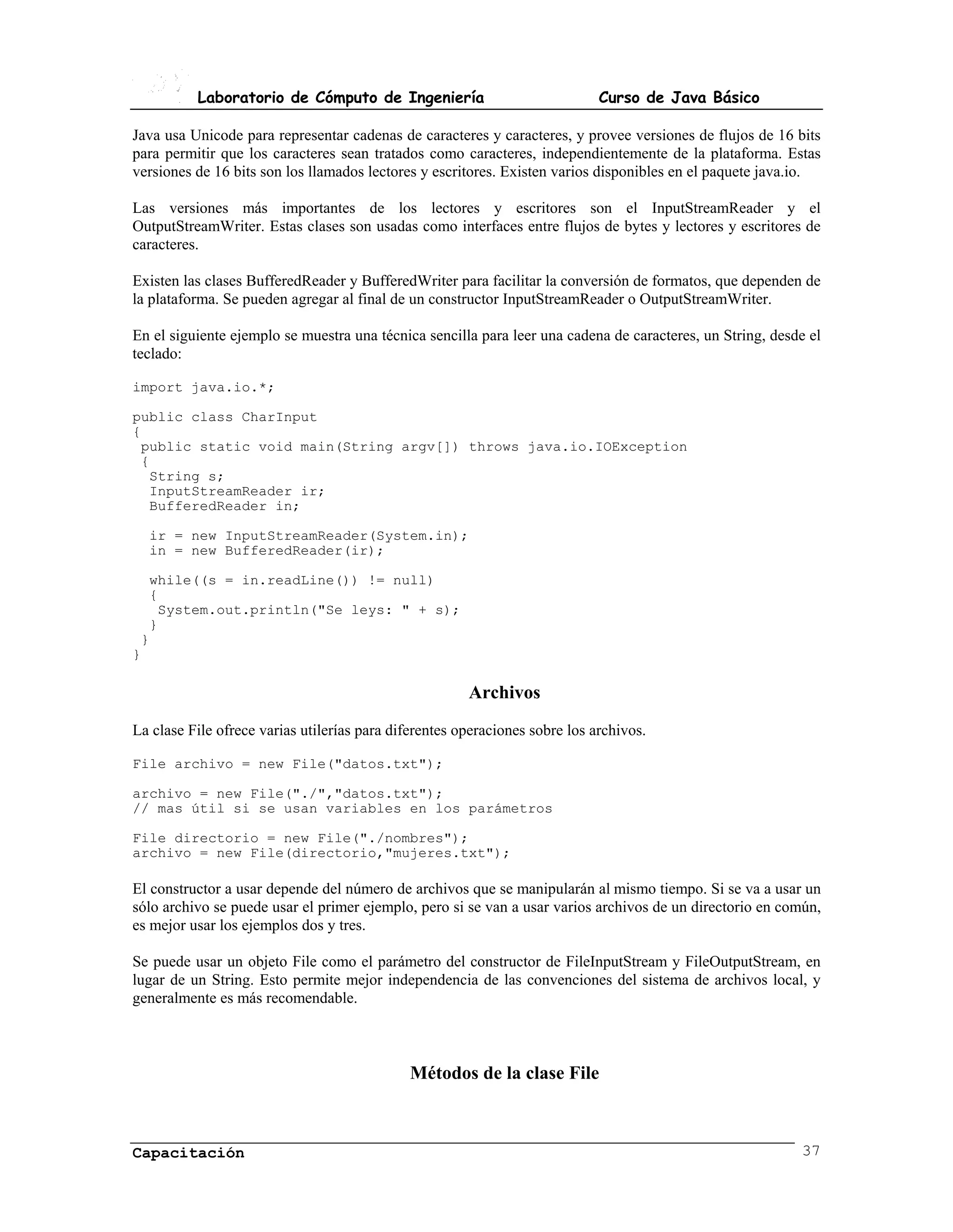 Laboratorio de Cómputo de Ingeniería                               Curso de Java Básico

Java usa Unicode para representar cadenas de caracteres y caracteres, y provee versiones de flujos de 16 bits
para permitir que los caracteres sean tratados como caracteres, independientemente de la plataforma. Estas
versiones de 16 bits son los llamados lectores y escritores. Existen varios disponibles en el paquete java.io.

Las versiones más importantes de los lectores y escritores son el InputStreamReader y el
OutputStreamWriter. Estas clases son usadas como interfaces entre flujos de bytes y lectores y escritores de
caracteres.

Existen las clases BufferedReader y BufferedWriter para facilitar la conversión de formatos, que dependen de
la plataforma. Se pueden agregar al final de un constructor InputStreamReader o OutputStreamWriter.

En el siguiente ejemplo se muestra una técnica sencilla para leer una cadena de caracteres, un String, desde el
teclado:

import java.io.*;

public class CharInput
{
 public static void main(String argv[]) throws java.io.IOException
 {
  String s;
  InputStreamReader ir;
  BufferedReader in;

  ir = new InputStreamReader(System.in);
  in = new BufferedReader(ir);

  while((s = in.readLine()) != null)
  {
   System.out.println("Se leys: " + s);
  }
 }
}

                                                       Archivos
La clase File ofrece varias utilerías para diferentes operaciones sobre los archivos.

File archivo = new File("datos.txt");

archivo = new File("./","datos.txt");
// mas útil si se usan variables en los parámetros

File directorio = new File("./nombres");
archivo = new File(directorio,"mujeres.txt");

El constructor a usar depende del número de archivos que se manipularán al mismo tiempo. Si se va a usar un
sólo archivo se puede usar el primer ejemplo, pero si se van a usar varios archivos de un directorio en común,
es mejor usar los ejemplos dos y tres.

Se puede usar un objeto File como el parámetro del constructor de FileInputStream y FileOutputStream, en
lugar de un String. Esto permite mejor independencia de las convenciones del sistema de archivos local, y
generalmente es más recomendable.



                                             Métodos de la clase File



Capacitación                                                                                               37
 