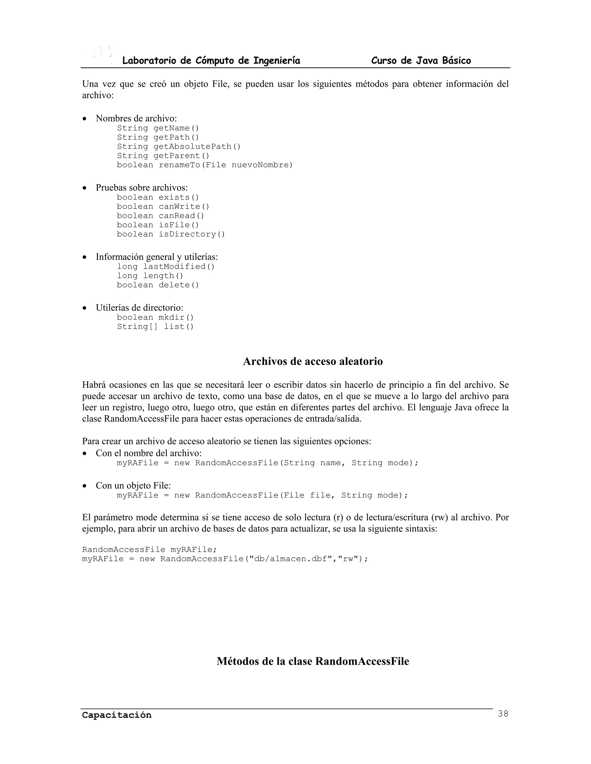 Laboratorio de Cómputo de Ingeniería                             Curso de Java Básico

Una vez que se creó un objeto File, se pueden usar los siguientes métodos para obtener información del
archivo:

• Nombres de archivo:
         String getName()
         String getPath()
         String getAbsolutePath()
         String getParent()
         boolean renameTo(File nuevoNombre)

• Pruebas sobre archivos:
         boolean    exists()
         boolean    canWrite()
         boolean    canRead()
         boolean    isFile()
         boolean    isDirectory()

• Información general y utilerías:
         long lastModified()
         long length()
         boolean delete()

• Utilerías de directorio:
         boolean mkdir()
         String[] list()



                                          Archivos de acceso aleatorio
Habrá ocasiones en las que se necesitará leer o escribir datos sin hacerlo de principio a fin del archivo. Se
puede accesar un archivo de texto, como una base de datos, en el que se mueve a lo largo del archivo para
leer un registro, luego otro, luego otro, que están en diferentes partes del archivo. El lenguaje Java ofrece la
clase RandomAccessFile para hacer estas operaciones de entrada/salida.

Para crear un archivo de acceso aleatorio se tienen las siguientes opciones:
• Con el nombre del archivo:
         myRAFile = new RandomAccessFile(String name, String mode);

• Con un objeto File:
         myRAFile = new RandomAccessFile(File file, String mode);

El parámetro mode determina si se tiene acceso de solo lectura (r) o de lectura/escritura (rw) al archivo. Por
ejemplo, para abrir un archivo de bases de datos para actualizar, se usa la siguiente sintaxis:

RandomAccessFile myRAFile;
myRAFile = new RandomAccessFile("db/almacen.dbf","rw");




                                   Métodos de la clase RandomAccessFile



Capacitación                                                                                                38
 