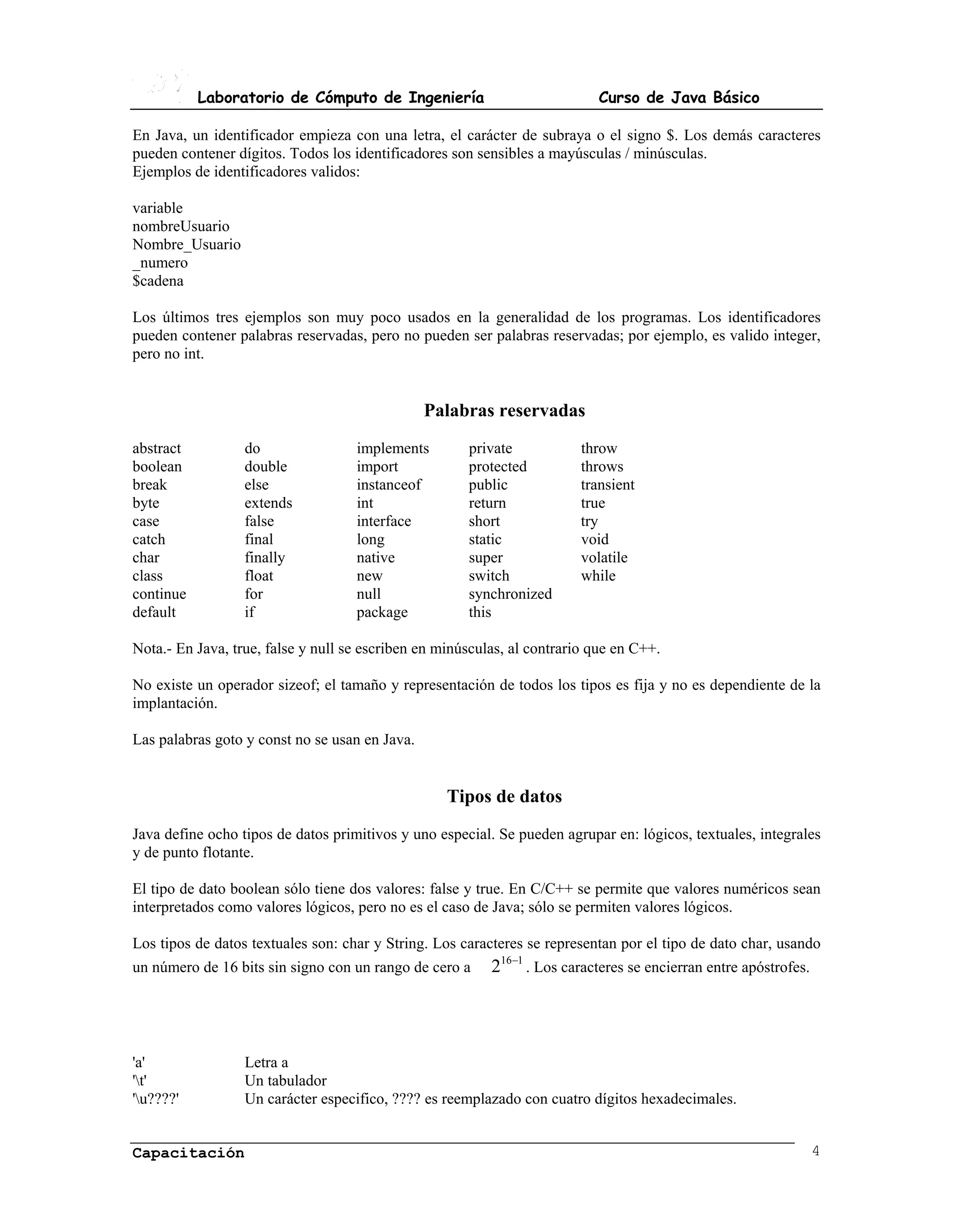 Laboratorio de Cómputo de Ingeniería                            Curso de Java Básico

En Java, un identificador empieza con una letra, el carácter de subraya o el signo $. Los demás caracteres
pueden contener dígitos. Todos los identificadores son sensibles a mayúsculas / minúsculas.
Ejemplos de identificadores validos:

variable
nombreUsuario
Nombre_Usuario
_numero
$cadena

Los últimos tres ejemplos son muy poco usados en la generalidad de los programas. Los identificadores
pueden contener palabras reservadas, pero no pueden ser palabras reservadas; por ejemplo, es valido integer,
pero no int.


                                                Palabras reservadas
abstract          do                implements        private            throw
boolean           double            import            protected          throws
break             else              instanceof        public             transient
byte              extends           int               return             true
case              false             interface         short              try
catch             final             long              static             void
char              finally           native            super              volatile
class             float             new               switch             while
continue          for               null              synchronized
default           if                package           this

Nota.- En Java, true, false y null se escriben en minúsculas, al contrario que en C++.

No existe un operador sizeof; el tamaño y representación de todos los tipos es fija y no es dependiente de la
implantación.

Las palabras goto y const no se usan en Java.


                                                   Tipos de datos
Java define ocho tipos de datos primitivos y uno especial. Se pueden agrupar en: lógicos, textuales, integrales
y de punto flotante.

El tipo de dato boolean sólo tiene dos valores: false y true. En C/C++ se permite que valores numéricos sean
interpretados como valores lógicos, pero no es el caso de Java; sólo se permiten valores lógicos.

Los tipos de datos textuales son: char y String. Los caracteres se representan por el tipo de dato char, usando
un número de 16 bits sin signo con un rango de cero a     216−1 . Los caracteres se encierran entre apóstrofes.




'a'               Letra a
't'              Un tabulador
'u????'          Un carácter especifico, ???? es reemplazado con cuatro dígitos hexadecimales.


Capacitación                                                                                                      4
 