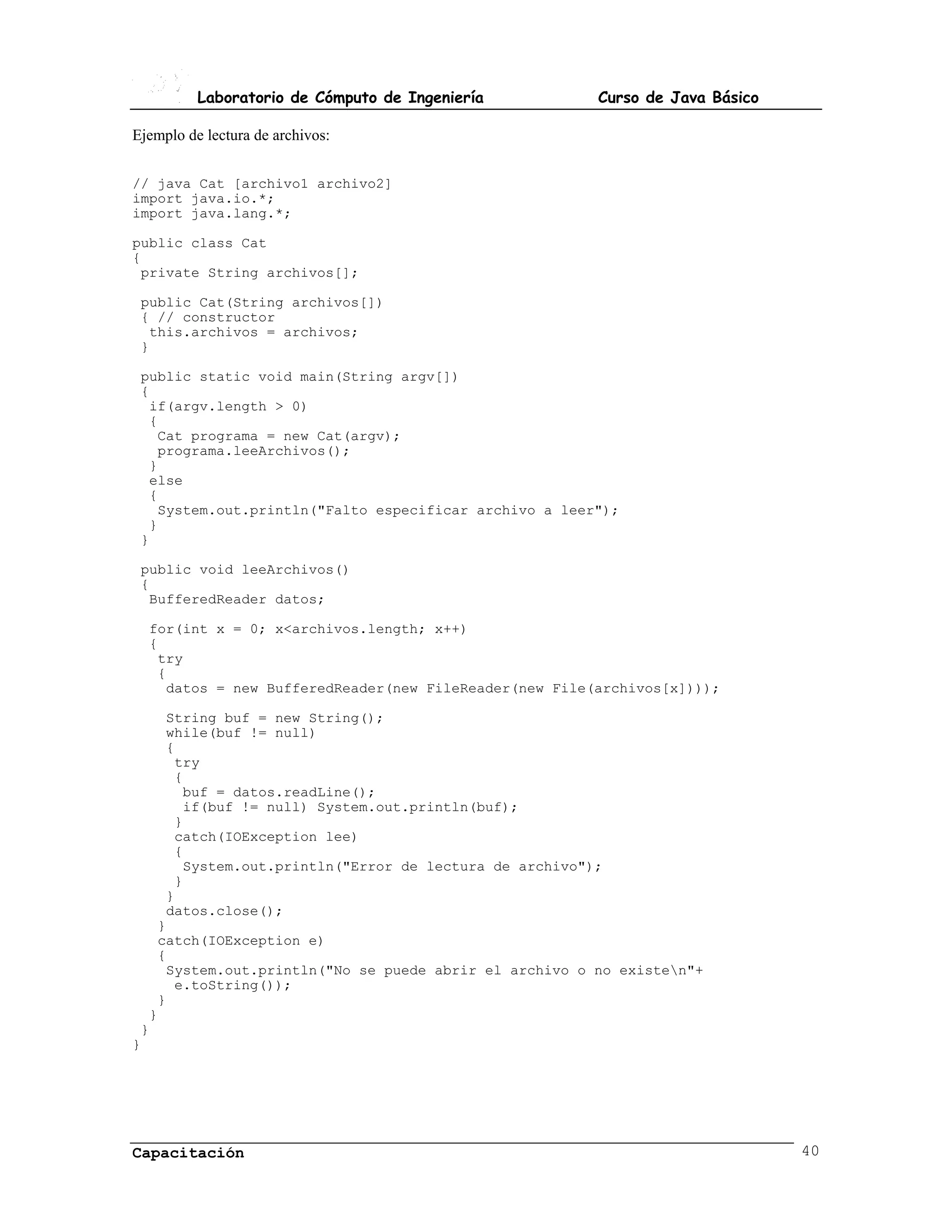 Laboratorio de Cómputo de Ingeniería         Curso de Java Básico

Ejemplo de lectura de archivos:


// java Cat [archivo1 archivo2]
import java.io.*;
import java.lang.*;

public class Cat
{
 private String archivos[];

 public Cat(String archivos[])
 { // constructor
  this.archivos = archivos;
 }

 public static void main(String argv[])
 {
  if(argv.length > 0)
  {
   Cat programa = new Cat(argv);
   programa.leeArchivos();
  }
  else
  {
   System.out.println("Falto especificar archivo a leer");
  }
 }

 public void leeArchivos()
 {
  BufferedReader datos;

  for(int x = 0; x<archivos.length; x++)
  {
   try
   {
    datos = new BufferedReader(new FileReader(new File(archivos[x])));

    String buf = new String();
    while(buf != null)
    {
     try
     {
      buf = datos.readLine();
      if(buf != null) System.out.println(buf);
     }
     catch(IOException lee)
     {
      System.out.println("Error de lectura de archivo");
     }
    }
    datos.close();
   }
   catch(IOException e)
   {
    System.out.println("No se puede abrir el archivo o no existen"+
     e.toString());
   }
  }
 }
}




Capacitación                                                                  40
 