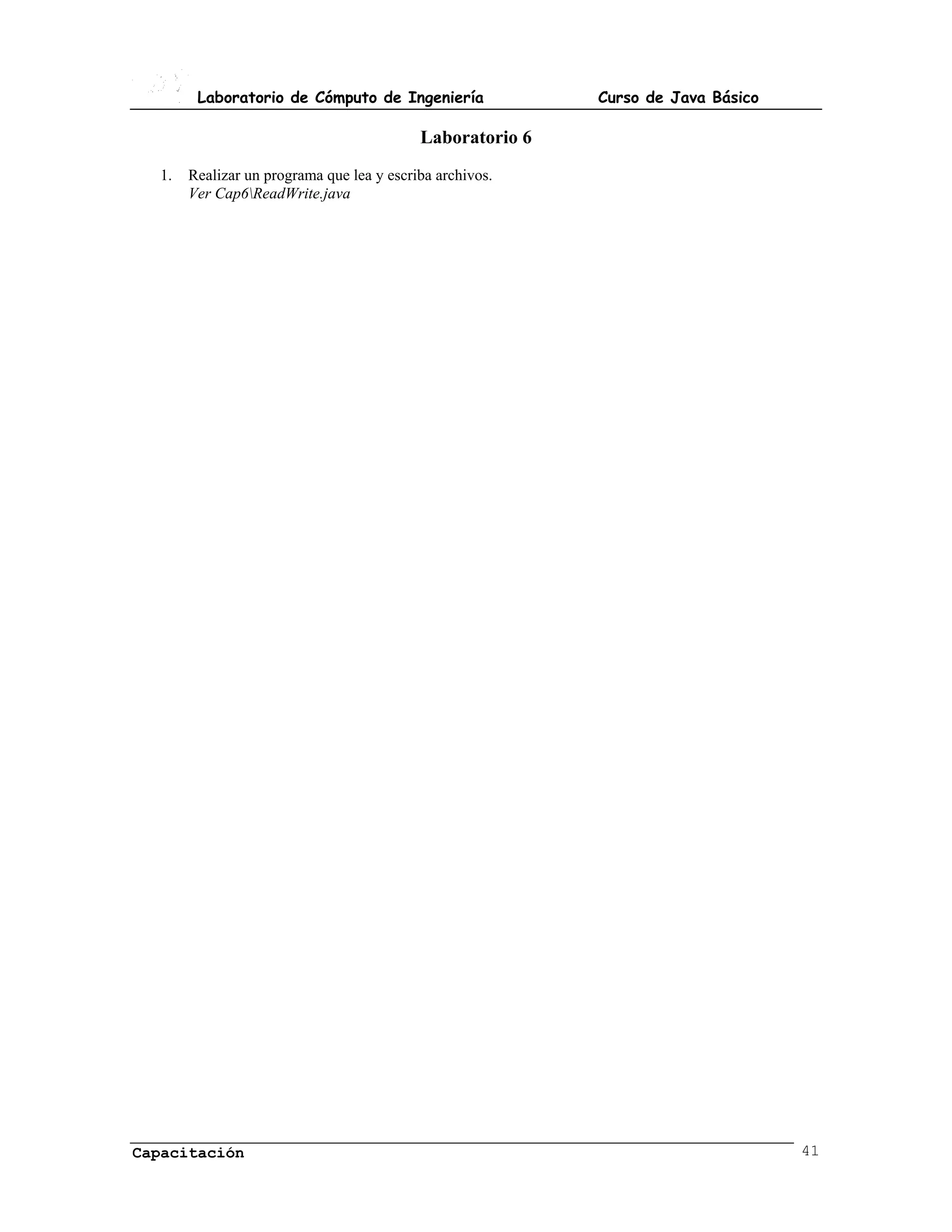 Laboratorio de Cómputo de Ingeniería               Curso de Java Básico

                                           Laboratorio 6
  1.   Realizar un programa que lea y escriba archivos.
       Ver Cap6ReadWrite.java




Capacitación                                                                      41
 