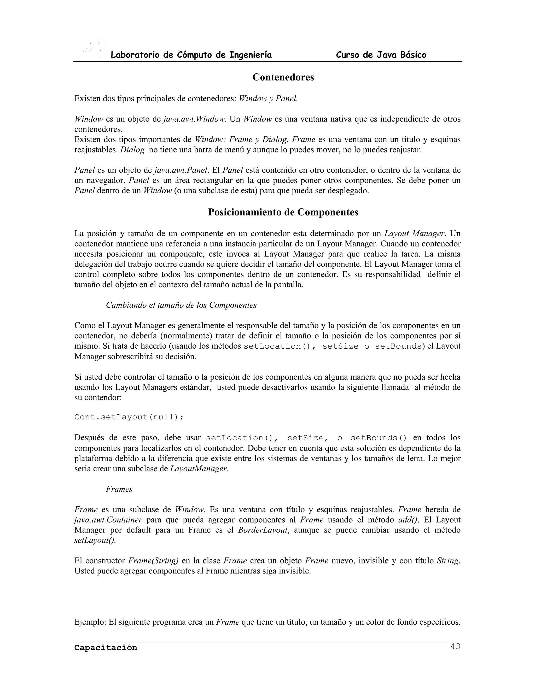 Laboratorio de Cómputo de Ingeniería                           Curso de Java Básico

                                                 Contenedores
Existen dos tipos principales de contenedores: Window y Panel.

Window es un objeto de java.awt.Window. Un Window es una ventana nativa que es independiente de otros
contenedores.
Existen dos tipos importantes de Window: Frame y Dialog. Frame es una ventana con un título y esquinas
reajustables. Dialog no tiene una barra de menú y aunque lo puedes mover, no lo puedes reajustar.

Panel es un objeto de java.awt.Panel. El Panel está contenido en otro contenedor, o dentro de la ventana de
un navegador. Panel es un área rectangular en la que puedes poner otros componentes. Se debe poner un
Panel dentro de un Window (o una subclase de esta) para que pueda ser desplegado.

                                     Posicionamiento de Componentes
La posición y tamaño de un componente en un contenedor esta determinado por un Layout Manager. Un
contenedor mantiene una referencia a una instancia particular de un Layout Manager. Cuando un contenedor
necesita posicionar un componente, este invoca al Layout Manager para que realice la tarea. La misma
delegación del trabajo ocurre cuando se quiere decidir el tamaño del componente. El Layout Manager toma el
control completo sobre todos los componentes dentro de un contenedor. Es su responsabilidad definir el
tamaño del objeto en el contexto del tamaño actual de la pantalla.

        Cambiando el tamaño de los Componentes

Como el Layout Manager es generalmente el responsable del tamaño y la posición de los componentes en un
contenedor, no debería (normalmente) tratar de definir el tamaño o la posición de los componentes por sí
mismo. Si trata de hacerlo (usando los métodos setLocation(), setSize o setBounds) el Layout
Manager sobrescribirá su decisión.

Si usted debe controlar el tamaño o la posición de los componentes en alguna manera que no pueda ser hecha
usando los Layout Managers estándar, usted puede desactivarlos usando la siguiente llamada al método de
su contendor:

Cont.setLayout(null);

Después de este paso, debe usar setLocation(), setSize, o setBounds() en todos los
componentes para localizarlos en el contenedor. Debe tener en cuenta que esta solución es dependiente de la
plataforma debido a la diferencia que existe entre los sistemas de ventanas y los tamaños de letra. Lo mejor
seria crear una subclase de LayoutManager.

        Frames

Frame es una subclase de Window. Es una ventana con título y esquinas reajustables. Frame hereda de
java.awt.Container para que pueda agregar componentes al Frame usando el método add(). El Layout
Manager por default para un Frame es el BorderLayout, aunque se puede cambiar usando el método
setLayout().

El constructor Frame(String) en la clase Frame crea un objeto Frame nuevo, invisible y con título String.
Usted puede agregar componentes al Frame mientras siga invisible.




Ejemplo: El siguiente programa crea un Frame que tiene un título, un tamaño y un color de fondo específicos.

Capacitación                                                                                             43
 