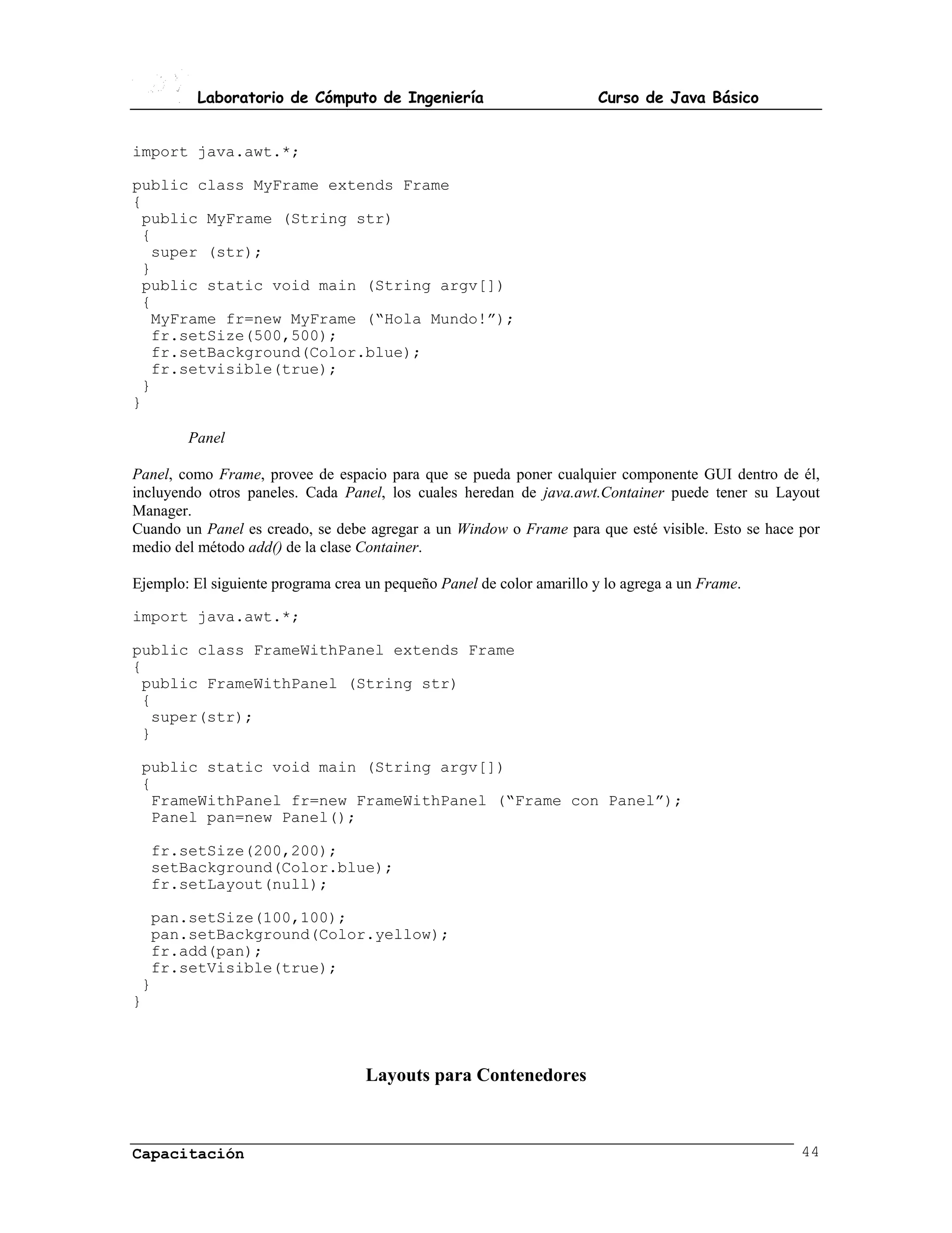 Laboratorio de Cómputo de Ingeniería                         Curso de Java Básico


import java.awt.*;

public class MyFrame extends Frame
{
 public MyFrame (String str)
 {
  super (str);
 }
 public static void main (String argv[])
 {
  MyFrame fr=new MyFrame (“Hola Mundo!”);
  fr.setSize(500,500);
  fr.setBackground(Color.blue);
  fr.setvisible(true);
 }
}

        Panel

Panel, como Frame, provee de espacio para que se pueda poner cualquier componente GUI dentro de él,
incluyendo otros paneles. Cada Panel, los cuales heredan de java.awt.Container puede tener su Layout
Manager.
Cuando un Panel es creado, se debe agregar a un Window o Frame para que esté visible. Esto se hace por
medio del método add() de la clase Container.

Ejemplo: El siguiente programa crea un pequeño Panel de color amarillo y lo agrega a un Frame.

import java.awt.*;

public class FrameWithPanel extends Frame
{
 public FrameWithPanel (String str)
 {
  super(str);
 }

 public static void main (String argv[])
 {
  FrameWithPanel fr=new FrameWithPanel (“Frame con Panel”);
  Panel pan=new Panel();

  fr.setSize(200,200);
  setBackground(Color.blue);
  fr.setLayout(null);

  pan.setSize(100,100);
  pan.setBackground(Color.yellow);
  fr.add(pan);
  fr.setVisible(true);
 }
}



                                    Layouts para Contenedores



Capacitación                                                                                       44
 