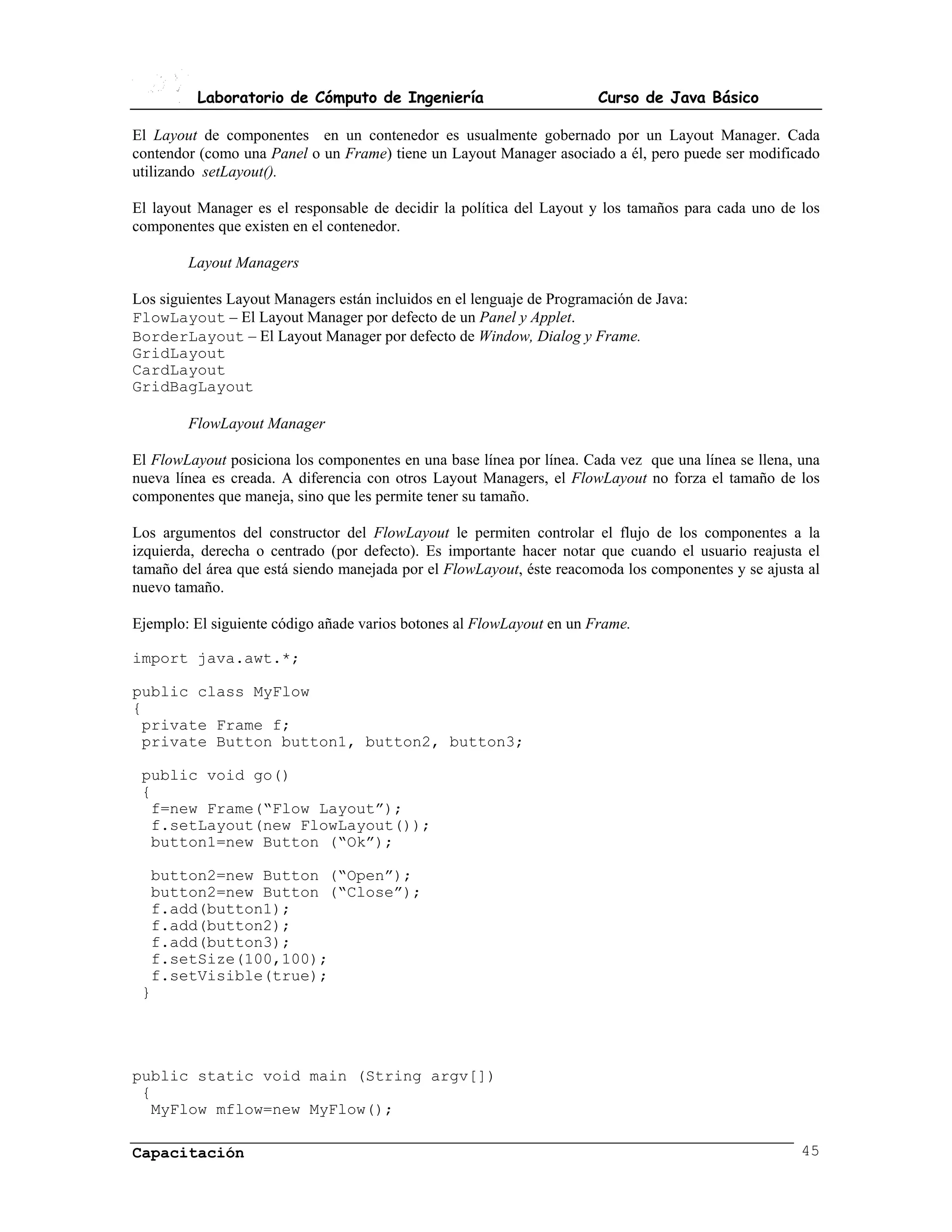 Laboratorio de Cómputo de Ingeniería                          Curso de Java Básico

El Layout de componentes en un contenedor es usualmente gobernado por un Layout Manager. Cada
contendor (como una Panel o un Frame) tiene un Layout Manager asociado a él, pero puede ser modificado
utilizando setLayout().

El layout Manager es el responsable de decidir la política del Layout y los tamaños para cada uno de los
componentes que existen en el contenedor.

        Layout Managers

Los siguientes Layout Managers están incluidos en el lenguaje de Programación de Java:
FlowLayout – El Layout Manager por defecto de un Panel y Applet.
BorderLayout – El Layout Manager por defecto de Window, Dialog y Frame.
GridLayout
CardLayout
GridBagLayout

        FlowLayout Manager

El FlowLayout posiciona los componentes en una base línea por línea. Cada vez que una línea se llena, una
nueva línea es creada. A diferencia con otros Layout Managers, el FlowLayout no forza el tamaño de los
componentes que maneja, sino que les permite tener su tamaño.

Los argumentos del constructor del FlowLayout le permiten controlar el flujo de los componentes a la
izquierda, derecha o centrado (por defecto). Es importante hacer notar que cuando el usuario reajusta el
tamaño del área que está siendo manejada por el FlowLayout, éste reacomoda los componentes y se ajusta al
nuevo tamaño.

Ejemplo: El siguiente código añade varios botones al FlowLayout en un Frame.

import java.awt.*;

public class MyFlow
{
 private Frame f;
 private Button button1, button2, button3;

 public void go()
 {
  f=new Frame(“Flow Layout”);
  f.setLayout(new FlowLayout());
  button1=new Button (“Ok”);

  button2=new Button (“Open”);
  button2=new Button (“Close”);
  f.add(button1);
  f.add(button2);
  f.add(button3);
  f.setSize(100,100);
  f.setVisible(true);
 }




public static void main (String argv[])
 {
  MyFlow mflow=new MyFlow();

Capacitación                                                                                          45
 