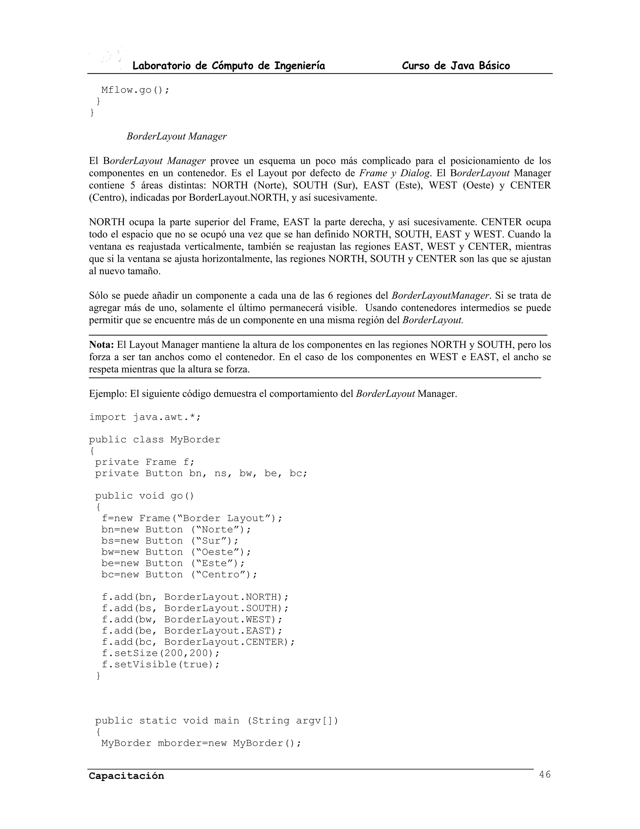 Laboratorio de Cómputo de Ingeniería                        Curso de Java Básico

  Mflow.go();
 }
}

        BorderLayout Manager

El BorderLayout Manager provee un esquema un poco más complicado para el posicionamiento de los
componentes en un contenedor. Es el Layout por defecto de Frame y Dialog. El BorderLayout Manager
contiene 5 áreas distintas: NORTH (Norte), SOUTH (Sur), EAST (Este), WEST (Oeste) y CENTER
(Centro), indicadas por BorderLayout.NORTH, y así sucesivamente.

NORTH ocupa la parte superior del Frame, EAST la parte derecha, y así sucesivamente. CENTER ocupa
todo el espacio que no se ocupó una vez que se han definido NORTH, SOUTH, EAST y WEST. Cuando la
ventana es reajustada verticalmente, también se reajustan las regiones EAST, WEST y CENTER, mientras
que si la ventana se ajusta horizontalmente, las regiones NORTH, SOUTH y CENTER son las que se ajustan
al nuevo tamaño.

Sólo se puede añadir un componente a cada una de las 6 regiones del BorderLayoutManager. Si se trata de
agregar más de uno, solamente el último permanecerá visible. Usando contenedores intermedios se puede
permitir que se encuentre más de un componente en una misma región del BorderLayout.

Nota: El Layout Manager mantiene la altura de los componentes en las regiones NORTH y SOUTH, pero los
forza a ser tan anchos como el contenedor. En el caso de los componentes en WEST e EAST, el ancho se
respeta mientras que la altura se forza.

Ejemplo: El siguiente código demuestra el comportamiento del BorderLayout Manager.

import java.awt.*;

public class MyBorder
{
 private Frame f;
 private Button bn, ns, bw, be, bc;

 public void go()
 {
  f=new Frame(“Border Layout”);
  bn=new Button (“Norte”);
  bs=new Button (“Sur”);
  bw=new Button (“Oeste”);
  be=new Button (“Este”);
  bc=new Button (“Centro”);

  f.add(bn, BorderLayout.NORTH);
  f.add(bs, BorderLayout.SOUTH);
  f.add(bw, BorderLayout.WEST);
  f.add(be, BorderLayout.EAST);
  f.add(bc, BorderLayout.CENTER);
  f.setSize(200,200);
  f.setVisible(true);
 }



 public static void main (String argv[])
 {
  MyBorder mborder=new MyBorder();


Capacitación                                                                                        46
 
