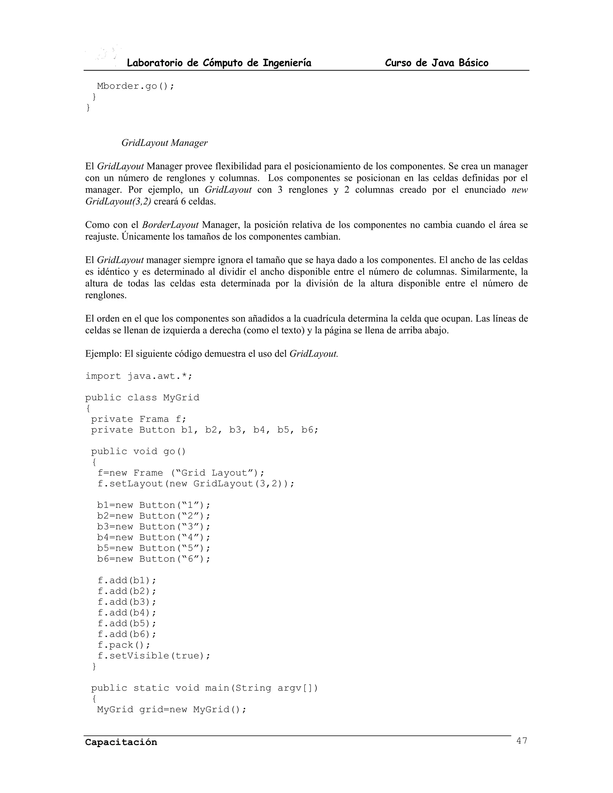 Laboratorio de Cómputo de Ingeniería                           Curso de Java Básico

  Mborder.go();
 }
}


        GridLayout Manager

El GridLayout Manager provee flexibilidad para el posicionamiento de los componentes. Se crea un manager
con un número de renglones y columnas. Los componentes se posicionan en las celdas definidas por el
manager. Por ejemplo, un GridLayout con 3 renglones y 2 columnas creado por el enunciado new
GridLayout(3,2) creará 6 celdas.

Como con el BorderLayout Manager, la posición relativa de los componentes no cambia cuando el área se
reajuste. Únicamente los tamaños de los componentes cambian.

El GridLayout manager siempre ignora el tamaño que se haya dado a los componentes. El ancho de las celdas
es idéntico y es determinado al dividir el ancho disponible entre el número de columnas. Similarmente, la
altura de todas las celdas esta determinada por la división de la altura disponible entre el número de
renglones.

El orden en el que los componentes son añadidos a la cuadrícula determina la celda que ocupan. Las líneas de
celdas se llenan de izquierda a derecha (como el texto) y la página se llena de arriba abajo.

Ejemplo: El siguiente código demuestra el uso del GridLayout.

import java.awt.*;

public class MyGrid
{
 private Frama f;
 private Button b1, b2, b3, b4, b5, b6;

 public void go()
 {
  f=new Frame (“Grid Layout”);
  f.setLayout(new GridLayout(3,2));

  b1=new     Button(“1”);
  b2=new     Button(“2”);
  b3=new     Button(“3”);
  b4=new     Button(“4”);
  b5=new     Button(“5”);
  b6=new     Button(“6”);

  f.add(b1);
  f.add(b2);
  f.add(b3);
  f.add(b4);
  f.add(b5);
  f.add(b6);
  f.pack();
  f.setVisible(true);
 }

 public static void main(String argv[])
 {
  MyGrid grid=new MyGrid();


Capacitación                                                                                            47
 