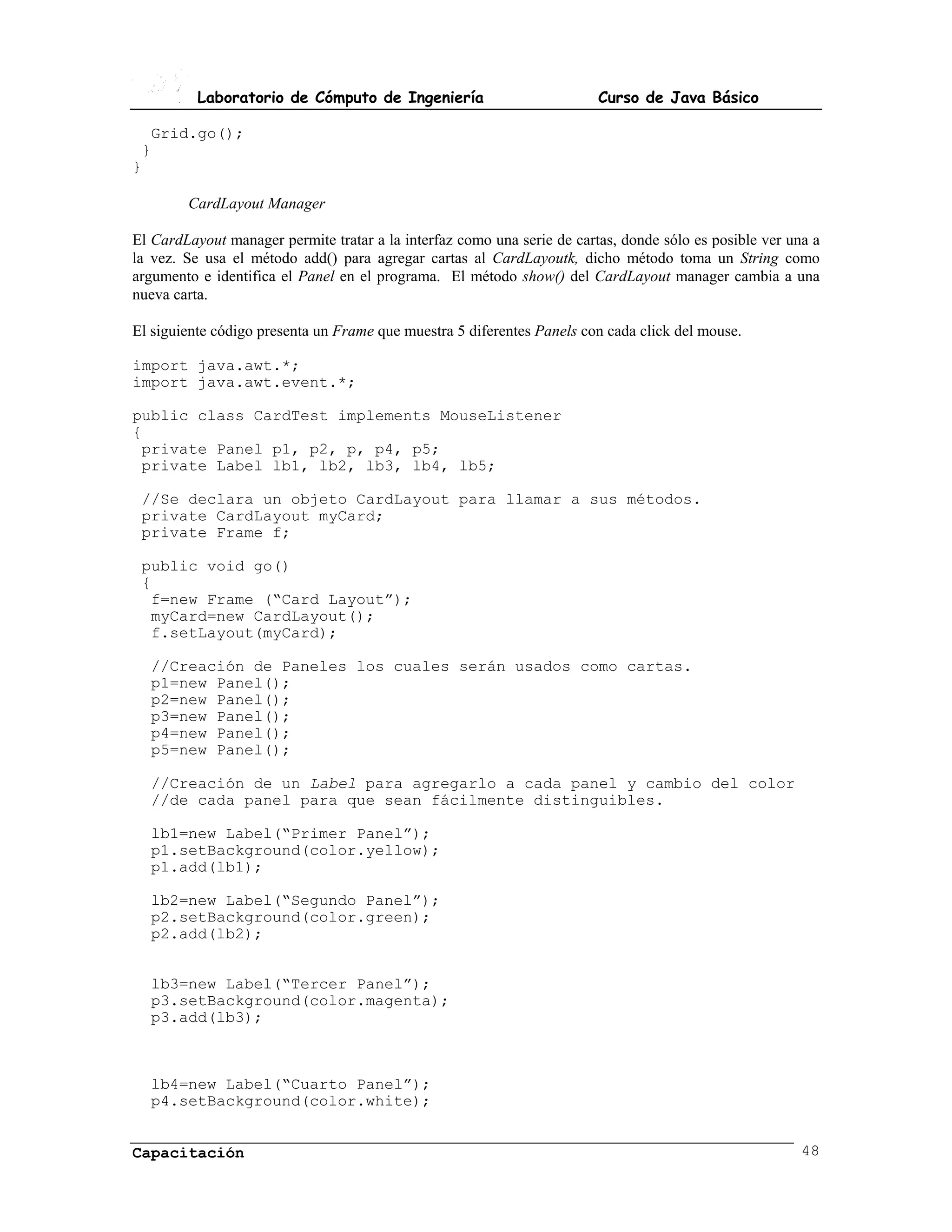 Laboratorio de Cómputo de Ingeniería                           Curso de Java Básico

  Grid.go();
 }
}

        CardLayout Manager

El CardLayout manager permite tratar a la interfaz como una serie de cartas, donde sólo es posible ver una a
la vez. Se usa el método add() para agregar cartas al CardLayoutk, dicho método toma un String como
argumento e identifica el Panel en el programa. El método show() del CardLayout manager cambia a una
nueva carta.

El siguiente código presenta un Frame que muestra 5 diferentes Panels con cada click del mouse.

import java.awt.*;
import java.awt.event.*;

public class CardTest implements MouseListener
{
 private Panel p1, p2, p, p4, p5;
 private Label lb1, lb2, lb3, lb4, lb5;

 //Se declara un objeto CardLayout para llamar a sus métodos.
 private CardLayout myCard;
 private Frame f;

 public void go()
 {
  f=new Frame (“Card Layout”);
  myCard=new CardLayout();
  f.setLayout(myCard);

  //Creación de Paneles los cuales serán usados como cartas.
  p1=new Panel();
  p2=new Panel();
  p3=new Panel();
  p4=new Panel();
  p5=new Panel();

  //Creación de un Label para agregarlo a cada panel y cambio del color
  //de cada panel para que sean fácilmente distinguibles.

  lb1=new Label(“Primer Panel”);
  p1.setBackground(color.yellow);
  p1.add(lb1);

  lb2=new Label(“Segundo Panel”);
  p2.setBackground(color.green);
  p2.add(lb2);


  lb3=new Label(“Tercer Panel”);
  p3.setBackground(color.magenta);
  p3.add(lb3);



  lb4=new Label(“Cuarto Panel”);
  p4.setBackground(color.white);


Capacitación                                                                                             48
 