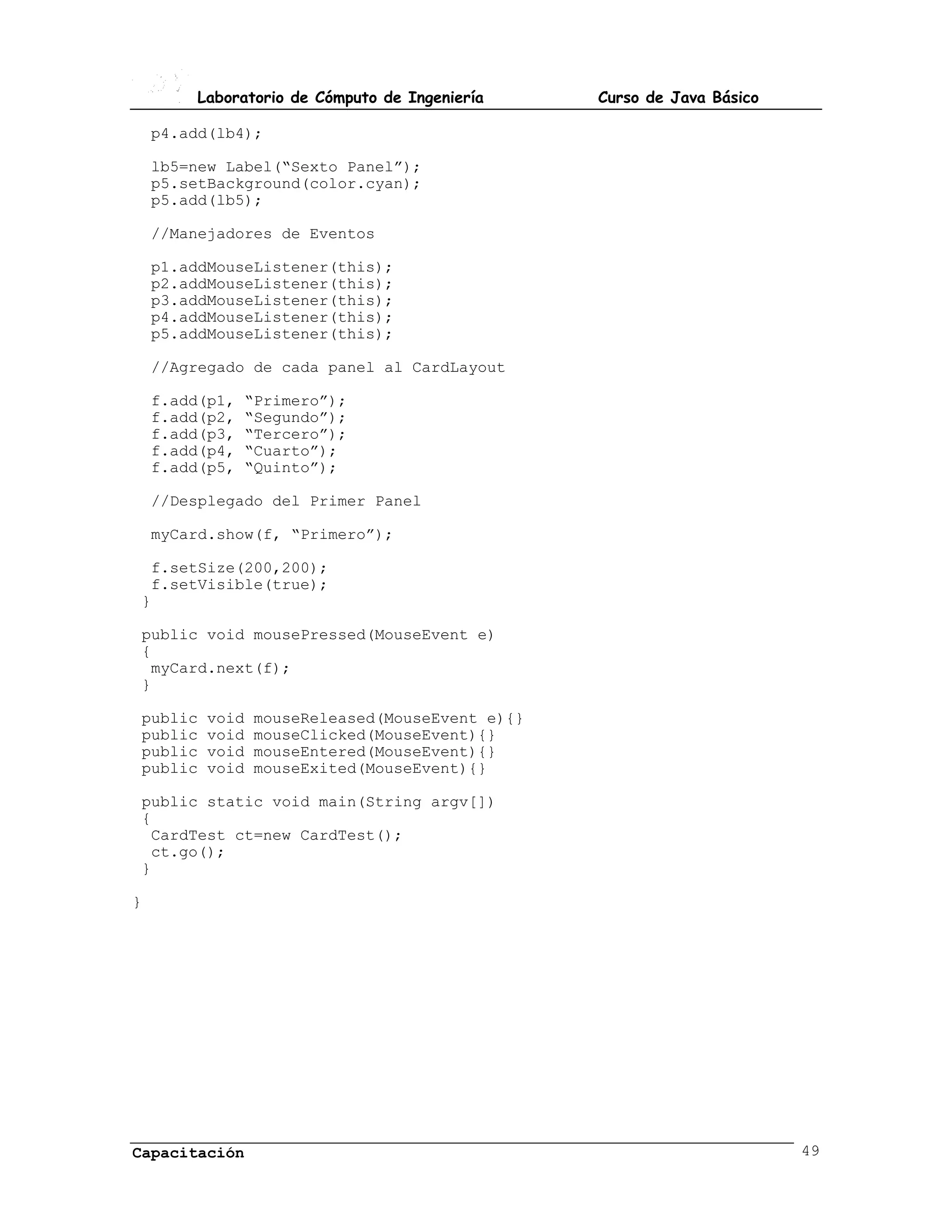 Laboratorio de Cómputo de Ingeniería    Curso de Java Básico

    p4.add(lb4);

    lb5=new Label(“Sexto Panel”);
    p5.setBackground(color.cyan);
    p5.add(lb5);

    //Manejadores de Eventos

    p1.addMouseListener(this);
    p2.addMouseListener(this);
    p3.addMouseListener(this);
    p4.addMouseListener(this);
    p5.addMouseListener(this);

    //Agregado de cada panel al CardLayout

    f.add(p1,   “Primero”);
    f.add(p2,   “Segundo”);
    f.add(p3,   “Tercero”);
    f.add(p4,   “Cuarto”);
    f.add(p5,   “Quinto”);

    //Desplegado del Primer Panel

    myCard.show(f, “Primero”);

 f.setSize(200,200);
 f.setVisible(true);
}

public void mousePressed(MouseEvent e)
{
 myCard.next(f);
}

public   void   mouseReleased(MouseEvent e){}
public   void   mouseClicked(MouseEvent){}
public   void   mouseEntered(MouseEvent){}
public   void   mouseExited(MouseEvent){}

public static void main(String argv[])
{
 CardTest ct=new CardTest();
 ct.go();
}

}




Capacitación                                                           49
 
