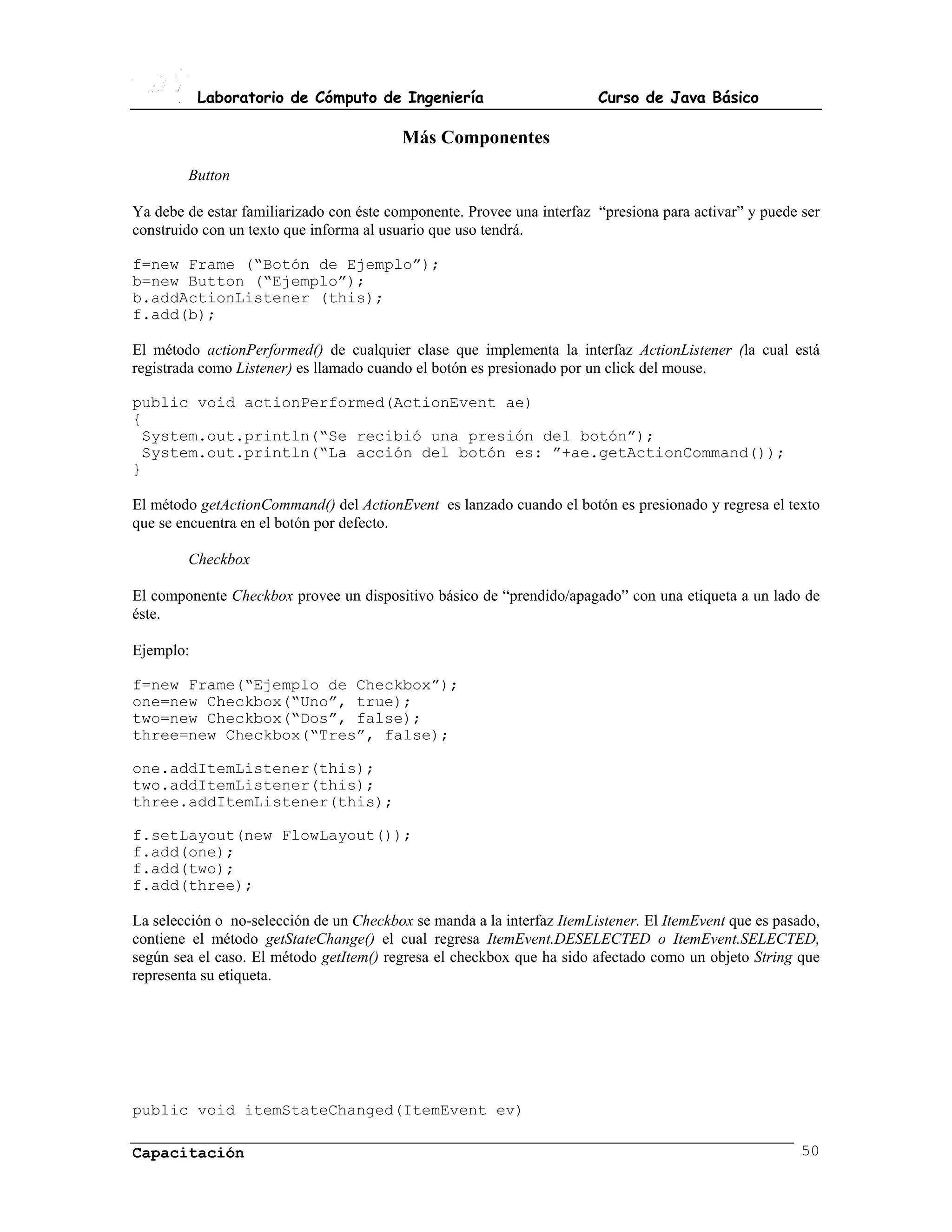 Laboratorio de Cómputo de Ingeniería                         Curso de Java Básico

                                         Más Componentes
        Button

Ya debe de estar familiarizado con éste componente. Provee una interfaz “presiona para activar” y puede ser
construido con un texto que informa al usuario que uso tendrá.

f=new Frame (“Botón de Ejemplo”);
b=new Button (“Ejemplo”);
b.addActionListener (this);
f.add(b);

El método actionPerformed() de cualquier clase que implementa la interfaz ActionListener (la cual está
registrada como Listener) es llamado cuando el botón es presionado por un click del mouse.

public void actionPerformed(ActionEvent ae)
{
 System.out.println(“Se recibió una presión del botón”);
 System.out.println(“La acción del botón es: ”+ae.getActionCommand());
}

El método getActionCommand() del ActionEvent es lanzado cuando el botón es presionado y regresa el texto
que se encuentra en el botón por defecto.

        Checkbox

El componente Checkbox provee un dispositivo básico de “prendido/apagado” con una etiqueta a un lado de
éste.

Ejemplo:

f=new Frame(“Ejemplo de Checkbox”);
one=new Checkbox(“Uno”, true);
two=new Checkbox(“Dos”, false);
three=new Checkbox(“Tres”, false);

one.addItemListener(this);
two.addItemListener(this);
three.addItemListener(this);

f.setLayout(new FlowLayout());
f.add(one);
f.add(two);
f.add(three);

La selección o no-selección de un Checkbox se manda a la interfaz ItemListener. El ItemEvent que es pasado,
contiene el método getStateChange() el cual regresa ItemEvent.DESELECTED o ItemEvent.SELECTED,
según sea el caso. El método getItem() regresa el checkbox que ha sido afectado como un objeto String que
representa su etiqueta.




public void itemStateChanged(ItemEvent ev)

Capacitación                                                                                            50
 
