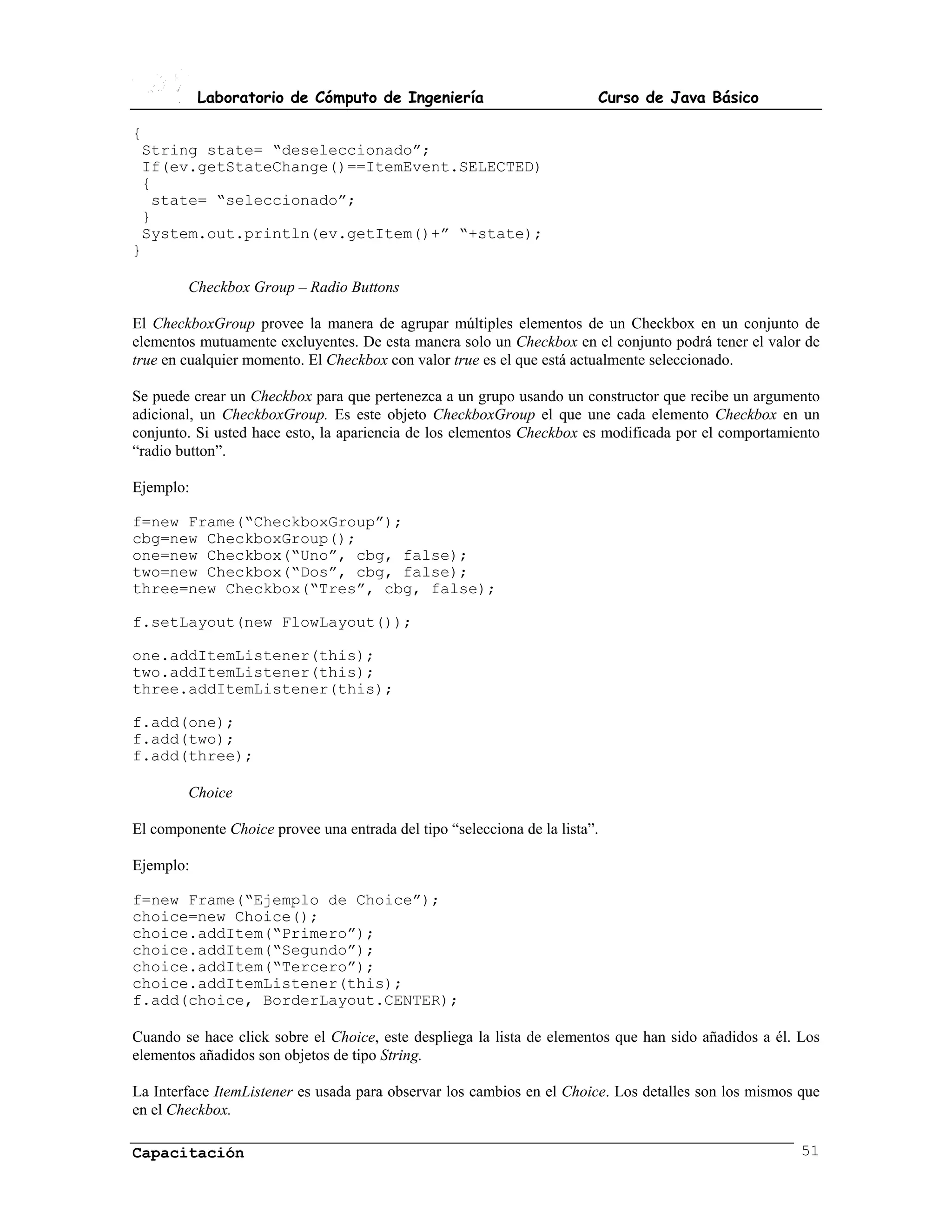 Laboratorio de Cómputo de Ingeniería                          Curso de Java Básico

{
 String state= “deseleccionado”;
 If(ev.getStateChange()==ItemEvent.SELECTED)
 {
  state= “seleccionado”;
 }
 System.out.println(ev.getItem()+” “+state);
}

        Checkbox Group – Radio Buttons

El CheckboxGroup provee la manera de agrupar múltiples elementos de un Checkbox en un conjunto de
elementos mutuamente excluyentes. De esta manera solo un Checkbox en el conjunto podrá tener el valor de
true en cualquier momento. El Checkbox con valor true es el que está actualmente seleccionado.

Se puede crear un Checkbox para que pertenezca a un grupo usando un constructor que recibe un argumento
adicional, un CheckboxGroup. Es este objeto CheckboxGroup el que une cada elemento Checkbox en un
conjunto. Si usted hace esto, la apariencia de los elementos Checkbox es modificada por el comportamiento
“radio button”.

Ejemplo:

f=new Frame(“CheckboxGroup”);
cbg=new CheckboxGroup();
one=new Checkbox(“Uno”, cbg, false);
two=new Checkbox(“Dos”, cbg, false);
three=new Checkbox(“Tres”, cbg, false);

f.setLayout(new FlowLayout());

one.addItemListener(this);
two.addItemListener(this);
three.addItemListener(this);

f.add(one);
f.add(two);
f.add(three);

        Choice

El componente Choice provee una entrada del tipo “selecciona de la lista”.

Ejemplo:

f=new Frame(“Ejemplo de Choice”);
choice=new Choice();
choice.addItem(“Primero”);
choice.addItem(“Segundo”);
choice.addItem(“Tercero”);
choice.addItemListener(this);
f.add(choice, BorderLayout.CENTER);

Cuando se hace click sobre el Choice, este despliega la lista de elementos que han sido añadidos a él. Los
elementos añadidos son objetos de tipo String.

La Interface ItemListener es usada para observar los cambios en el Choice. Los detalles son los mismos que
en el Checkbox.

Capacitación                                                                                           51
 