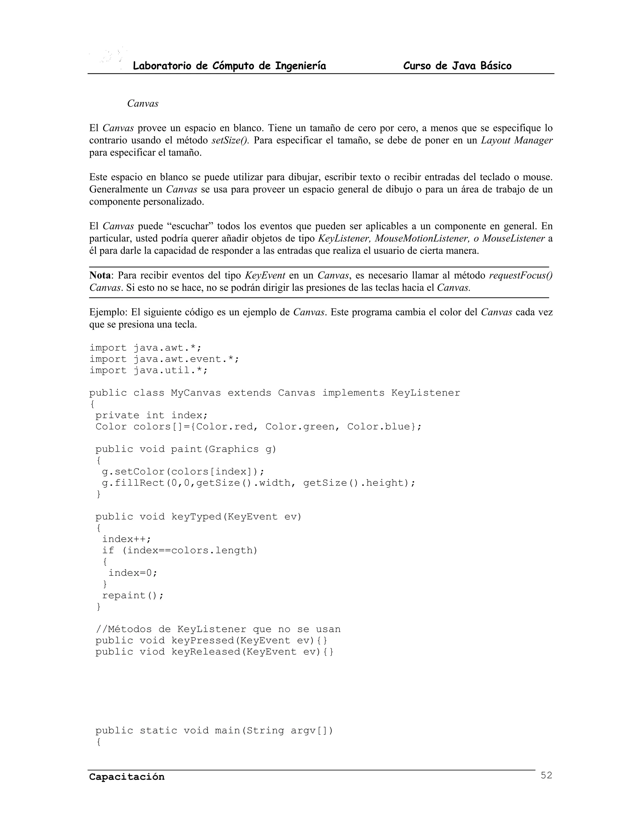Laboratorio de Cómputo de Ingeniería                           Curso de Java Básico


        Canvas

El Canvas provee un espacio en blanco. Tiene un tamaño de cero por cero, a menos que se especifique lo
contrario usando el método setSize(). Para especificar el tamaño, se debe de poner en un Layout Manager
para especificar el tamaño.

Este espacio en blanco se puede utilizar para dibujar, escribir texto o recibir entradas del teclado o mouse.
Generalmente un Canvas se usa para proveer un espacio general de dibujo o para un área de trabajo de un
componente personalizado.

El Canvas puede “escuchar” todos los eventos que pueden ser aplicables a un componente en general. En
particular, usted podría querer añadir objetos de tipo KeyListener, MouseMotionListener, o MouseListener a
él para darle la capacidad de responder a las entradas que realiza el usuario de cierta manera.

Nota: Para recibir eventos del tipo KeyEvent en un Canvas, es necesario llamar al método requestFocus()
Canvas. Si esto no se hace, no se podrán dirigir las presiones de las teclas hacia el Canvas.

Ejemplo: El siguiente código es un ejemplo de Canvas. Este programa cambia el color del Canvas cada vez
que se presiona una tecla.

import java.awt.*;
import java.awt.event.*;
import java.util.*;

public class MyCanvas extends Canvas implements KeyListener
{
 private int index;
 Color colors[]={Color.red, Color.green, Color.blue};

 public void paint(Graphics g)
 {
  g.setColor(colors[index]);
  g.fillRect(0,0,getSize().width, getSize().height);
 }

 public void keyTyped(KeyEvent ev)
 {
  index++;
  if (index==colors.length)
  {
   index=0;
  }
  repaint();
 }

 //Métodos de KeyListener que no se usan
 public void keyPressed(KeyEvent ev){}
 public viod keyReleased(KeyEvent ev){}




 public static void main(String argv[])
 {


Capacitación                                                                                              52
 