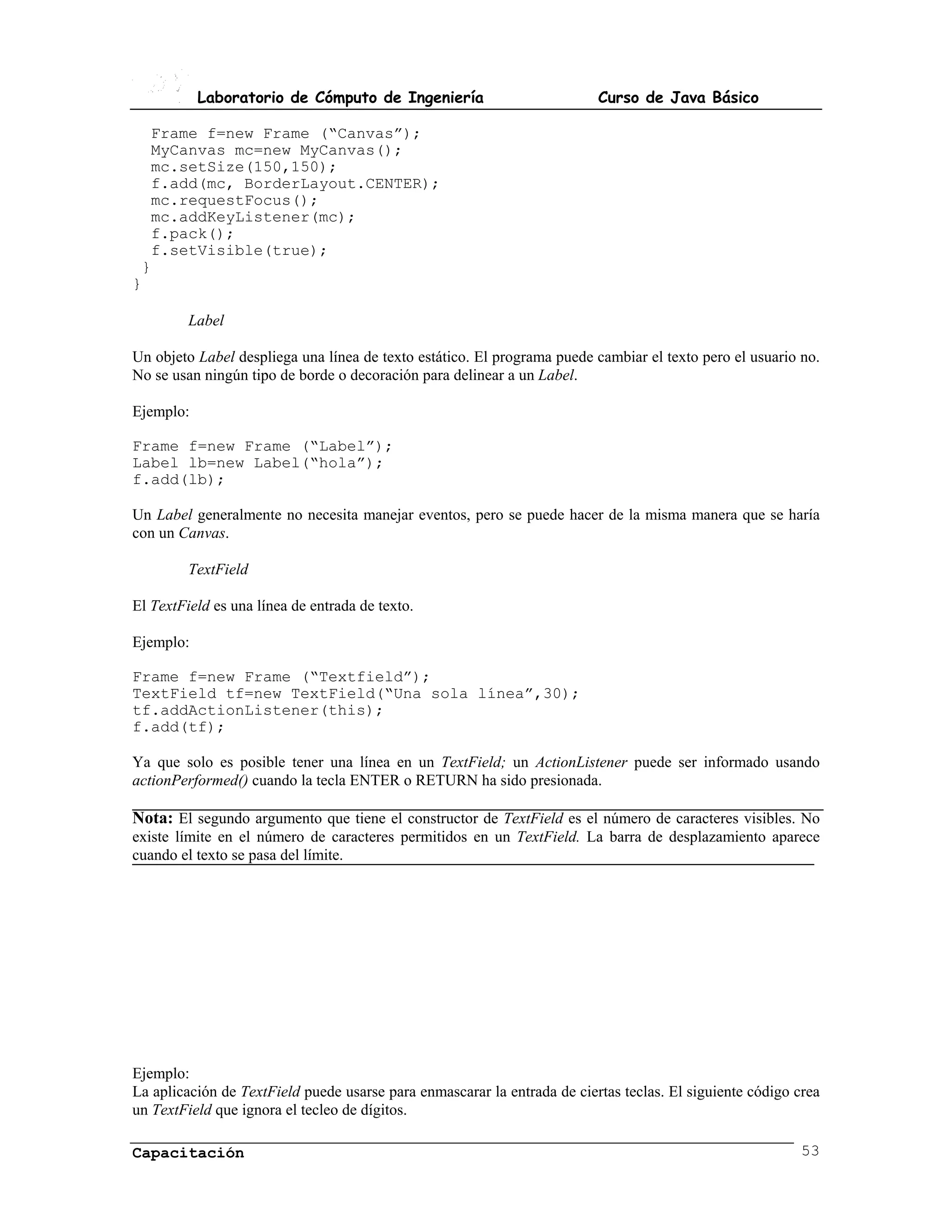 Laboratorio de Cómputo de Ingeniería                           Curso de Java Básico

  Frame f=new Frame (“Canvas”);
  MyCanvas mc=new MyCanvas();
  mc.setSize(150,150);
  f.add(mc, BorderLayout.CENTER);
  mc.requestFocus();
  mc.addKeyListener(mc);
  f.pack();
  f.setVisible(true);
 }
}

         Label

Un objeto Label despliega una línea de texto estático. El programa puede cambiar el texto pero el usuario no.
No se usan ningún tipo de borde o decoración para delinear a un Label.

Ejemplo:

Frame f=new Frame (“Label”);
Label lb=new Label(“hola”);
f.add(lb);

Un Label generalmente no necesita manejar eventos, pero se puede hacer de la misma manera que se haría
con un Canvas.

         TextField

El TextField es una línea de entrada de texto.

Ejemplo:

Frame f=new Frame (“Textfield”);
TextField tf=new TextField(“Una sola línea”,30);
tf.addActionListener(this);
f.add(tf);

Ya que solo es posible tener una línea en un TextField; un ActionListener puede ser informado usando
actionPerformed() cuando la tecla ENTER o RETURN ha sido presionada.

Nota: El segundo argumento que tiene el constructor de TextField es el número de caracteres visibles. No
existe límite en el número de caracteres permitidos en un TextField. La barra de desplazamiento aparece
cuando el texto se pasa del límite.




Ejemplo:
La aplicación de TextField puede usarse para enmascarar la entrada de ciertas teclas. El siguiente código crea
un TextField que ignora el tecleo de dígitos.

Capacitación                                                                                               53
 
