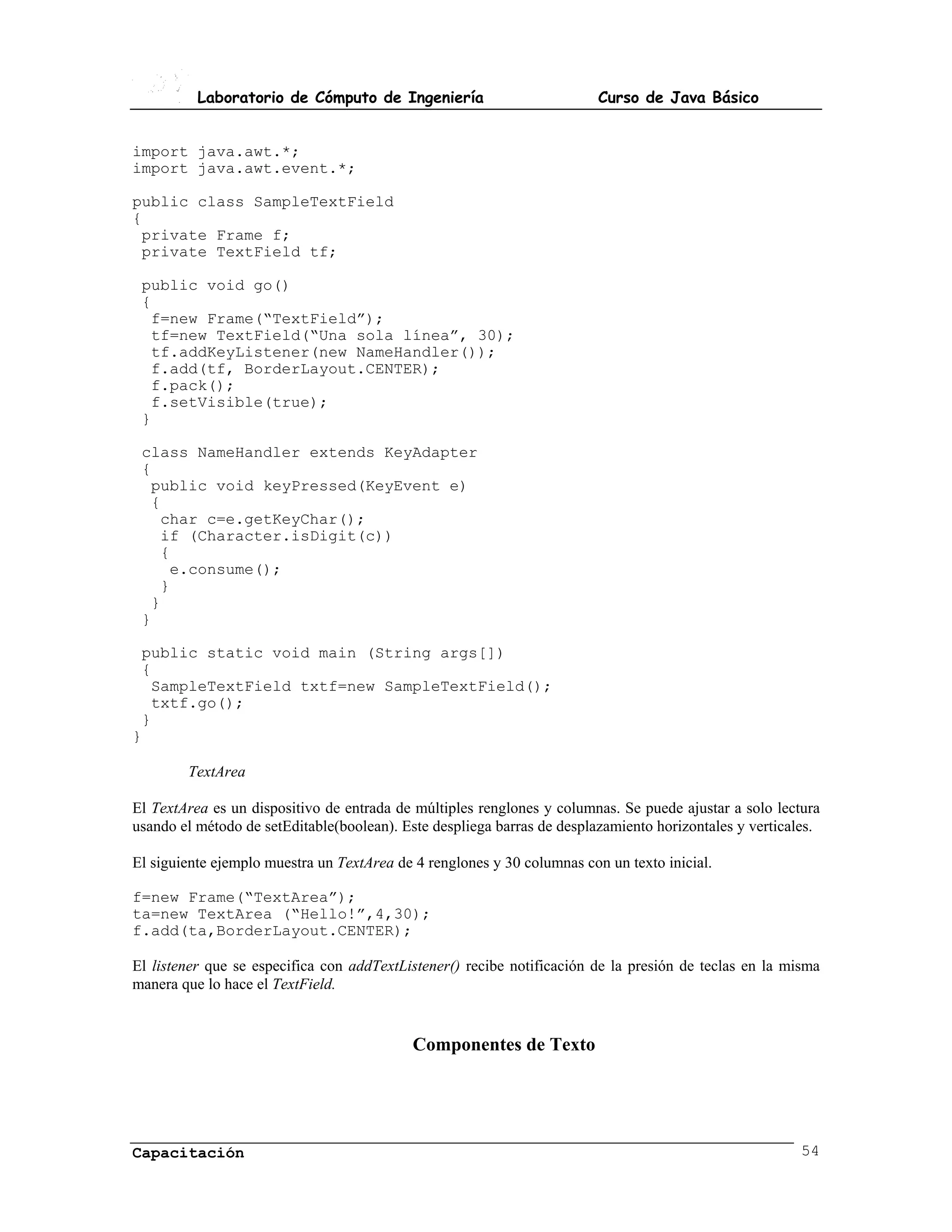 Laboratorio de Cómputo de Ingeniería                           Curso de Java Básico


import java.awt.*;
import java.awt.event.*;

public class SampleTextField
{
 private Frame f;
 private TextField tf;

 public void go()
 {
  f=new Frame(“TextField”);
  tf=new TextField(“Una sola línea”, 30);
  tf.addKeyListener(new NameHandler());
  f.add(tf, BorderLayout.CENTER);
  f.pack();
  f.setVisible(true);
 }

 class NameHandler extends KeyAdapter
 {
  public void keyPressed(KeyEvent e)
  {
   char c=e.getKeyChar();
   if (Character.isDigit(c))
   {
    e.consume();
   }
  }
 }

 public static void main (String args[])
 {
  SampleTextField txtf=new SampleTextField();
  txtf.go();
 }
}

        TextArea

El TextArea es un dispositivo de entrada de múltiples renglones y columnas. Se puede ajustar a solo lectura
usando el método de setEditable(boolean). Este despliega barras de desplazamiento horizontales y verticales.

El siguiente ejemplo muestra un TextArea de 4 renglones y 30 columnas con un texto inicial.

f=new Frame(“TextArea”);
ta=new TextArea (“Hello!”,4,30);
f.add(ta,BorderLayout.CENTER);

El listener que se especifica con addTextListener() recibe notificación de la presión de teclas en la misma
manera que lo hace el TextField.


                                            Componentes de Texto




Capacitación                                                                                             54
 