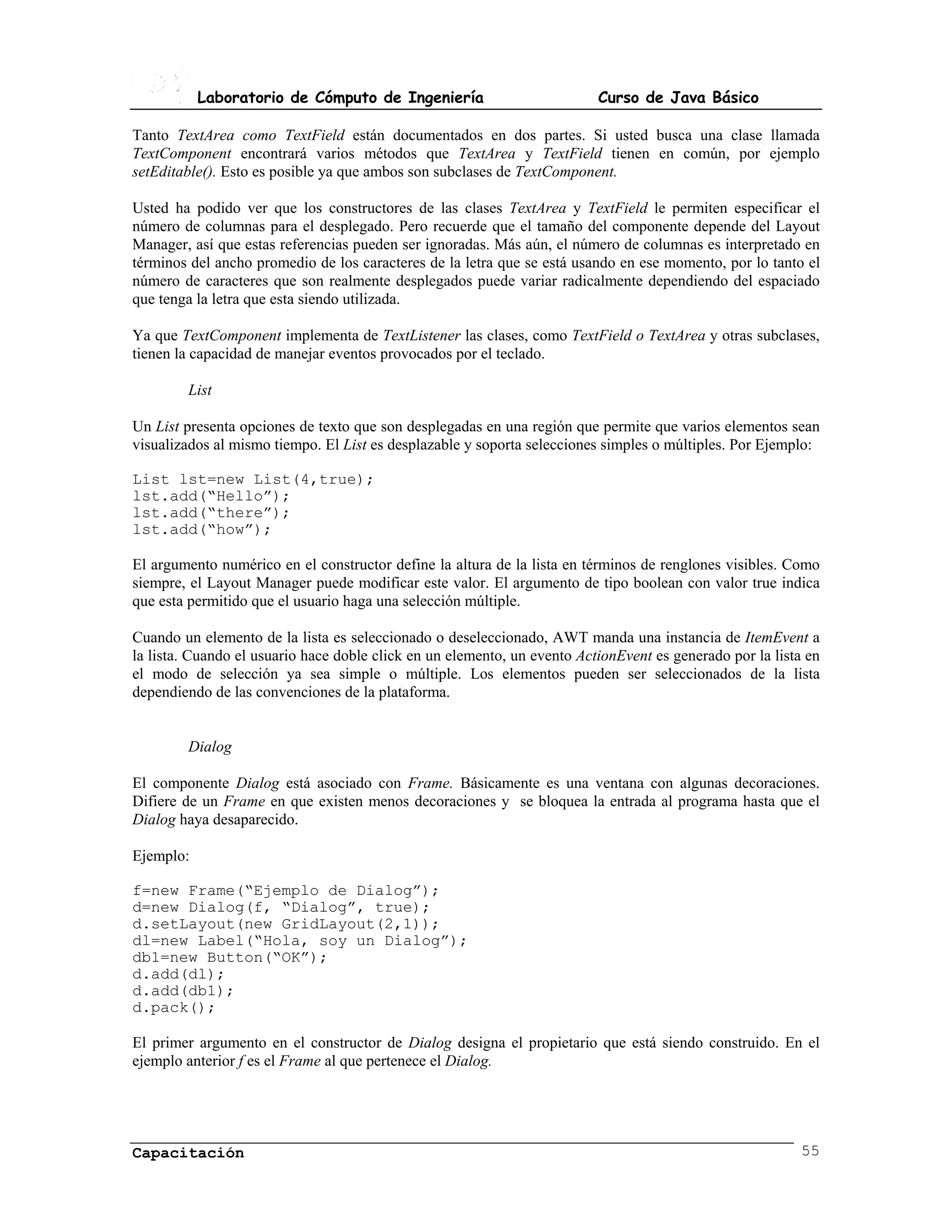 Laboratorio de Cómputo de Ingeniería                           Curso de Java Básico

Tanto TextArea como TextField están documentados en dos partes. Si usted busca una clase llamada
TextComponent encontrará varios métodos que TextArea y TextField tienen en común, por ejemplo
setEditable(). Esto es posible ya que ambos son subclases de TextComponent.

Usted ha podido ver que los constructores de las clases TextArea y TextField le permiten especificar el
número de columnas para el desplegado. Pero recuerde que el tamaño del componente depende del Layout
Manager, así que estas referencias pueden ser ignoradas. Más aún, el número de columnas es interpretado en
términos del ancho promedio de los caracteres de la letra que se está usando en ese momento, por lo tanto el
número de caracteres que son realmente desplegados puede variar radicalmente dependiendo del espaciado
que tenga la letra que esta siendo utilizada.

Ya que TextComponent implementa de TextListener las clases, como TextField o TextArea y otras subclases,
tienen la capacidad de manejar eventos provocados por el teclado.

        List

Un List presenta opciones de texto que son desplegadas en una región que permite que varios elementos sean
visualizados al mismo tiempo. El List es desplazable y soporta selecciones simples o múltiples. Por Ejemplo:

List lst=new List(4,true);
lst.add(“Hello”);
lst.add(“there”);
lst.add(“how”);

El argumento numérico en el constructor define la altura de la lista en términos de renglones visibles. Como
siempre, el Layout Manager puede modificar este valor. El argumento de tipo boolean con valor true indica
que esta permitido que el usuario haga una selección múltiple.

Cuando un elemento de la lista es seleccionado o deseleccionado, AWT manda una instancia de ItemEvent a
la lista. Cuando el usuario hace doble click en un elemento, un evento ActionEvent es generado por la lista en
el modo de selección ya sea simple o múltiple. Los elementos pueden ser seleccionados de la lista
dependiendo de las convenciones de la plataforma.


        Dialog

El componente Dialog está asociado con Frame. Básicamente es una ventana con algunas decoraciones.
Difiere de un Frame en que existen menos decoraciones y se bloquea la entrada al programa hasta que el
Dialog haya desaparecido.

Ejemplo:

f=new Frame(“Ejemplo de Dialog”);
d=new Dialog(f, “Dialog”, true);
d.setLayout(new GridLayout(2,1));
dl=new Label(“Hola, soy un Dialog”);
db1=new Button(“OK”);
d.add(dl);
d.add(db1);
d.pack();

El primer argumento en el constructor de Dialog designa el propietario que está siendo construido. En el
ejemplo anterior f es el Frame al que pertenece el Dialog.




Capacitación                                                                                              55
 
