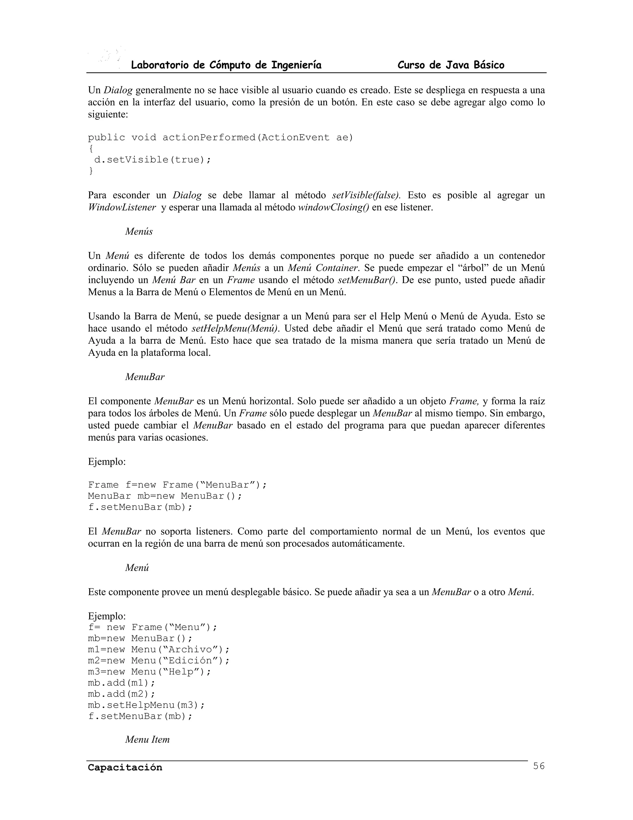 Laboratorio de Cómputo de Ingeniería                         Curso de Java Básico

Un Dialog generalmente no se hace visible al usuario cuando es creado. Este se despliega en respuesta a una
acción en la interfaz del usuario, como la presión de un botón. En este caso se debe agregar algo como lo
siguiente:

public void actionPerformed(ActionEvent ae)
{
 d.setVisible(true);
}

Para esconder un Dialog se debe llamar al método setVisible(false). Esto es posible al agregar un
WindowListener y esperar una llamada al método windowClosing() en ese listener.

        Menús

Un Menú es diferente de todos los demás componentes porque no puede ser añadido a un contenedor
ordinario. Sólo se pueden añadir Menús a un Menú Container. Se puede empezar el “árbol” de un Menú
incluyendo un Menú Bar en un Frame usando el método setMenuBar(). De ese punto, usted puede añadir
Menus a la Barra de Menú o Elementos de Menú en un Menú.

Usando la Barra de Menú, se puede designar a un Menú para ser el Help Menú o Menú de Ayuda. Esto se
hace usando el método setHelpMenu(Menú). Usted debe añadir el Menú que será tratado como Menú de
Ayuda a la barra de Menú. Esto hace que sea tratado de la misma manera que sería tratado un Menú de
Ayuda en la plataforma local.

        MenuBar

El componente MenuBar es un Menú horizontal. Solo puede ser añadido a un objeto Frame, y forma la raíz
para todos los árboles de Menú. Un Frame sólo puede desplegar un MenuBar al mismo tiempo. Sin embargo,
usted puede cambiar el MenuBar basado en el estado del programa para que puedan aparecer diferentes
menús para varias ocasiones.

Ejemplo:

Frame f=new Frame(“MenuBar”);
MenuBar mb=new MenuBar();
f.setMenuBar(mb);

El MenuBar no soporta listeners. Como parte del comportamiento normal de un Menú, los eventos que
ocurran en la región de una barra de menú son procesados automáticamente.

        Menú

Este componente provee un menú desplegable básico. Se puede añadir ya sea a un MenuBar o a otro Menú.

Ejemplo:
f= new Frame(“Menu”);
mb=new MenuBar();
m1=new Menu(“Archivo”);
m2=new Menu(“Edición”);
m3=new Menu(“Help”);
mb.add(m1);
mb.add(m2);
mb.setHelpMenu(m3);
f.setMenuBar(mb);

        Menu Item

Capacitación                                                                                            56
 