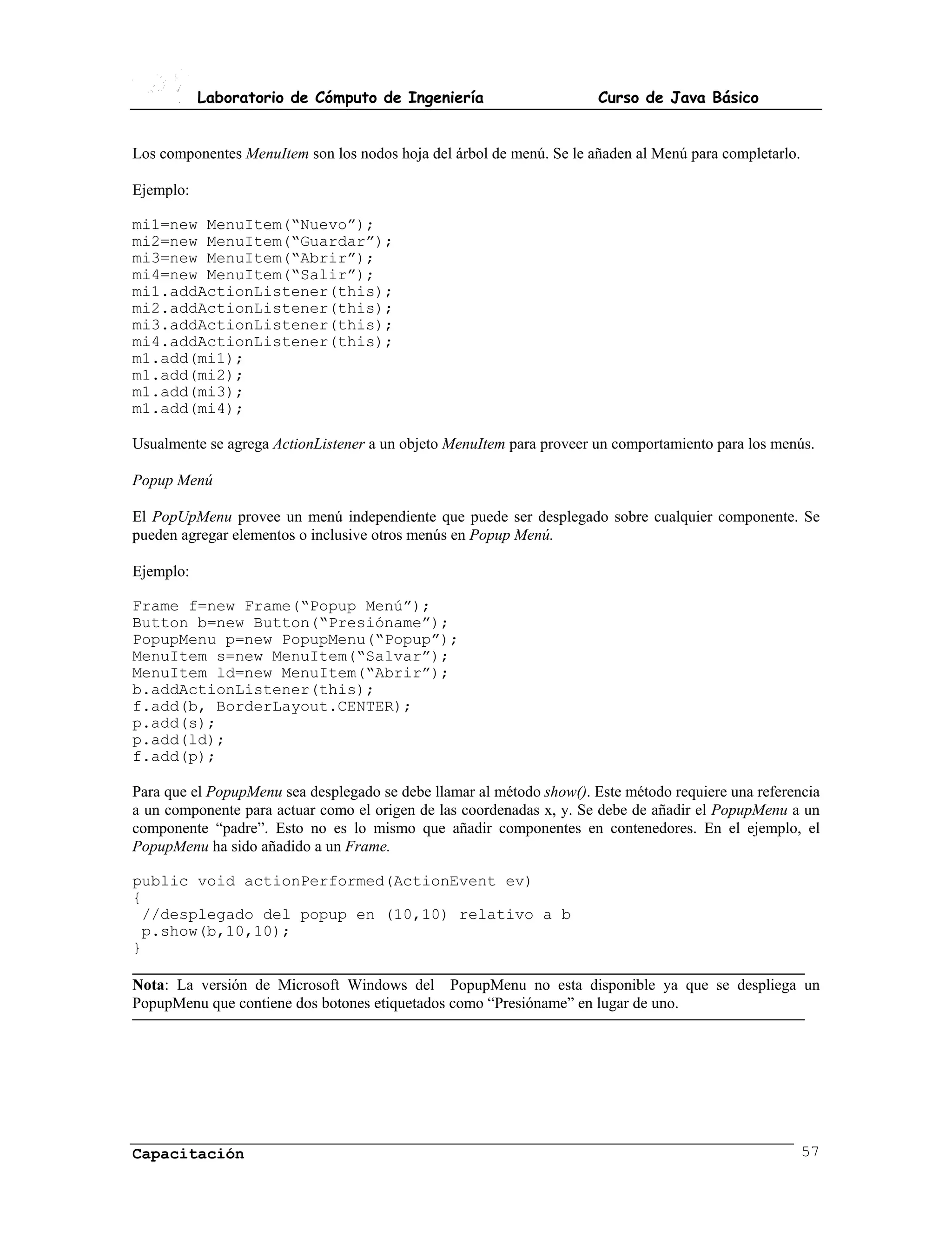 Laboratorio de Cómputo de Ingeniería                        Curso de Java Básico


Los componentes MenuItem son los nodos hoja del árbol de menú. Se le añaden al Menú para completarlo.

Ejemplo:

mi1=new MenuItem(“Nuevo”);
mi2=new MenuItem(“Guardar”);
mi3=new MenuItem(“Abrir”);
mi4=new MenuItem(“Salir”);
mi1.addActionListener(this);
mi2.addActionListener(this);
mi3.addActionListener(this);
mi4.addActionListener(this);
m1.add(mi1);
m1.add(mi2);
m1.add(mi3);
m1.add(mi4);

Usualmente se agrega ActionListener a un objeto MenuItem para proveer un comportamiento para los menús.

Popup Menú

El PopUpMenu provee un menú independiente que puede ser desplegado sobre cualquier componente. Se
pueden agregar elementos o inclusive otros menús en Popup Menú.

Ejemplo:

Frame f=new Frame(“Popup Menú”);
Button b=new Button(“Presióname”);
PopupMenu p=new PopupMenu(“Popup”);
MenuItem s=new MenuItem(“Salvar”);
MenuItem ld=new MenuItem(“Abrir”);
b.addActionListener(this);
f.add(b, BorderLayout.CENTER);
p.add(s);
p.add(ld);
f.add(p);

Para que el PopupMenu sea desplegado se debe llamar al método show(). Este método requiere una referencia
a un componente para actuar como el origen de las coordenadas x, y. Se debe de añadir el PopupMenu a un
componente “padre”. Esto no es lo mismo que añadir componentes en contenedores. En el ejemplo, el
PopupMenu ha sido añadido a un Frame.

public void actionPerformed(ActionEvent ev)
{
 //desplegado del popup en (10,10) relativo a b
 p.show(b,10,10);
}

Nota: La versión de Microsoft Windows del PopupMenu no esta disponible ya que se despliega un
PopupMenu que contiene dos botones etiquetados como “Presióname” en lugar de uno.




Capacitación                                                                                            57
 
