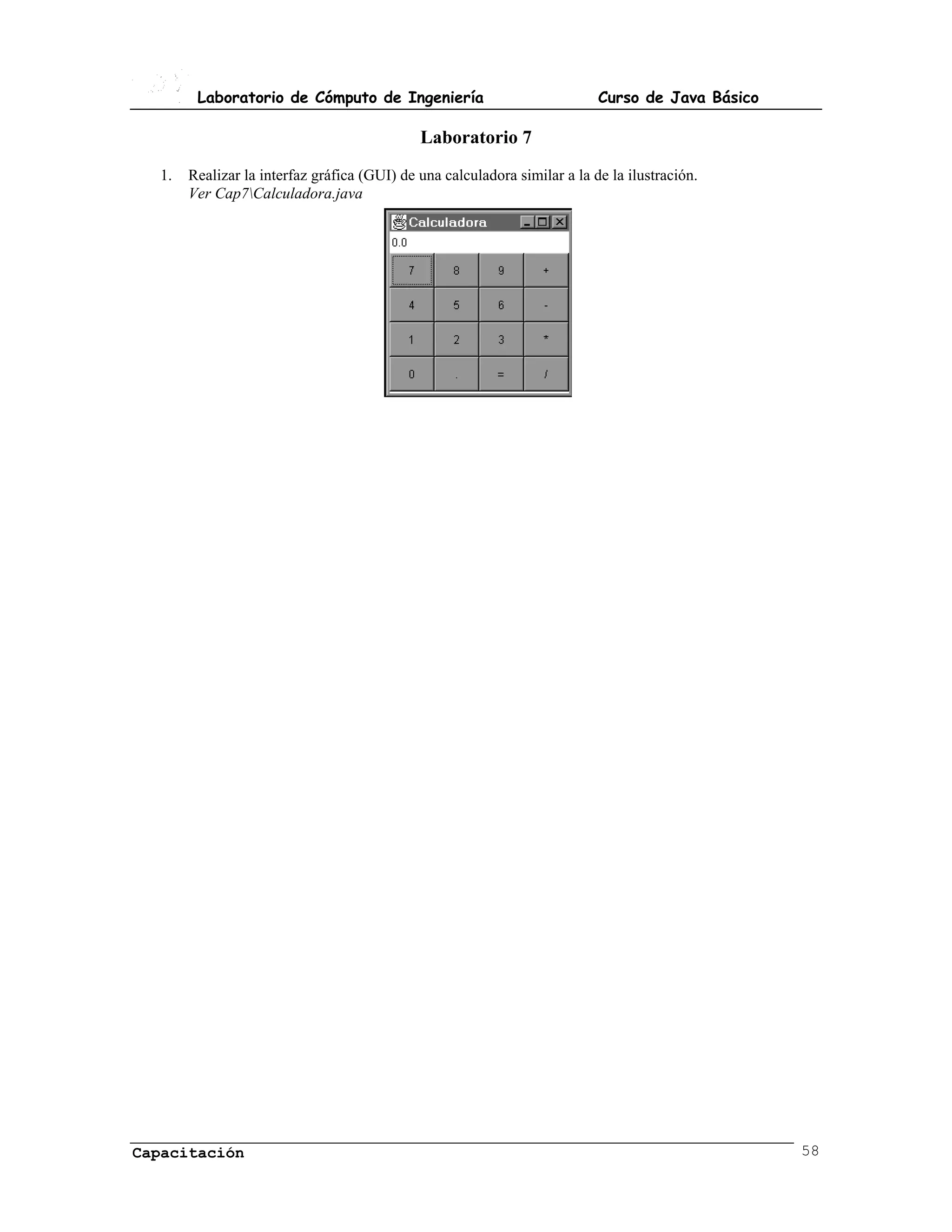 Laboratorio de Cómputo de Ingeniería                               Curso de Java Básico

                                             Laboratorio 7
  1.   Realizar la interfaz gráfica (GUI) de una calculadora similar a la de la ilustración.
       Ver Cap7Calculadora.java




Capacitación                                                                                      58
 