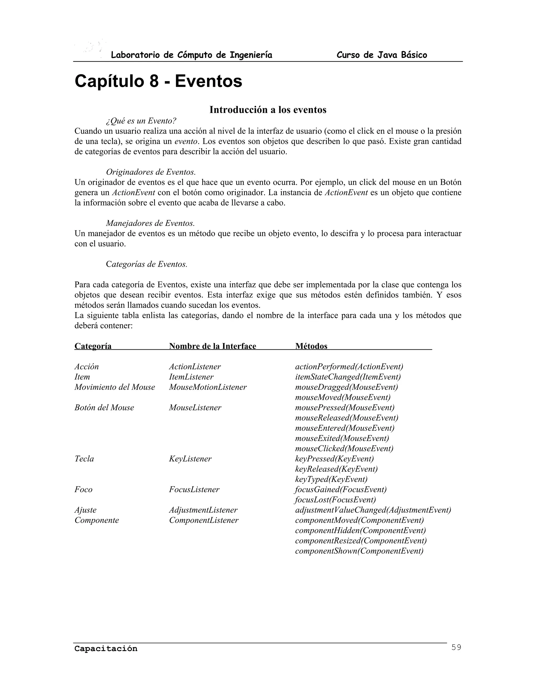 Laboratorio de Cómputo de Ingeniería                             Curso de Java Básico


Capítulo 8 - Eventos
                                      Introducción a los eventos
         ¿Qué es un Evento?
Cuando un usuario realiza una acción al nivel de la interfaz de usuario (como el click en el mouse o la presión
de una tecla), se origina un evento. Los eventos son objetos que describen lo que pasó. Existe gran cantidad
de categorías de eventos para describir la acción del usuario.

         Originadores de Eventos.
Un originador de eventos es el que hace que un evento ocurra. Por ejemplo, un click del mouse en un Botón
genera un ActionEvent con el botón como originador. La instancia de ActionEvent es un objeto que contiene
la información sobre el evento que acaba de llevarse a cabo.

         Manejadores de Eventos.
Un manejador de eventos es un método que recibe un objeto evento, lo descifra y lo procesa para interactuar
con el usuario.

         Categorías de Eventos.

Para cada categoría de Eventos, existe una interfaz que debe ser implementada por la clase que contenga los
objetos que desean recibir eventos. Esta interfaz exige que sus métodos estén definidos también. Y esos
métodos serán llamados cuando sucedan los eventos.
La siguiente tabla enlista las categorías, dando el nombre de la interface para cada una y los métodos que
deberá contener:

Categoría                  Nombre de la Interface              Métodos

Acción                     ActionListener                      actionPerformed(ActionEvent)
Item                       ItemListener                        itemStateChanged(ItemEvent)
Movimiento del Mouse       MouseMotionListener                 mouseDragged(MouseEvent)
                                                               mouseMoved(MouseEvent)
Botón del Mouse            MouseListener                       mousePressed(MouseEvent)
                                                               mouseReleased(MouseEvent)
                                                               mouseEntered(MouseEvent)
                                                               mouseExited(MouseEvent)
                                                               mouseClicked(MouseEvent)
Tecla                      KeyListener                         keyPressed(KeyEvent)
                                                               keyReleased(KeyEvent)
                                                               keyTyped(KeyEvent)
Foco                       FocusListener                       focusGained(FocusEvent)
                                                               focusLost(FocusEvent)
Ajuste                     AdjustmentListener                  adjustmentValueChanged(AdjustmentEvent)
Componente                 ComponentListener                   componentMoved(ComponentEvent)
                                                               componentHidden(ComponentEvent)
                                                               componentResized(ComponentEvent)
                                                               componentShown(ComponentEvent)




Capacitación                                                                                               59
 