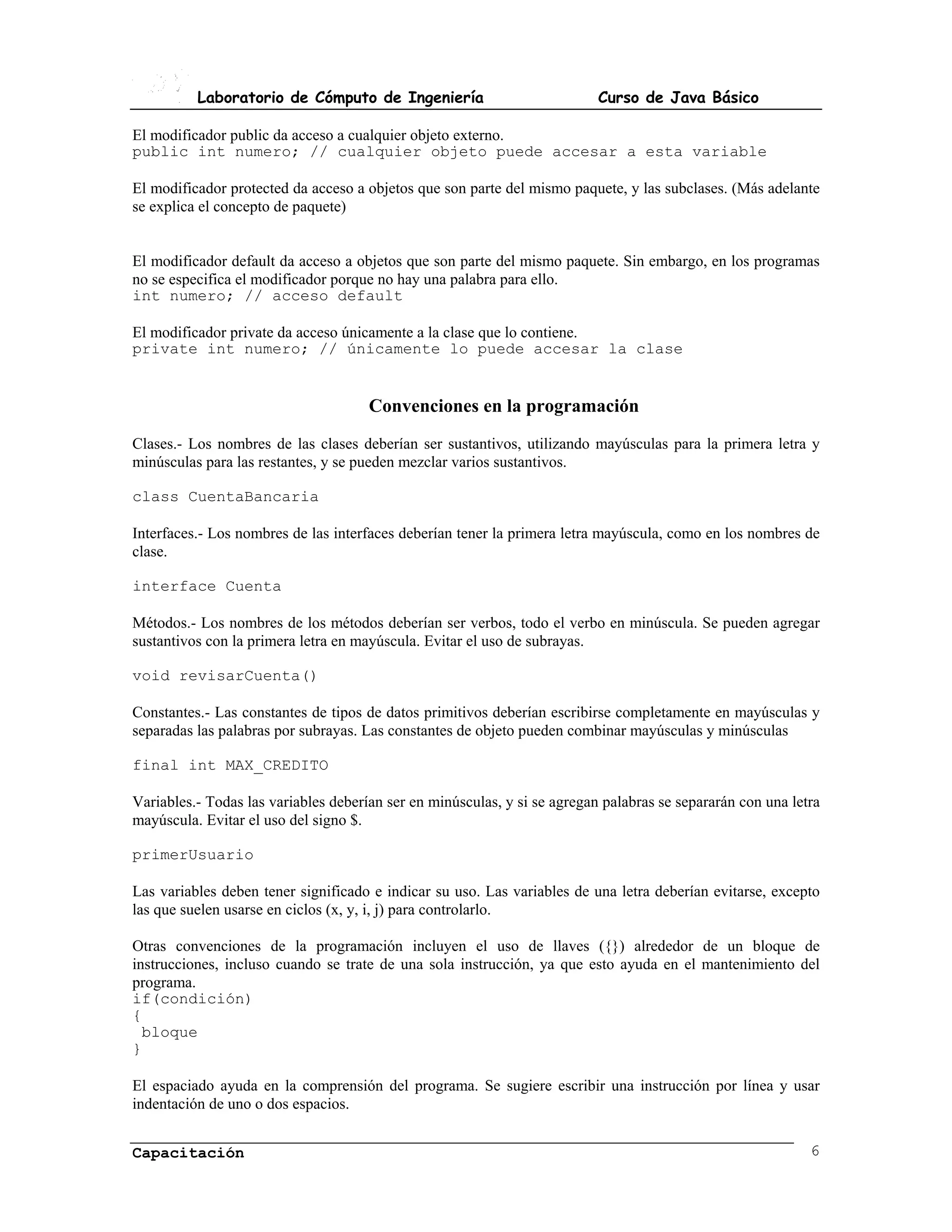 Laboratorio de Cómputo de Ingeniería                             Curso de Java Básico

El modificador public da acceso a cualquier objeto externo.
public int numero; // cualquier objeto puede accesar a esta variable

El modificador protected da acceso a objetos que son parte del mismo paquete, y las subclases. (Más adelante
se explica el concepto de paquete)


El modificador default da acceso a objetos que son parte del mismo paquete. Sin embargo, en los programas
no se especifica el modificador porque no hay una palabra para ello.
int numero; // acceso default

El modificador private da acceso únicamente a la clase que lo contiene.
private int numero; // únicamente lo puede accesar la clase


                                      Convenciones en la programación
Clases.- Los nombres de las clases deberían ser sustantivos, utilizando mayúsculas para la primera letra y
minúsculas para las restantes, y se pueden mezclar varios sustantivos.

class CuentaBancaria

Interfaces.- Los nombres de las interfaces deberían tener la primera letra mayúscula, como en los nombres de
clase.

interface Cuenta

Métodos.- Los nombres de los métodos deberían ser verbos, todo el verbo en minúscula. Se pueden agregar
sustantivos con la primera letra en mayúscula. Evitar el uso de subrayas.

void revisarCuenta()

Constantes.- Las constantes de tipos de datos primitivos deberían escribirse completamente en mayúsculas y
separadas las palabras por subrayas. Las constantes de objeto pueden combinar mayúsculas y minúsculas

final int MAX_CREDITO

Variables.- Todas las variables deberían ser en minúsculas, y si se agregan palabras se separarán con una letra
mayúscula. Evitar el uso del signo $.

primerUsuario

Las variables deben tener significado e indicar su uso. Las variables de una letra deberían evitarse, excepto
las que suelen usarse en ciclos (x, y, i, j) para controlarlo.

Otras convenciones de la programación incluyen el uso de llaves ({}) alrededor de un bloque de
instrucciones, incluso cuando se trate de una sola instrucción, ya que esto ayuda en el mantenimiento del
programa.
if(condición)
{
  bloque
}

El espaciado ayuda en la comprensión del programa. Se sugiere escribir una instrucción por línea y usar
indentación de uno o dos espacios.


Capacitación                                                                                                 6
 