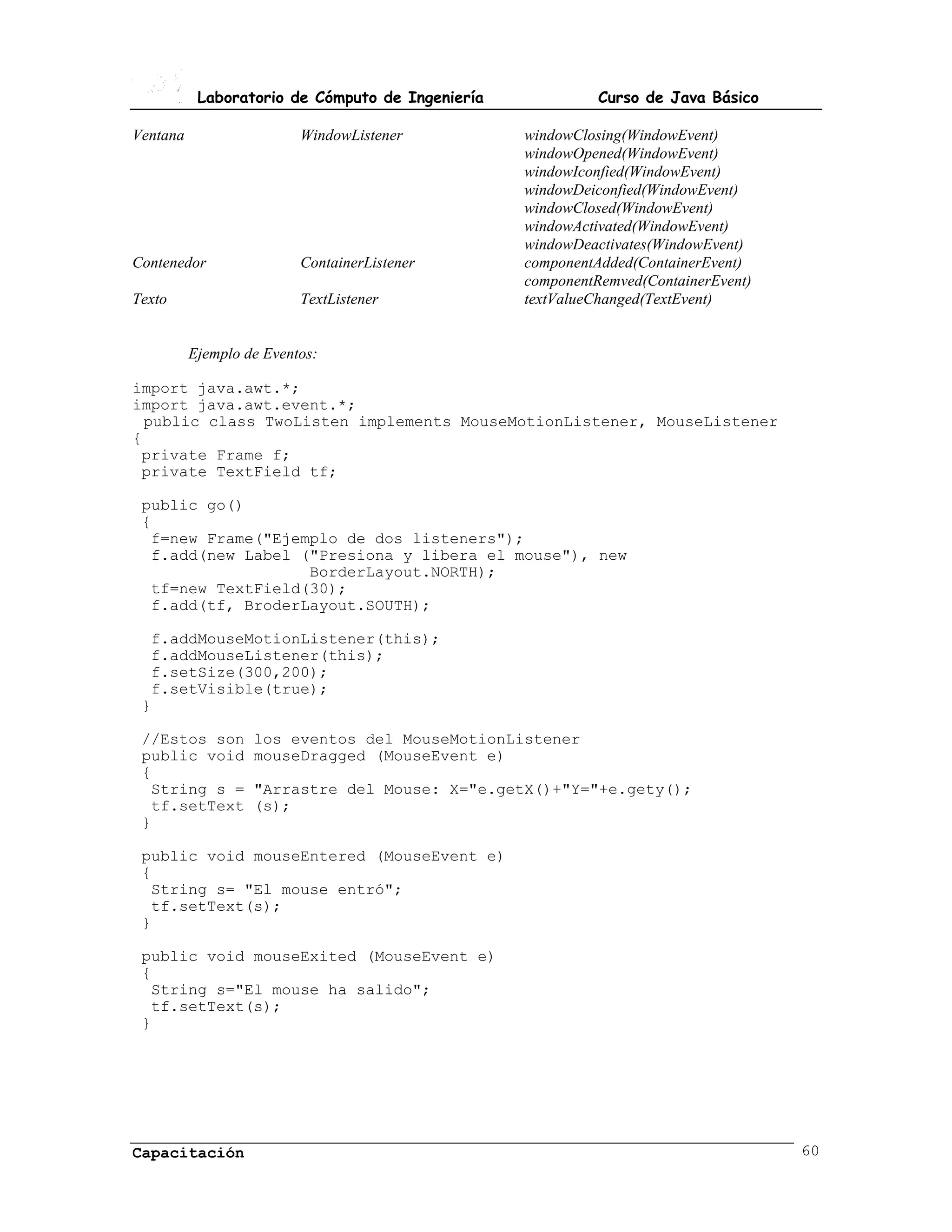 Laboratorio de Cómputo de Ingeniería             Curso de Java Básico

Ventana                   WindowListener          windowClosing(WindowEvent)
                                                  windowOpened(WindowEvent)
                                                  windowIconfied(WindowEvent)
                                                  windowDeiconfied(WindowEvent)
                                                  windowClosed(WindowEvent)
                                                  windowActivated(WindowEvent)
                                                  windowDeactivates(WindowEvent)
Contenedor                ContainerListener       componentAdded(ContainerEvent)
                                                  componentRemved(ContainerEvent)
Texto                     TextListener            textValueChanged(TextEvent)


          Ejemplo de Eventos:

import java.awt.*;
import java.awt.event.*;
  public class TwoListen implements MouseMotionListener, MouseListener
{
 private Frame f;
 private TextField tf;

 public go()
 {
  f=new Frame("Ejemplo de dos listeners");
  f.add(new Label ("Presiona y libera el mouse"), new
                   BorderLayout.NORTH);
  tf=new TextField(30);
  f.add(tf, BroderLayout.SOUTH);

  f.addMouseMotionListener(this);
  f.addMouseListener(this);
  f.setSize(300,200);
  f.setVisible(true);
 }

 //Estos son       los eventos del MouseMotionListener
 public void       mouseDragged (MouseEvent e)
 {
  String s =       "Arrastre del Mouse: X="e.getX()+"Y="+e.gety();
  tf.setText       (s);
 }

 public void mouseEntered (MouseEvent e)
 {
  String s= "El mouse entró";
  tf.setText(s);
 }

 public void mouseExited (MouseEvent e)
 {
  String s="El mouse ha salido";
  tf.setText(s);
 }




Capacitación                                                                        60
 