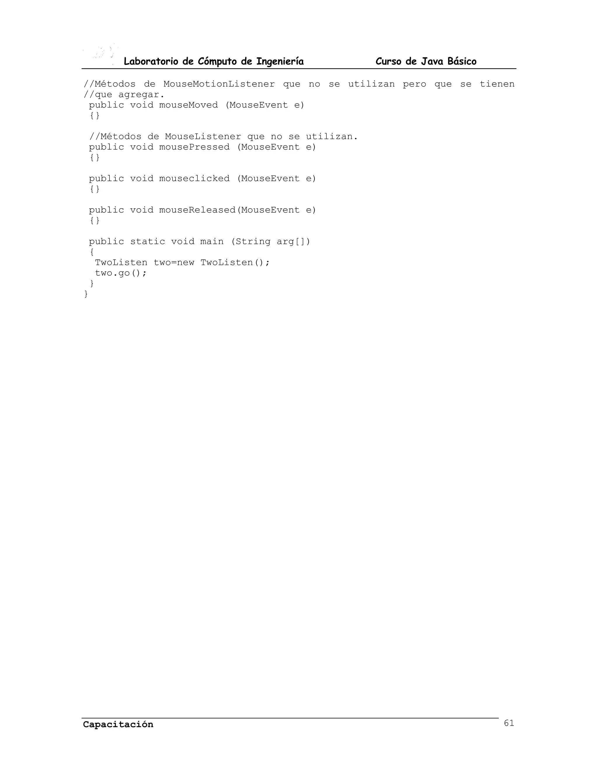 Laboratorio de Cómputo de Ingeniería       Curso de Java Básico

//Métodos de MouseMotionListener que no se utilizan pero que se tienen
//que agregar.
 public void mouseMoved (MouseEvent e)
 {}

//Métodos de MouseListener que no se utilizan.
public void mousePressed (MouseEvent e)
{}

public void mouseclicked (MouseEvent e)
{}

public void mouseReleased(MouseEvent e)
{}

 public static void main (String arg[])
 {
  TwoListen two=new TwoListen();
  two.go();
 }
}




Capacitación                                                            61
 