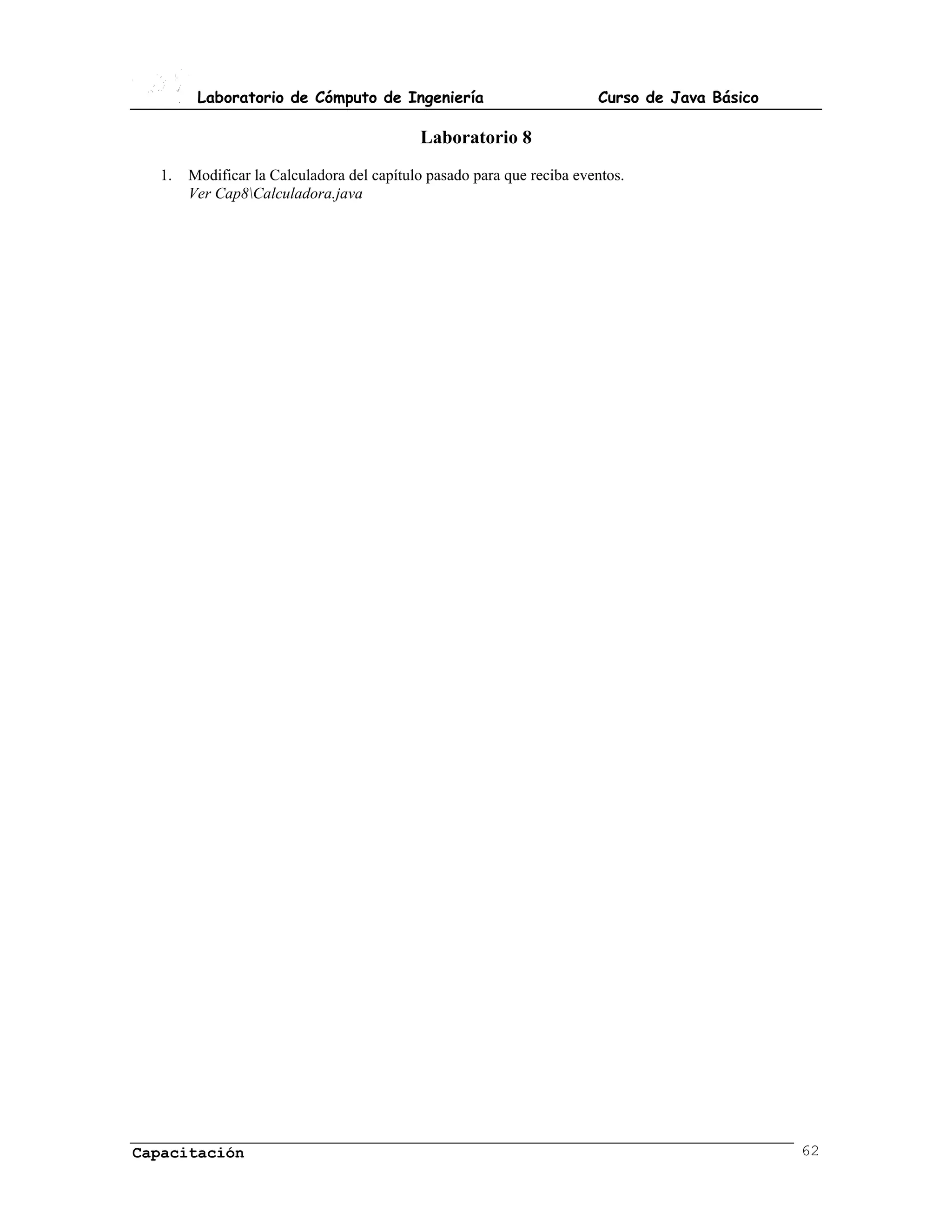 Laboratorio de Cómputo de Ingeniería                           Curso de Java Básico

                                           Laboratorio 8
  1.   Modificar la Calculadora del capítulo pasado para que reciba eventos.
       Ver Cap8Calculadora.java




Capacitación                                                                                  62
 
