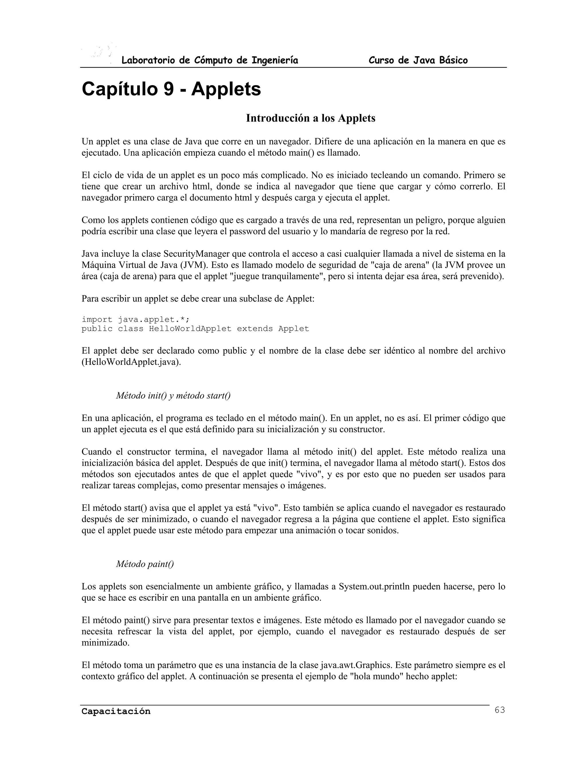 Laboratorio de Cómputo de Ingeniería                              Curso de Java Básico


Capítulo 9 - Applets
                                           Introducción a los Applets
Un applet es una clase de Java que corre en un navegador. Difiere de una aplicación en la manera en que es
ejecutado. Una aplicación empieza cuando el método main() es llamado.

El ciclo de vida de un applet es un poco más complicado. No es iniciado tecleando un comando. Primero se
tiene que crear un archivo html, donde se indica al navegador que tiene que cargar y cómo correrlo. El
navegador primero carga el documento html y después carga y ejecuta el applet.

Como los applets contienen código que es cargado a través de una red, representan un peligro, porque alguien
podría escribir una clase que leyera el password del usuario y lo mandaría de regreso por la red.

Java incluye la clase SecurityManager que controla el acceso a casi cualquier llamada a nivel de sistema en la
Máquina Virtual de Java (JVM). Esto es llamado modelo de seguridad de "caja de arena" (la JVM provee un
área (caja de arena) para que el applet "juegue tranquilamente", pero si intenta dejar esa área, será prevenido).

Para escribir un applet se debe crear una subclase de Applet:

import java.applet.*;
public class HelloWorldApplet extends Applet

El applet debe ser declarado como public y el nombre de la clase debe ser idéntico al nombre del archivo
(HelloWorldApplet.java).


         Método init() y método start()

En una aplicación, el programa es teclado en el método main(). En un applet, no es así. El primer código que
un applet ejecuta es el que está definido para su inicialización y su constructor.

Cuando el constructor termina, el navegador llama al método init() del applet. Este método realiza una
inicialización básica del applet. Después de que init() termina, el navegador llama al método start(). Estos dos
métodos son ejecutados antes de que el applet quede "vivo", y es por esto que no pueden ser usados para
realizar tareas complejas, como presentar mensajes o imágenes.

El método start() avisa que el applet ya está "vivo". Esto también se aplica cuando el navegador es restaurado
después de ser minimizado, o cuando el navegador regresa a la página que contiene el applet. Esto significa
que el applet puede usar este método para empezar una animación o tocar sonidos.


         Método paint()

Los applets son esencialmente un ambiente gráfico, y llamadas a System.out.println pueden hacerse, pero lo
que se hace es escribir en una pantalla en un ambiente gráfico.

El método paint() sirve para presentar textos e imágenes. Este método es llamado por el navegador cuando se
necesita refrescar la vista del applet, por ejemplo, cuando el navegador es restaurado después de ser
minimizado.

El método toma un parámetro que es una instancia de la clase java.awt.Graphics. Este parámetro siempre es el
contexto gráfico del applet. A continuación se presenta el ejemplo de "hola mundo" hecho applet:


Capacitación                                                                                                 63
 
