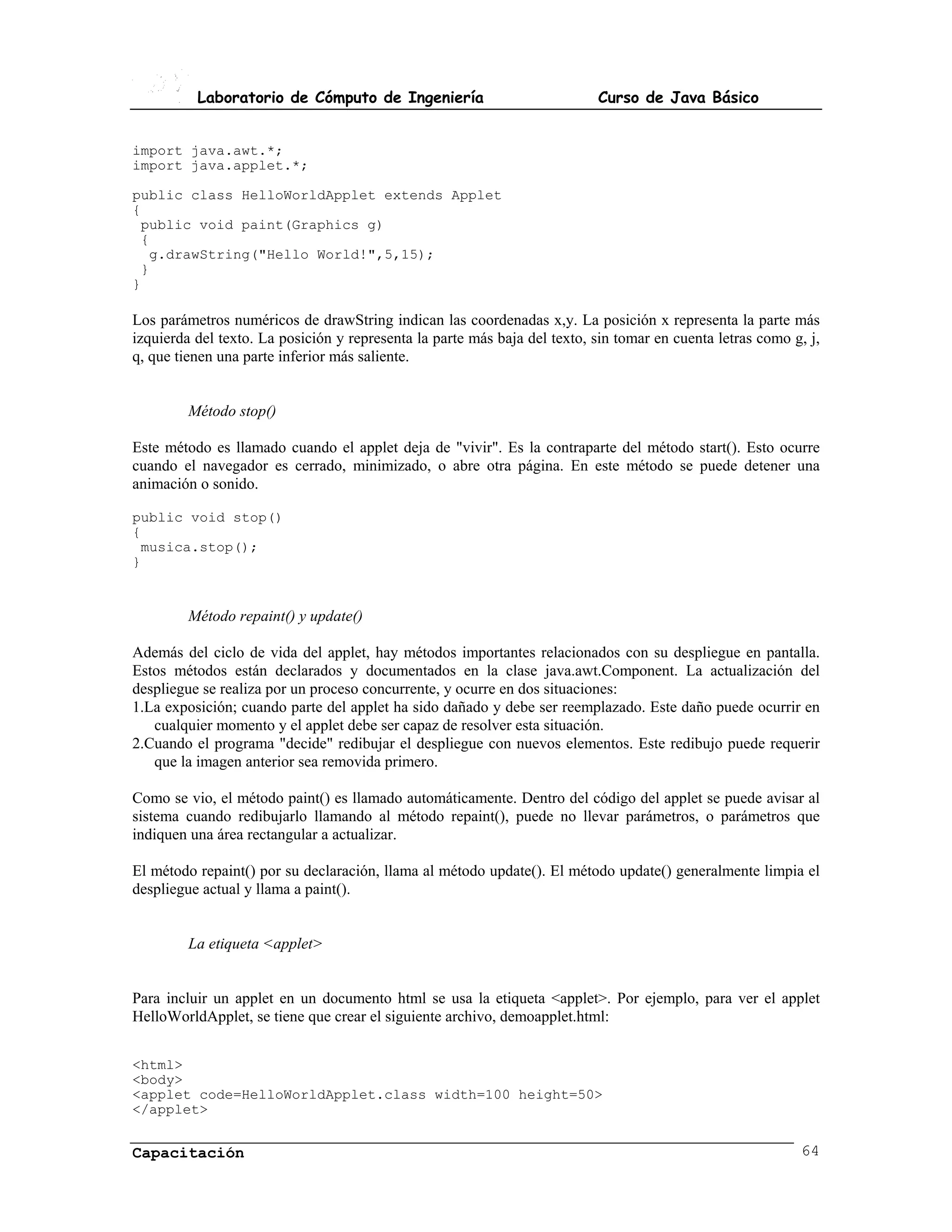Laboratorio de Cómputo de Ingeniería                             Curso de Java Básico


import java.awt.*;
import java.applet.*;

public class HelloWorldApplet extends Applet
{
 public void paint(Graphics g)
 {
  g.drawString("Hello World!",5,15);
 }
}

Los parámetros numéricos de drawString indican las coordenadas x,y. La posición x representa la parte más
izquierda del texto. La posición y representa la parte más baja del texto, sin tomar en cuenta letras como g, j,
q, que tienen una parte inferior más saliente.


         Método stop()

Este método es llamado cuando el applet deja de "vivir". Es la contraparte del método start(). Esto ocurre
cuando el navegador es cerrado, minimizado, o abre otra página. En este método se puede detener una
animación o sonido.

public void stop()
{
 musica.stop();
}


         Método repaint() y update()

Además del ciclo de vida del applet, hay métodos importantes relacionados con su despliegue en pantalla.
Estos métodos están declarados y documentados en la clase java.awt.Component. La actualización del
despliegue se realiza por un proceso concurrente, y ocurre en dos situaciones:
1.La exposición; cuando parte del applet ha sido dañado y debe ser reemplazado. Este daño puede ocurrir en
   cualquier momento y el applet debe ser capaz de resolver esta situación.
2.Cuando el programa "decide" redibujar el despliegue con nuevos elementos. Este redibujo puede requerir
   que la imagen anterior sea removida primero.

Como se vio, el método paint() es llamado automáticamente. Dentro del código del applet se puede avisar al
sistema cuando redibujarlo llamando al método repaint(), puede no llevar parámetros, o parámetros que
indiquen una área rectangular a actualizar.

El método repaint() por su declaración, llama al método update(). El método update() generalmente limpia el
despliegue actual y llama a paint().


         La etiqueta <applet>


Para incluir un applet en un documento html se usa la etiqueta <applet>. Por ejemplo, para ver el applet
HelloWorldApplet, se tiene que crear el siguiente archivo, demoapplet.html:


<html>
<body>
<applet code=HelloWorldApplet.class width=100 height=50>
</applet>


Capacitación                                                                                                64
 