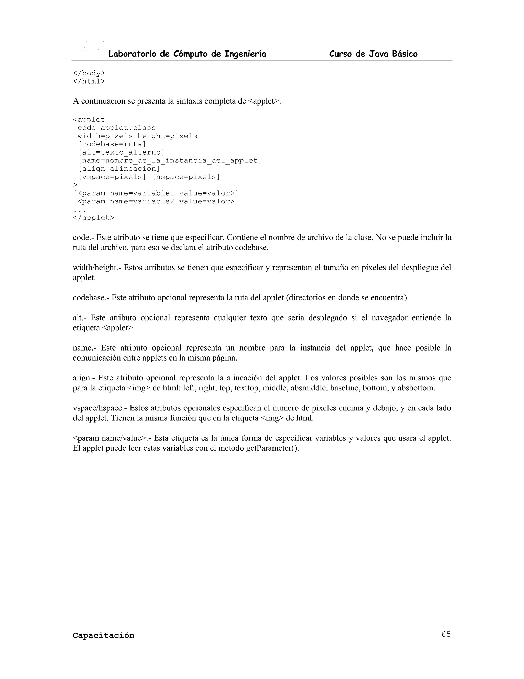 Laboratorio de Cómputo de Ingeniería                              Curso de Java Básico

</body>
</html>

A continuación se presenta la sintaxis completa de <applet>:

<applet
 code=applet.class
 width=pixels height=pixels
 [codebase=ruta]
 [alt=texto_alterno]
 [name=nombre_de_la_instancia_del_applet]
 [align=alineacion]
 [vspace=pixels] [hspace=pixels]
>
[<param name=variable1 value=valor>]
[<param name=variable2 value=valor>]
...
</applet>

code.- Este atributo se tiene que especificar. Contiene el nombre de archivo de la clase. No se puede incluir la
ruta del archivo, para eso se declara el atributo codebase.

width/height.- Estos atributos se tienen que especificar y representan el tamaño en pixeles del despliegue del
applet.

codebase.- Este atributo opcional representa la ruta del applet (directorios en donde se encuentra).

alt.- Este atributo opcional representa cualquier texto que sería desplegado si el navegador entiende la
etiqueta <applet>.

name.- Este atributo opcional representa un nombre para la instancia del applet, que hace posible la
comunicación entre applets en la misma página.

align.- Este atributo opcional representa la alineación del applet. Los valores posibles son los mismos que
para la etiqueta <img> de html: left, right, top, texttop, middle, absmiddle, baseline, bottom, y absbottom.

vspace/hspace.- Estos atributos opcionales especifican el número de pixeles encima y debajo, y en cada lado
del applet. Tienen la misma función que en la etiqueta <img> de html.

<param name/value>.- Esta etiqueta es la única forma de especificar variables y valores que usara el applet.
El applet puede leer estas variables con el método getParameter().




Capacitación                                                                                                65
 