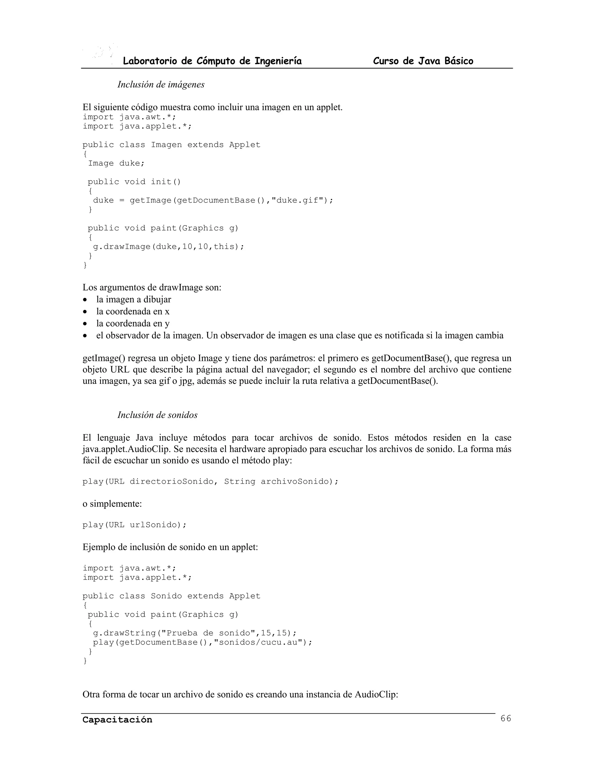 Laboratorio de Cómputo de Ingeniería                          Curso de Java Básico

        Inclusión de imágenes

El siguiente código muestra como incluir una imagen en un applet.
import java.awt.*;
import java.applet.*;

public class Imagen extends Applet
{
 Image duke;

 public void init()
 {
  duke = getImage(getDocumentBase(),"duke.gif");
 }

 public void paint(Graphics g)
 {
  g.drawImage(duke,10,10,this);
 }
}

Los argumentos de drawImage son:
• la imagen a dibujar
• la coordenada en x
• la coordenada en y
• el observador de la imagen. Un observador de imagen es una clase que es notificada si la imagen cambia

getImage() regresa un objeto Image y tiene dos parámetros: el primero es getDocumentBase(), que regresa un
objeto URL que describe la página actual del navegador; el segundo es el nombre del archivo que contiene
una imagen, ya sea gif o jpg, además se puede incluir la ruta relativa a getDocumentBase().


        Inclusión de sonidos

El lenguaje Java incluye métodos para tocar archivos de sonido. Estos métodos residen en la case
java.applet.AudioClip. Se necesita el hardware apropiado para escuchar los archivos de sonido. La forma más
fácil de escuchar un sonido es usando el método play:

play(URL directorioSonido, String archivoSonido);

o simplemente:

play(URL urlSonido);

Ejemplo de inclusión de sonido en un applet:

import java.awt.*;
import java.applet.*;

public class Sonido extends Applet
{
 public void paint(Graphics g)
 {
  g.drawString("Prueba de sonido",15,15);
  play(getDocumentBase(),"sonidos/cucu.au");
 }
}


Otra forma de tocar un archivo de sonido es creando una instancia de AudioClip:

Capacitación                                                                                            66
 