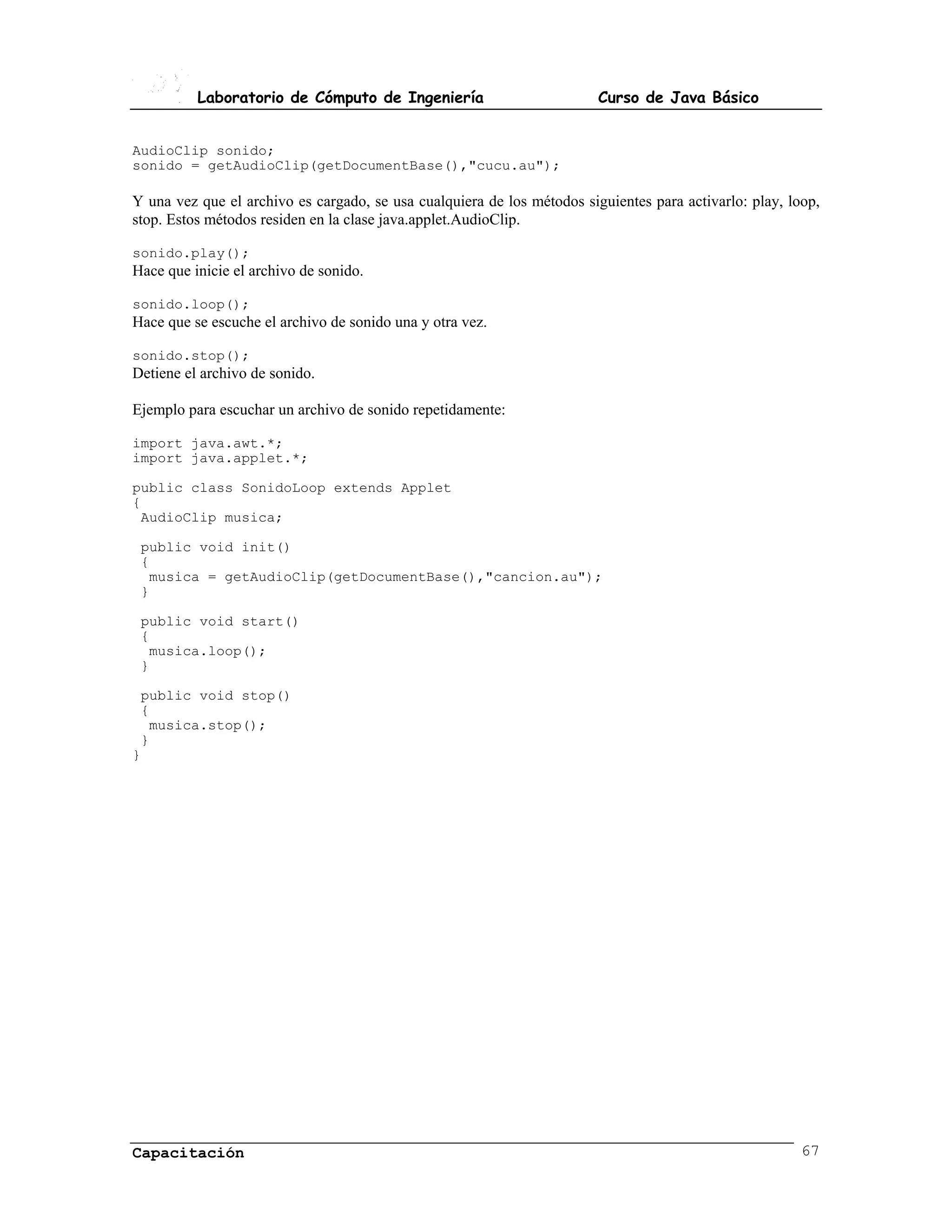 Laboratorio de Cómputo de Ingeniería                           Curso de Java Básico


AudioClip sonido;
sonido = getAudioClip(getDocumentBase(),"cucu.au");

Y una vez que el archivo es cargado, se usa cualquiera de los métodos siguientes para activarlo: play, loop,
stop. Estos métodos residen en la clase java.applet.AudioClip.

sonido.play();
Hace que inicie el archivo de sonido.

sonido.loop();
Hace que se escuche el archivo de sonido una y otra vez.

sonido.stop();
Detiene el archivo de sonido.

Ejemplo para escuchar un archivo de sonido repetidamente:

import java.awt.*;
import java.applet.*;

public class SonidoLoop extends Applet
{
 AudioClip musica;

 public void init()
 {
  musica = getAudioClip(getDocumentBase(),"cancion.au");
 }

 public void start()
 {
  musica.loop();
 }

 public void stop()
 {
  musica.stop();
 }
}




Capacitación                                                                                             67
 