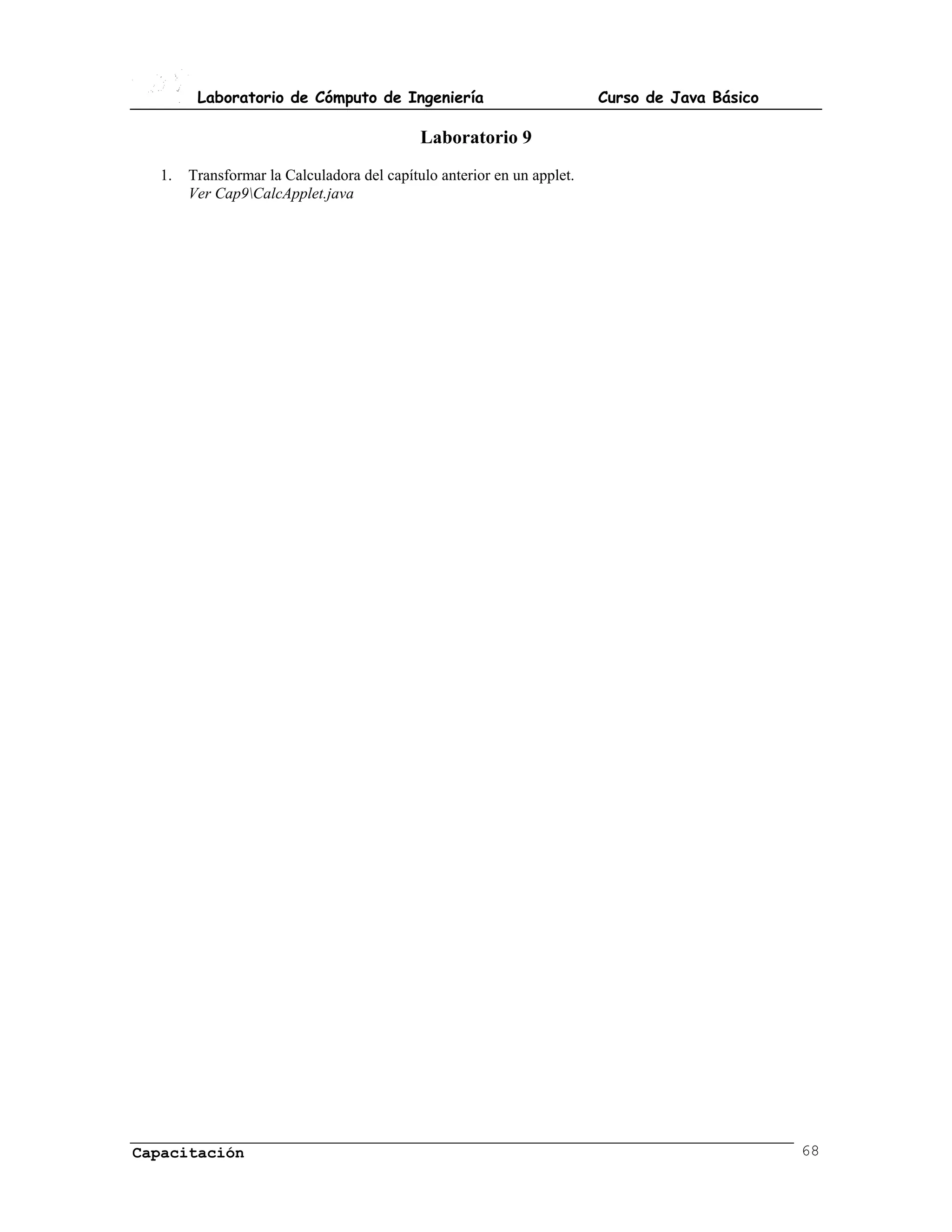 Laboratorio de Cómputo de Ingeniería                            Curso de Java Básico

                                            Laboratorio 9
  1.   Transformar la Calculadora del capítulo anterior en un applet.
       Ver Cap9CalcApplet.java




Capacitación                                                                                   68
 