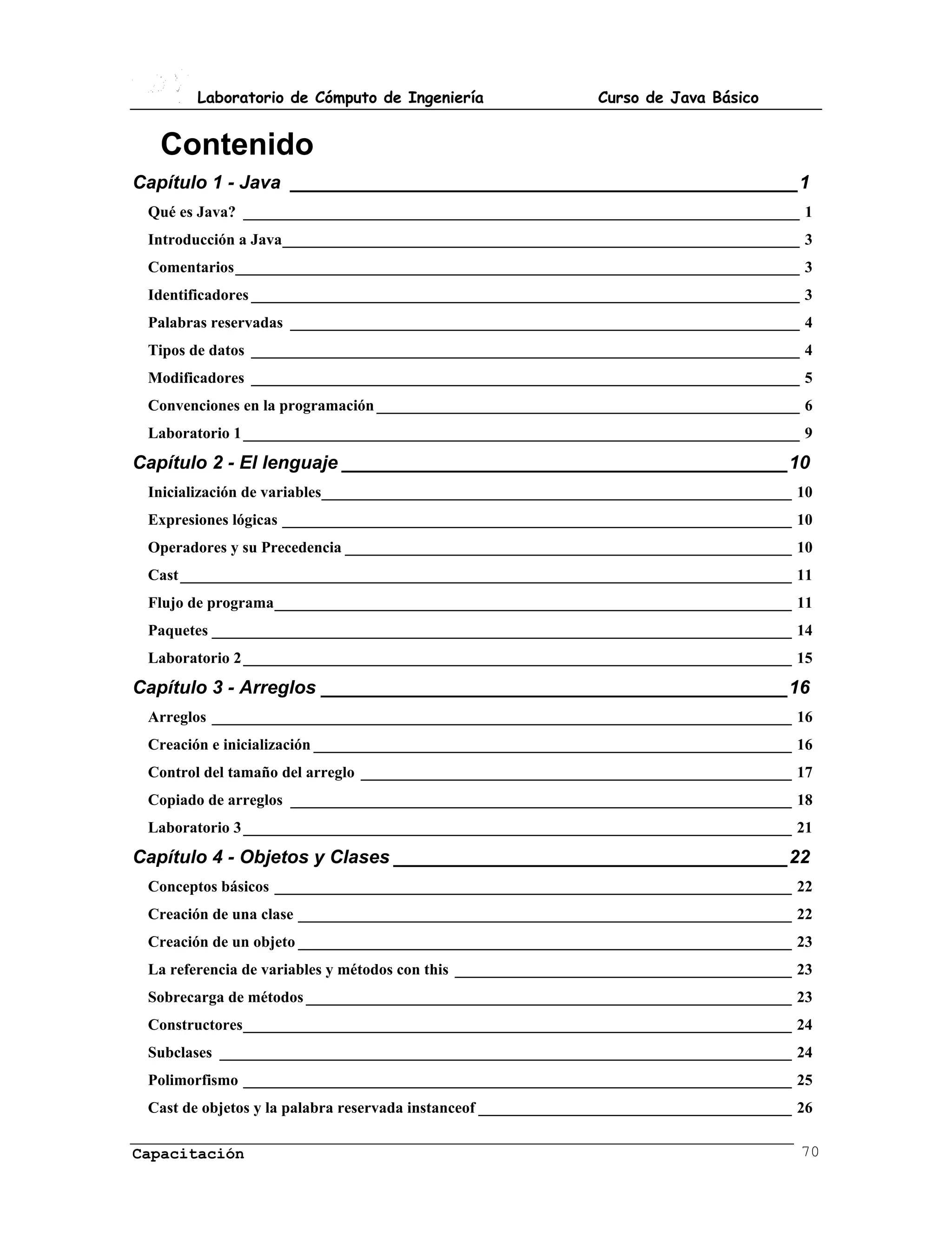 Laboratorio de Cómputo de Ingeniería                    Curso de Java Básico


  Contenido
Capítulo 1 - Java _________________________________________________1
 Qué es Java? _______________________________________________________________________ 1
 Introducción a Java__________________________________________________________________ 3
 Comentarios________________________________________________________________________ 3
 Identificadores ______________________________________________________________________ 3
 Palabras reservadas _________________________________________________________________ 4
 Tipos de datos ______________________________________________________________________ 4
 Modificadores ______________________________________________________________________ 5
 Convenciones en la programación ______________________________________________________ 6
 Laboratorio 1 _______________________________________________________________________ 9
Capítulo 2 - El lenguaje ___________________________________________10
 Inicialización de variables____________________________________________________________ 10
 Expresiones lógicas _________________________________________________________________ 10
 Operadores y su Precedencia _________________________________________________________ 10
 Cast ______________________________________________________________________________ 11
 Flujo de programa__________________________________________________________________ 11
 Paquetes __________________________________________________________________________ 14
 Laboratorio 2 ______________________________________________________________________ 15
Capítulo 3 - Arreglos _____________________________________________16
 Arreglos __________________________________________________________________________ 16
 Creación e inicialización _____________________________________________________________ 16
 Control del tamaño del arreglo _______________________________________________________ 17
 Copiado de arreglos ________________________________________________________________ 18
 Laboratorio 3 ______________________________________________________________________ 21
Capítulo 4 - Objetos y Clases ______________________________________22
 Conceptos básicos __________________________________________________________________ 22
 Creación de una clase _______________________________________________________________ 22
 Creación de un objeto _______________________________________________________________ 23
 La referencia de variables y métodos con this ___________________________________________ 23
 Sobrecarga de métodos ______________________________________________________________ 23
 Constructores______________________________________________________________________ 24
 Subclases _________________________________________________________________________ 24
 Polimorfismo ______________________________________________________________________ 25
 Cast de objetos y la palabra reservada instanceof ________________________________________ 26

Capacitación                                                                                70
 
