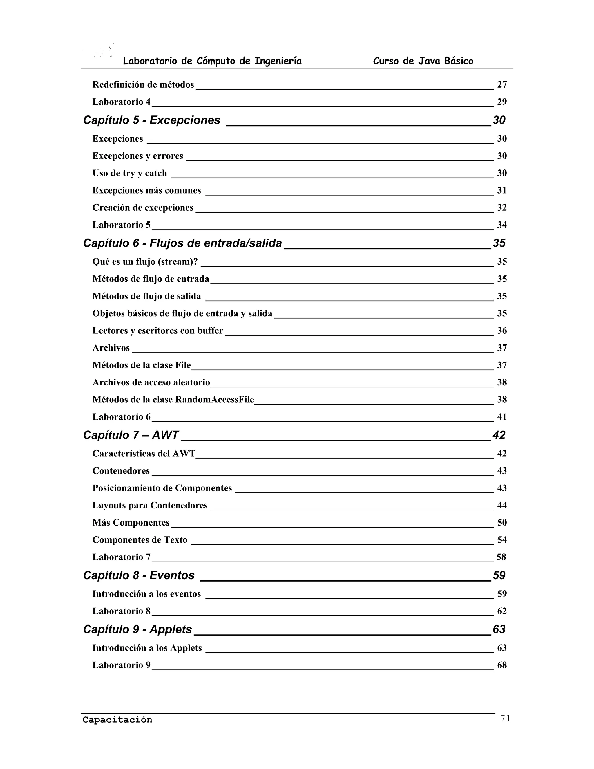 Laboratorio de Cómputo de Ingeniería                    Curso de Java Básico

 Redefinición de métodos _____________________________________________________________ 27
 Laboratorio 4 ______________________________________________________________________ 29
Capítulo 5 - Excepciones _________________________________________30
 Excepciones _______________________________________________________________________ 30
 Excepciones y errores _______________________________________________________________ 30
 Uso de try y catch __________________________________________________________________ 30
 Excepciones más comunes ___________________________________________________________ 31
 Creación de excepciones _____________________________________________________________ 32
 Laboratorio 5 ______________________________________________________________________ 34
Capítulo 6 - Flujos de entrada/salida ________________________________35
 Qué es un flujo (stream)? ____________________________________________________________ 35
 Métodos de flujo de entrada __________________________________________________________ 35
 Métodos de flujo de salida ___________________________________________________________ 35
 Objetos básicos de flujo de entrada y salida _____________________________________________ 35
 Lectores y escritores con buffer _______________________________________________________ 36
 Archivos __________________________________________________________________________ 37
 Métodos de la clase File______________________________________________________________ 37
 Archivos de acceso aleatorio__________________________________________________________ 38
 Métodos de la clase RandomAccessFile_________________________________________________ 38
 Laboratorio 6 ______________________________________________________________________ 41
Capítulo 7 – AWT ________________________________________________42
 Características del AWT_____________________________________________________________ 42
 Contenedores ______________________________________________________________________ 43
 Posicionamiento de Componentes _____________________________________________________ 43
 Layouts para Contenedores __________________________________________________________ 44
 Más Componentes __________________________________________________________________ 50
 Componentes de Texto ______________________________________________________________ 54
 Laboratorio 7 ______________________________________________________________________ 58
Capítulo 8 - Eventos _____________________________________________59
 Introducción a los eventos ___________________________________________________________ 59
 Laboratorio 8 ______________________________________________________________________ 62
Capítulo 9 - Applets ______________________________________________63
 Introducción a los Applets ___________________________________________________________ 63
 Laboratorio 9 ______________________________________________________________________ 68




Capacitación                                                                                71
 