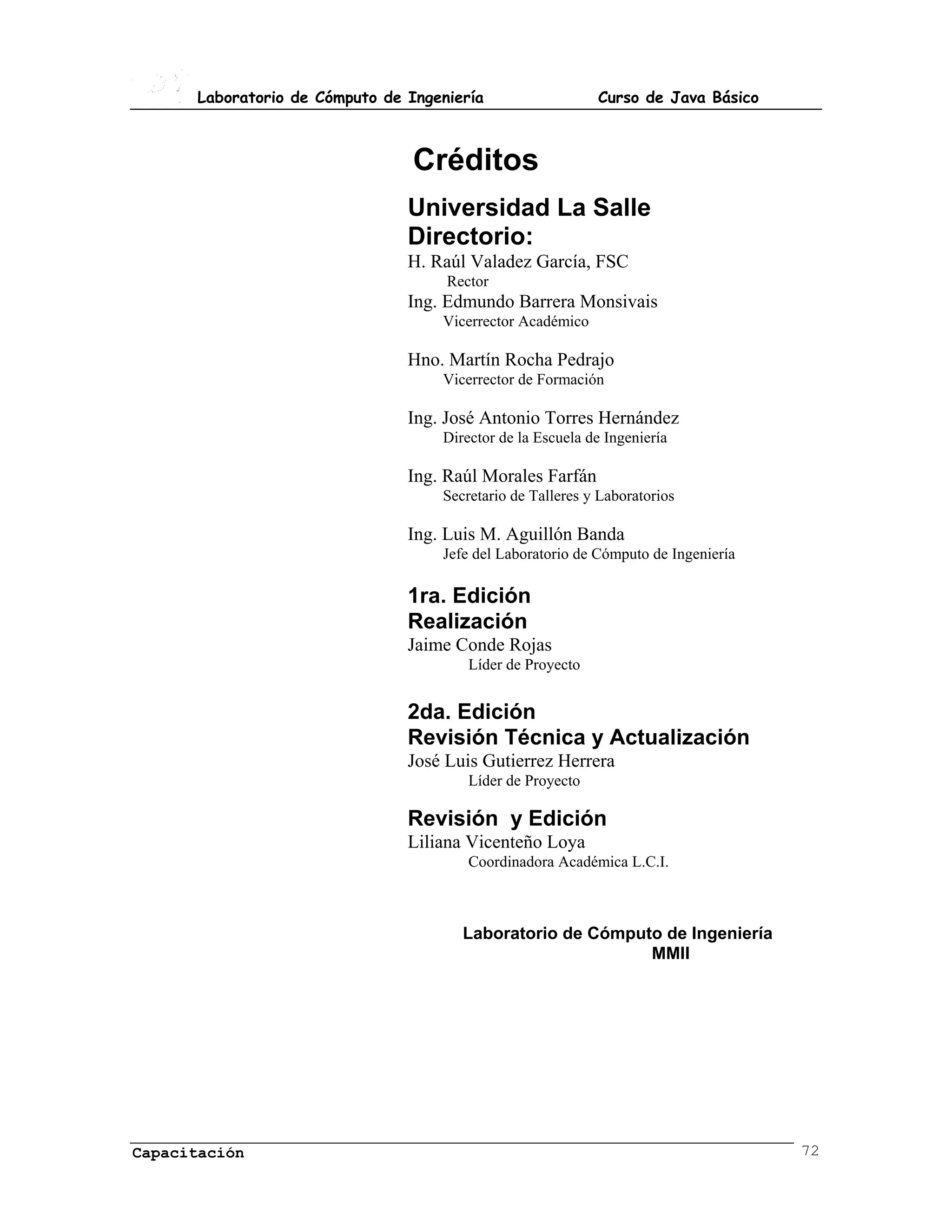 Laboratorio de Cómputo de Ingeniería                  Curso de Java Básico



                                 Créditos
                                Universidad La Salle
                                Directorio:
                                H. Raúl Valadez García, FSC
                                     Rector
                                Ing. Edmundo Barrera Monsivais
                                    Vicerrector Académico

                                Hno. Martín Rocha Pedrajo
                                    Vicerrector de Formación

                                Ing. José Antonio Torres Hernández
                                    Director de la Escuela de Ingeniería

                                Ing. Raúl Morales Farfán
                                    Secretario de Talleres y Laboratorios

                                Ing. Luis M. Aguillón Banda
                                    Jefe del Laboratorio de Cómputo de Ingeniería

                                1ra. Edición
                                Realización
                                Jaime Conde Rojas
                                        Líder de Proyecto


                                2da. Edición
                                Revisión Técnica y Actualización
                                José Luis Gutierrez Herrera
                                        Líder de Proyecto

                                Revisión y Edición
                                Liliana Vicenteño Loya
                                        Coordinadora Académica L.C.I.



                                       Laboratorio de Cómputo de Ingeniería
                                                            MMII




Capacitación                                                                        72
 