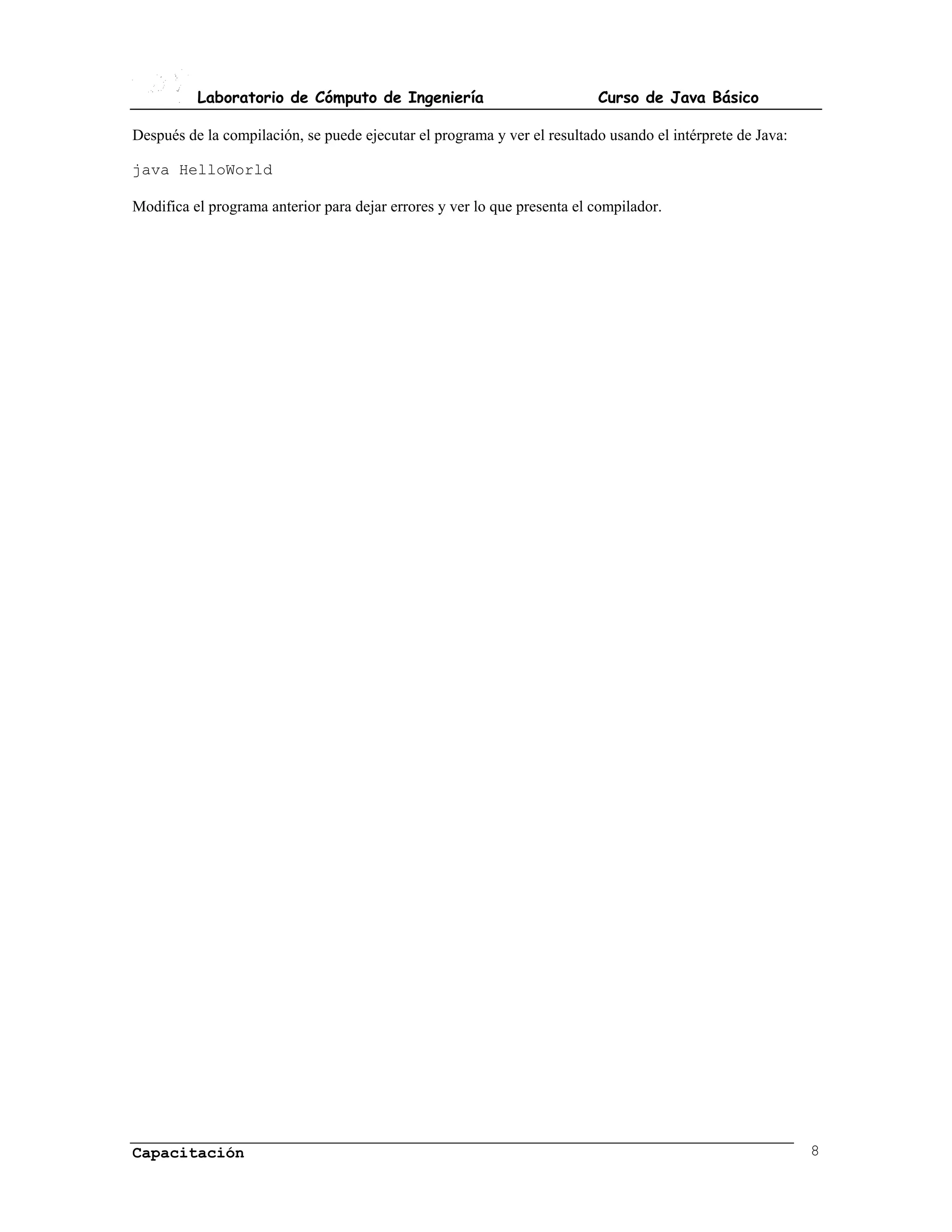 Laboratorio de Cómputo de Ingeniería                            Curso de Java Básico

Después de la compilación, se puede ejecutar el programa y ver el resultado usando el intérprete de Java:

java HelloWorld

Modifica el programa anterior para dejar errores y ver lo que presenta el compilador.




Capacitación                                                                                                8
 