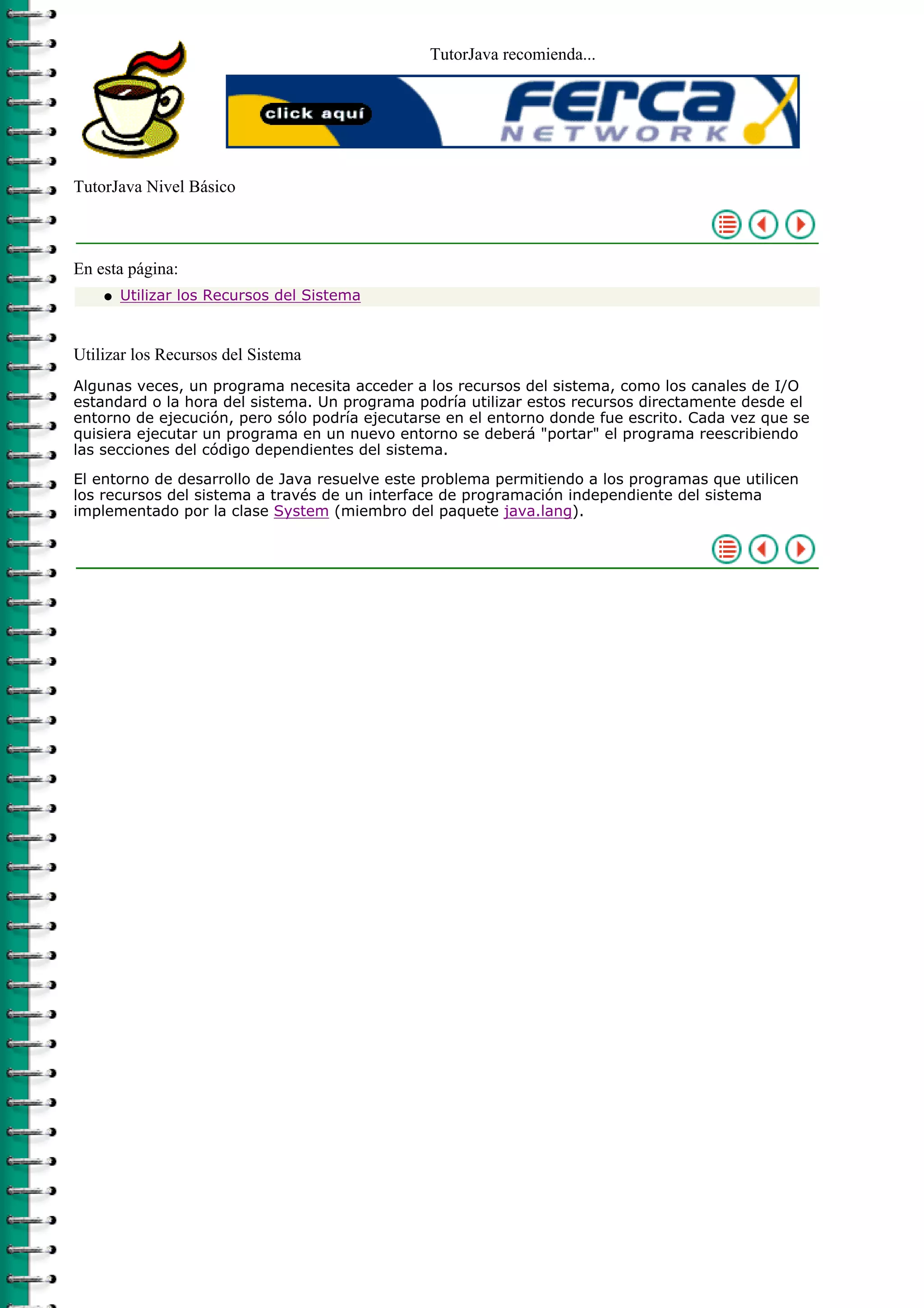 TutorJava recomienda...




TutorJava Nivel Básico



En esta página:
    q   Utilizar los Recursos del Sistema



Utilizar los Recursos del Sistema
Algunas veces, un programa necesita acceder a los recursos del sistema, como los canales de I/O
estandard o la hora del sistema. Un programa podría utilizar estos recursos directamente desde el
entorno de ejecución, pero sólo podría ejecutarse en el entorno donde fue escrito. Cada vez que se
quisiera ejecutar un programa en un nuevo entorno se deberá "portar" el programa reescribiendo
las secciones del código dependientes del sistema.

El entorno de desarrollo de Java resuelve este problema permitiendo a los programas que utilicen
los recursos del sistema a través de un interface de programación independiente del sistema
implementado por la clase System (miembro del paquete java.lang).
 