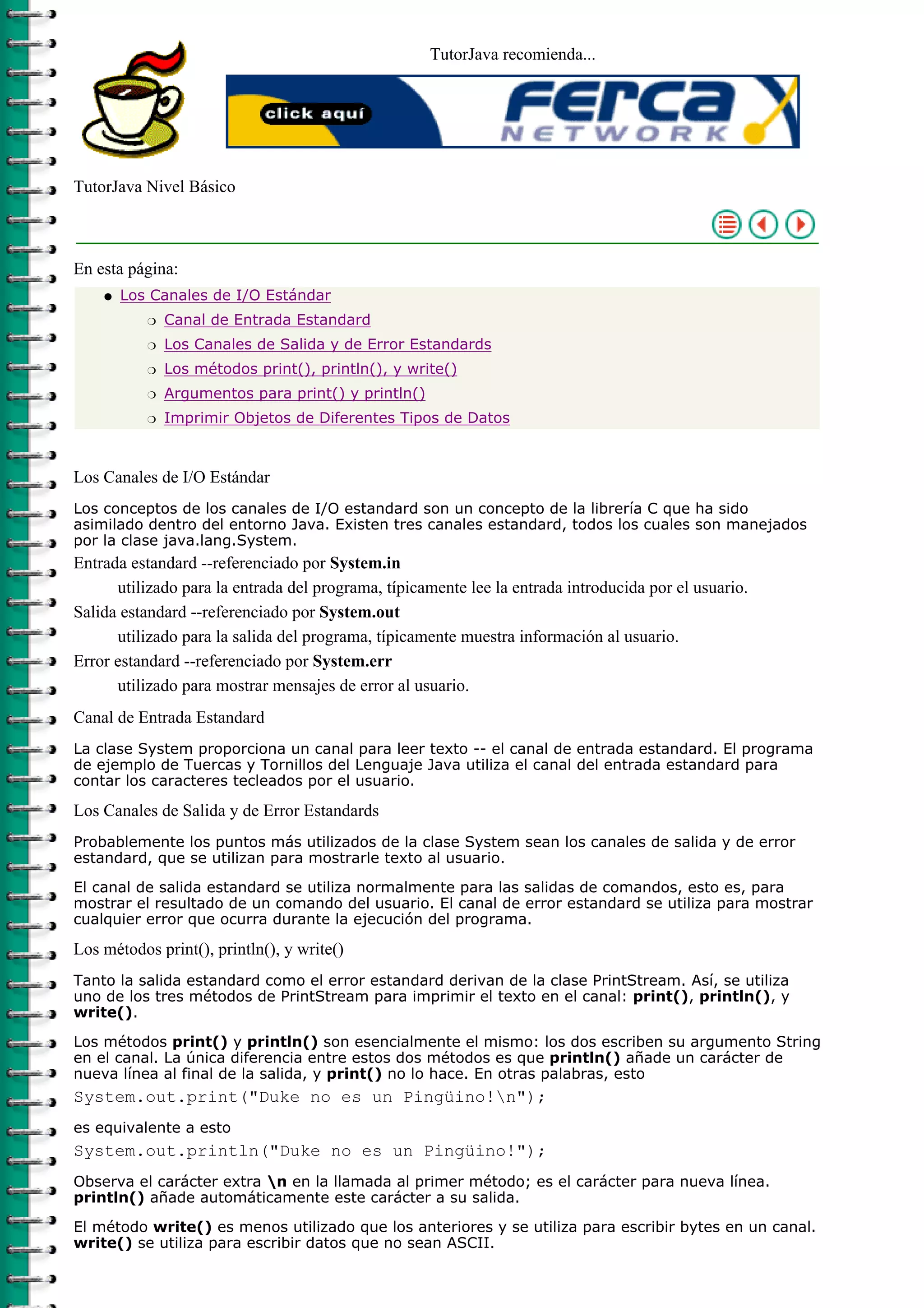 TutorJava recomienda...




TutorJava Nivel Básico



En esta página:
    q   Los Canales de I/O Estándar
           r   Canal de Entrada Estandard
           r   Los Canales de Salida y de Error Estandards
           r   Los métodos print(), println(), y write()
           r   Argumentos para print() y println()
           r   Imprimir Objetos de Diferentes Tipos de Datos



Los Canales de I/O Estándar
Los conceptos de los canales de I/O estandard son un concepto de la librería C que ha sido
asimilado dentro del entorno Java. Existen tres canales estandard, todos los cuales son manejados
por la clase java.lang.System.
Entrada estandard --referenciado por System.in
      utilizado para la entrada del programa, típicamente lee la entrada introducida por el usuario.
Salida estandard --referenciado por System.out
      utilizado para la salida del programa, típicamente muestra información al usuario.
Error estandard --referenciado por System.err
      utilizado para mostrar mensajes de error al usuario.
Canal de Entrada Estandard
La clase System proporciona un canal para leer texto -- el canal de entrada estandard. El programa
de ejemplo de Tuercas y Tornillos del Lenguaje Java utiliza el canal del entrada estandard para
contar los caracteres tecleados por el usuario.

Los Canales de Salida y de Error Estandards
Probablemente los puntos más utilizados de la clase System sean los canales de salida y de error
estandard, que se utilizan para mostrarle texto al usuario.

El canal de salida estandard se utiliza normalmente para las salidas de comandos, esto es, para
mostrar el resultado de un comando del usuario. El canal de error estandard se utiliza para mostrar
cualquier error que ocurra durante la ejecución del programa.

Los métodos print(), println(), y write()
Tanto la salida estandard como el error estandard derivan de la clase PrintStream. Así, se utiliza
uno de los tres métodos de PrintStream para imprimir el texto en el canal: print(), println(), y
write().

Los métodos print() y println() son esencialmente el mismo: los dos escriben su argumento String
en el canal. La única diferencia entre estos dos métodos es que println() añade un carácter de
nueva línea al final de la salida, y print() no lo hace. En otras palabras, esto
System.out.print("Duke no es un Pingüino!n");
es equivalente a esto
System.out.println("Duke no es un Pingüino!");
Observa el carácter extra n en la llamada al primer método; es el carácter para nueva línea.
println() añade automáticamente este carácter a su salida.

El método write() es menos utilizado que los anteriores y se utiliza para escribir bytes en un canal.
write() se utiliza para escribir datos que no sean ASCII.
 