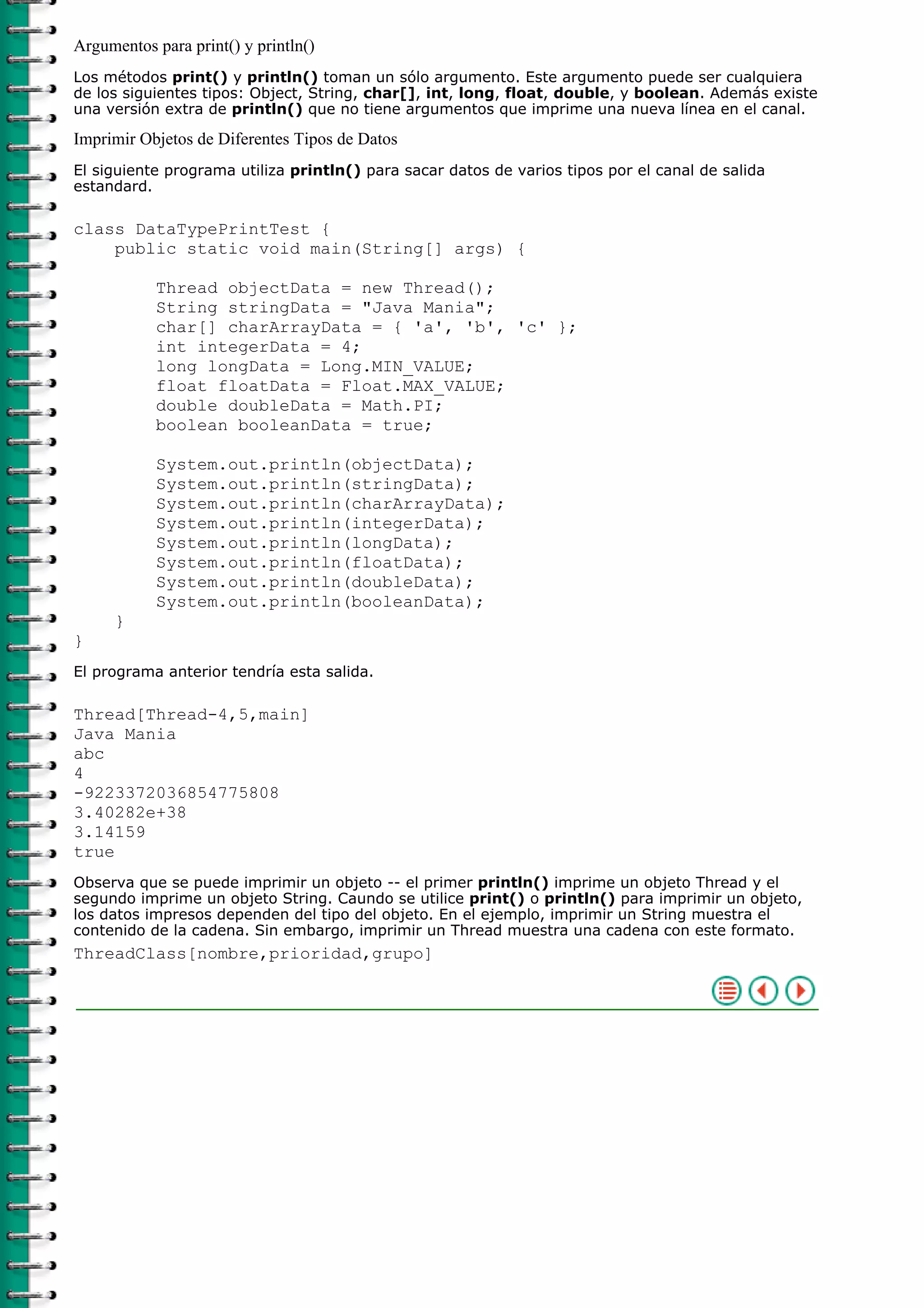 Argumentos para print() y println()
Los métodos print() y println() toman un sólo argumento. Este argumento puede ser cualquiera
de los siguientes tipos: Object, String, char[], int, long, float, double, y boolean. Además existe
una versión extra de println() que no tiene argumentos que imprime una nueva línea en el canal.

Imprimir Objetos de Diferentes Tipos de Datos
El siguiente programa utiliza println() para sacar datos de varios tipos por el canal de salida
estandard.

class DataTypePrintTest {
    public static void main(String[] args) {

           Thread objectData = new Thread();
           String stringData = "Java Mania";
           char[] charArrayData = { 'a', 'b', 'c' };
           int integerData = 4;
           long longData = Long.MIN_VALUE;
           float floatData = Float.MAX_VALUE;
           double doubleData = Math.PI;
           boolean booleanData = true;

           System.out.println(objectData);
           System.out.println(stringData);
           System.out.println(charArrayData);
           System.out.println(integerData);
           System.out.println(longData);
           System.out.println(floatData);
           System.out.println(doubleData);
           System.out.println(booleanData);
     }
}
El programa anterior tendría esta salida.

Thread[Thread-4,5,main]
Java Mania
abc
4
-9223372036854775808
3.40282e+38
3.14159
true
Observa que se puede imprimir un objeto -- el primer println() imprime un objeto Thread y el
segundo imprime un objeto String. Caundo se utilice print() o println() para imprimir un objeto,
los datos impresos dependen del tipo del objeto. En el ejemplo, imprimir un String muestra el
contenido de la cadena. Sin embargo, imprimir un Thread muestra una cadena con este formato.
ThreadClass[nombre,prioridad,grupo]
 