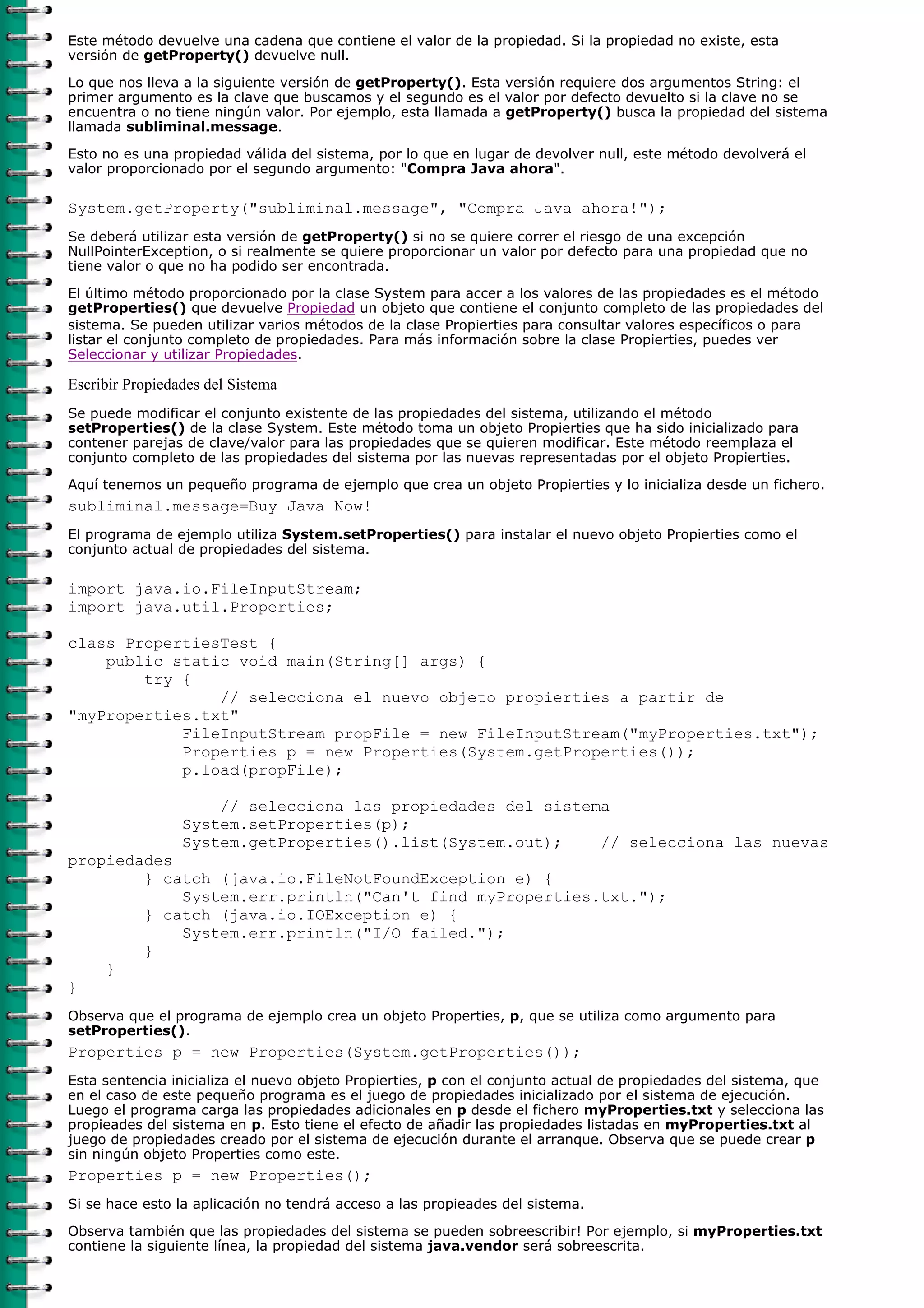 Este método devuelve una cadena que contiene el valor de la propiedad. Si la propiedad no existe, esta
versión de getProperty() devuelve null.

Lo que nos lleva a la siguiente versión de getProperty(). Esta versión requiere dos argumentos String: el
primer argumento es la clave que buscamos y el segundo es el valor por defecto devuelto si la clave no se
encuentra o no tiene ningún valor. Por ejemplo, esta llamada a getProperty() busca la propiedad del sistema
llamada subliminal.message.

Esto no es una propiedad válida del sistema, por lo que en lugar de devolver null, este método devolverá el
valor proporcionado por el segundo argumento: "Compra Java ahora".

System.getProperty("subliminal.message", "Compra Java ahora!");
Se deberá utilizar esta versión de getProperty() si no se quiere correr el riesgo de una excepción
NullPointerException, o si realmente se quiere proporcionar un valor por defecto para una propiedad que no
tiene valor o que no ha podido ser encontrada.

El último método proporcionado por la clase System para accer a los valores de las propiedades es el método
getProperties() que devuelve Propiedad un objeto que contiene el conjunto completo de las propiedades del
sistema. Se pueden utilizar varios métodos de la clase Propierties para consultar valores específicos o para
listar el conjunto completo de propiedades. Para más información sobre la clase Propierties, puedes ver
Seleccionar y utilizar Propiedades.

Escribir Propiedades del Sistema
Se puede modificar el conjunto existente de las propiedades del sistema, utilizando el método
setProperties() de la clase System. Este método toma un objeto Propierties que ha sido inicializado para
contener parejas de clave/valor para las propiedades que se quieren modificar. Este método reemplaza el
conjunto completo de las propiedades del sistema por las nuevas representadas por el objeto Propierties.

Aquí tenemos un pequeño programa de ejemplo que crea un objeto Propierties y lo inicializa desde un fichero.
subliminal.message=Buy Java Now!
El programa de ejemplo utiliza System.setProperties() para instalar el nuevo objeto Propierties como el
conjunto actual de propiedades del sistema.

import java.io.FileInputStream;
import java.util.Properties;

class PropertiesTest {
    public static void main(String[] args) {
        try {
                // selecciona el nuevo objeto propierties a partir de
"myProperties.txt"
            FileInputStream propFile = new FileInputStream("myProperties.txt");
            Properties p = new Properties(System.getProperties());
            p.load(propFile);

                     // selecciona las propiedades del sistema
                 System.setProperties(p);
                 System.getProperties().list(System.out);    // selecciona las nuevas
propiedades
        } catch (java.io.FileNotFoundException e) {
            System.err.println("Can't find myProperties.txt.");
        } catch (java.io.IOException e) {
            System.err.println("I/O failed.");
        }
    }
}
Observa que el programa de ejemplo crea un objeto Properties, p, que se utiliza como argumento para
setProperties().
Properties p = new Properties(System.getProperties());
Esta sentencia inicializa el nuevo objeto Propierties, p con el conjunto actual de propiedades del sistema, que
en el caso de este pequeño programa es el juego de propiedades inicializado por el sistema de ejecución.
Luego el programa carga las propiedades adicionales en p desde el fichero myProperties.txt y selecciona las
propieades del sistema en p. Esto tiene el efecto de añadir las propiedades listadas en myProperties.txt al
juego de propiedades creado por el sistema de ejecución durante el arranque. Observa que se puede crear p
sin ningún objeto Properties como este.
Properties p = new Properties();
Si se hace esto la aplicación no tendrá acceso a las propieades del sistema.
Observa también que las propiedades del sistema se pueden sobreescribir! Por ejemplo, si myProperties.txt
contiene la siguiente línea, la propiedad del sistema java.vendor será sobreescrita.
 