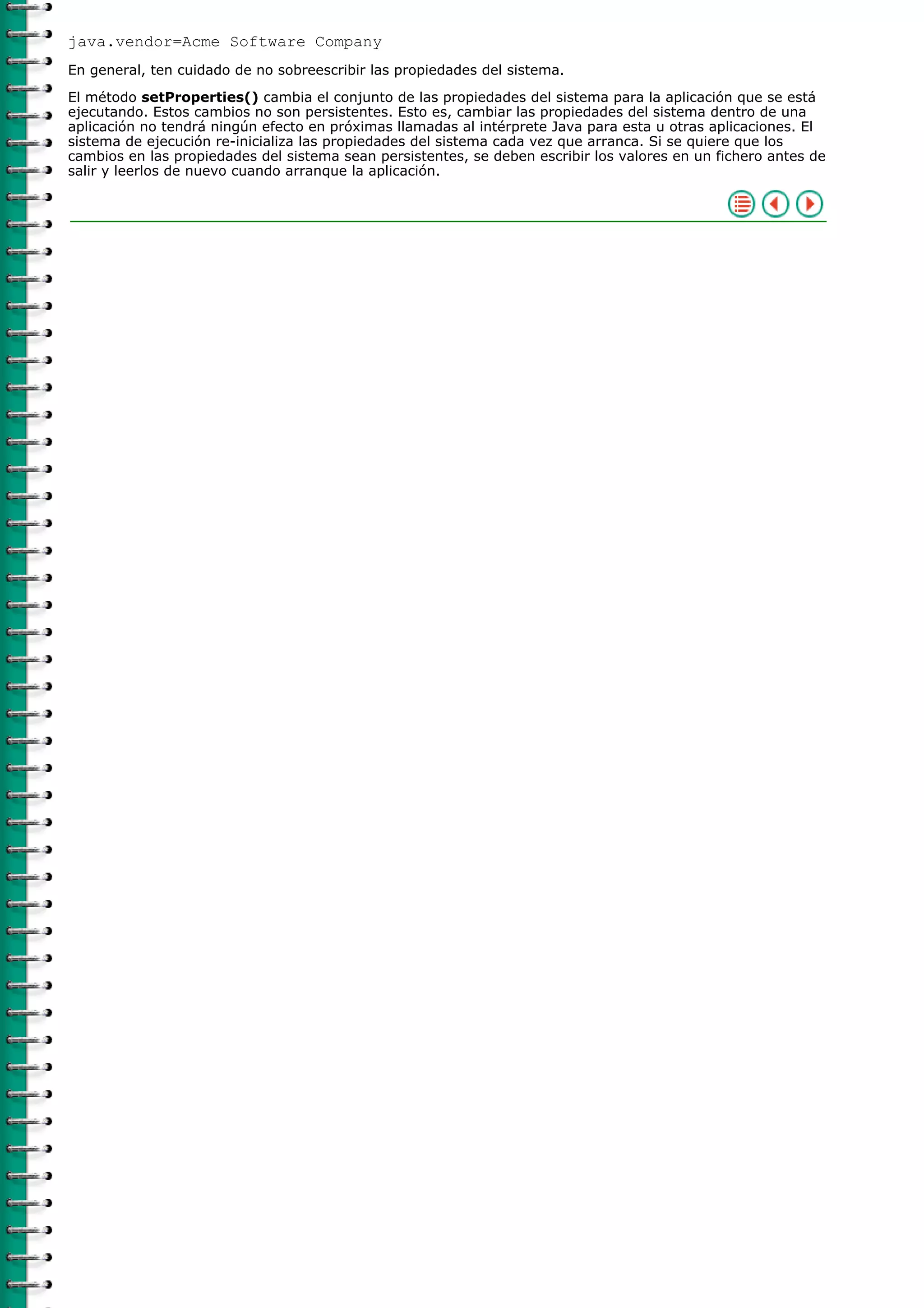 java.vendor=Acme Software Company
En general, ten cuidado de no sobreescribir las propiedades del sistema.
El método setProperties() cambia el conjunto de las propiedades del sistema para la aplicación que se está
ejecutando. Estos cambios no son persistentes. Esto es, cambiar las propiedades del sistema dentro de una
aplicación no tendrá ningún efecto en próximas llamadas al intérprete Java para esta u otras aplicaciones. El
sistema de ejecución re-inicializa las propiedades del sistema cada vez que arranca. Si se quiere que los
cambios en las propiedades del sistema sean persistentes, se deben escribir los valores en un fichero antes de
salir y leerlos de nuevo cuando arranque la aplicación.
 