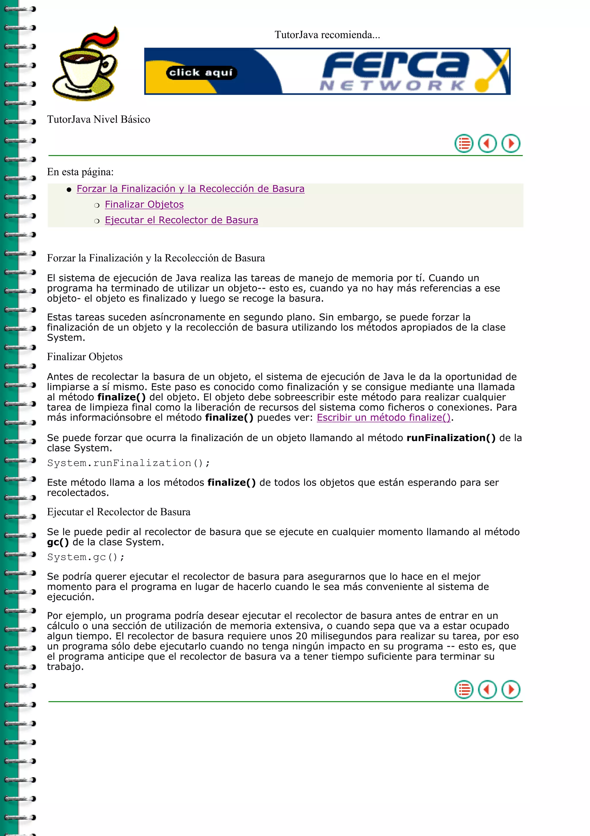 TutorJava recomienda...




TutorJava Nivel Básico



En esta página:
    q   Forzar la Finalización y la Recolección de Basura
           r   Finalizar Objetos
           r   Ejecutar el Recolector de Basura



Forzar la Finalización y la Recolección de Basura
El sistema de ejecución de Java realiza las tareas de manejo de memoria por tí. Cuando un
programa ha terminado de utilizar un objeto-- esto es, cuando ya no hay más referencias a ese
objeto- el objeto es finalizado y luego se recoge la basura.

Estas tareas suceden asíncronamente en segundo plano. Sin embargo, se puede forzar la
finalización de un objeto y la recolección de basura utilizando los métodos apropiados de la clase
System.

Finalizar Objetos
Antes de recolectar la basura de un objeto, el sistema de ejecución de Java le da la oportunidad de
limpiarse a sí mismo. Este paso es conocido como finalización y se consigue mediante una llamada
al método finalize() del objeto. El objeto debe sobreescribir este método para realizar cualquier
tarea de limpieza final como la liberación de recursos del sistema como ficheros o conexiones. Para
más informaciónsobre el método finalize() puedes ver: Escribir un método finalize().

Se puede forzar que ocurra la finalización de un objeto llamando al método runFinalization() de la
clase System.
System.runFinalization();
Este método llama a los métodos finalize() de todos los objetos que están esperando para ser
recolectados.

Ejecutar el Recolector de Basura
Se le puede pedir al recolector de basura que se ejecute en cualquier momento llamando al método
gc() de la clase System.
System.gc();
Se podría querer ejecutar el recolector de basura para asegurarnos que lo hace en el mejor
momento para el programa en lugar de hacerlo cuando le sea más conveniente al sistema de
ejecución.

Por ejemplo, un programa podría desear ejecutar el recolector de basura antes de entrar en un
cálculo o una sección de utilización de memoria extensiva, o cuando sepa que va a estar ocupado
algun tiempo. El recolector de basura requiere unos 20 milisegundos para realizar su tarea, por eso
un programa sólo debe ejecutarlo cuando no tenga ningún impacto en su programa -- esto es, que
el programa anticipe que el recolector de basura va a tener tiempo suficiente para terminar su
trabajo.
 